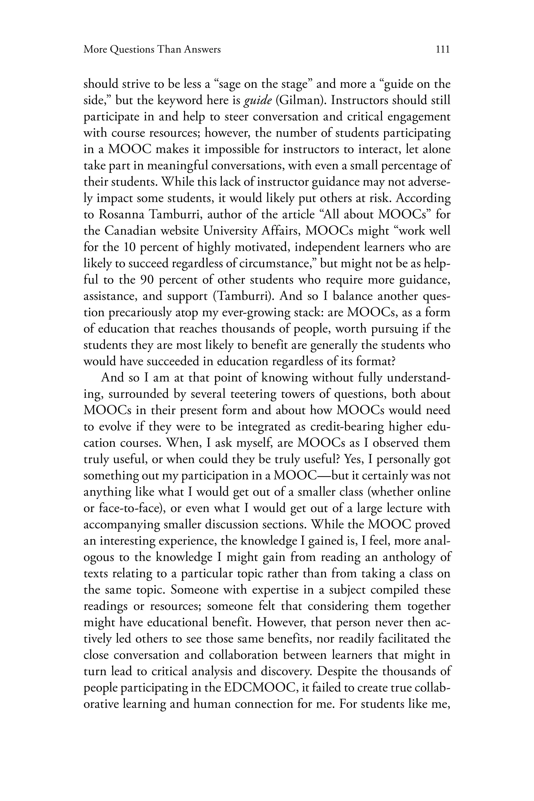 111More Questions Than Answers
should strive to be less a “sage on the stage” and more a “guide on the
side,” but the keyword here is guide (Gilman). Instructors should still
participate in and help to steer conversation and critical engagement
with course resources; however, the number of students participating
in a MOOC makes it impossible for instructors to interact, let alone
take part in meaningful conversations, with even a small percentage of
their students. While this lack of instructor guidance may not adverse-
ly impact some students, it would likely put others at risk. According
to Rosanna Tamburri, author of the article “All about MOOCs” for
the Canadian website University Affairs, MOOCs might “work well
for the 10 percent of highly motivated, independent learners who are
likely to succeed regardless of circumstance,” but might not be as help-
ful to the 90 percent of other students who require more guidance,
assistance, and support (Tamburri). And so I balance another ques-
tion precariously atop my ever-growing stack: are MOOCs, as a form
of education that reaches thousands of people, worth pursuing if the
students they are most likely to benefit are generally the students who
would have succeeded in education regardless of its format?
And so I am at that point of knowing without fully understand-
ing, surrounded by several teetering towers of questions, both about
MOOCs in their present form and about how MOOCs would need
to evolve if they were to be integrated as credit-bearing higher edu-
cation courses. When, I ask myself, are MOOCs as I observed them
truly useful, or when could they be truly useful? Yes, I personally got
something out my participation in a MOOC—but it certainly was not
anything like what I would get out of a smaller class (whether online
or face-to-face), or even what I would get out of a large lecture with
accompanying smaller discussion sections. While the MOOC proved
an interesting experience, the knowledge I gained is, I feel, more anal-
ogous to the knowledge I might gain from reading an anthology of
texts relating to a particular topic rather than from taking a class on
the same topic. Someone with expertise in a subject compiled these
readings or resources; someone felt that considering them together
might have educational benefit. However, that person never then ac-
tively led others to see those same benefits, nor readily facilitated the
close conversation and collaboration between learners that might in
turn lead to critical analysis and discovery. Despite the thousands of
people participating in the EDCMOOC, it failed to create true collab-
orative learning and human connection for me. For students like me,
 