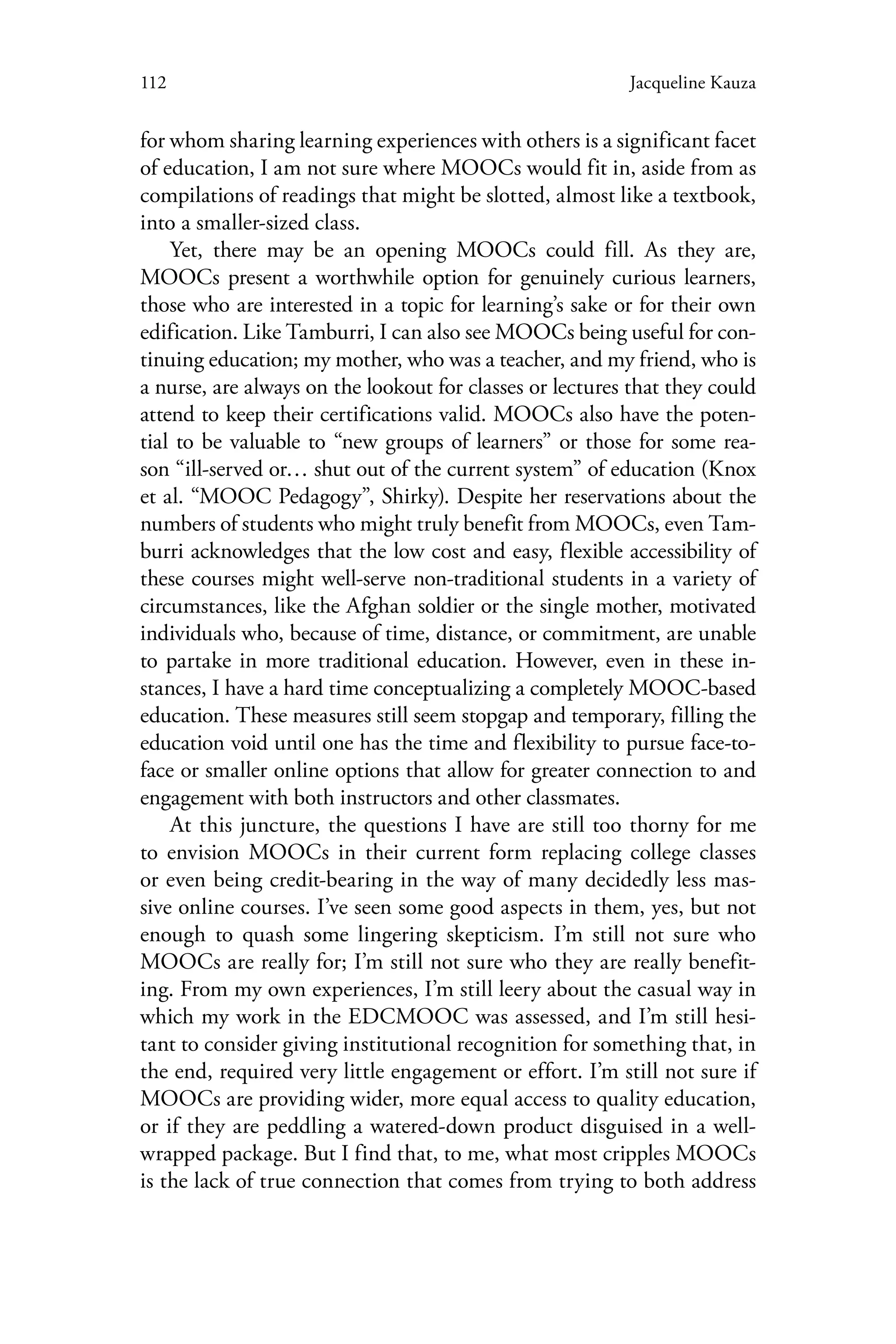 112 Jacqueline Kauza
for whom sharing learning experiences with others is a significant facet
of education, I am not sure where MOOCs would fit in, aside from as
compilations of readings that might be slotted, almost like a textbook,
into a smaller-sized class.
Yet, there may be an opening MOOCs could fill. As they are,
MOOCs present a worthwhile option for genuinely curious learners,
those who are interested in a topic for learning’s sake or for their own
edification. Like Tamburri, I can also see MOOCs being useful for con-
tinuing education; my mother, who was a teacher, and my friend, who is
a nurse, are always on the lookout for classes or lectures that they could
attend to keep their certifications valid. MOOCs also have the poten-
tial to be valuable to “new groups of learners” or those for some rea-
son “ill-served or… shut out of the current system” of education (Knox
et al. “MOOC Pedagogy”, Shirky). Despite her reservations about the
numbers of students who might truly benefit from MOOCs, even Tam-
burri acknowledges that the low cost and easy, flexible accessibility of
these courses might well-serve non-traditional students in a variety of
circumstances, like the Afghan soldier or the single mother, motivated
individuals who, because of time, distance, or commitment, are unable
to partake in more traditional education. However, even in these in-
stances, I have a hard time conceptualizing a completely MOOC-based
education. These measures still seem stopgap and temporary, filling the
education void until one has the time and flexibility to pursue face-to-
face or smaller online options that allow for greater connection to and
engagement with both instructors and other classmates.
At this juncture, the questions I have are still too thorny for me
to envision MOOCs in their current form replacing college classes
or even being credit-bearing in the way of many decidedly less mas-
sive online courses. I’ve seen some good aspects in them, yes, but not
enough to quash some lingering skepticism. I’m still not sure who
MOOCs are really for; I’m still not sure who they are really benefit-
ing. From my own experiences, I’m still leery about the casual way in
which my work in the EDCMOOC was assessed, and I’m still hesi-
tant to consider giving institutional recognition for something that, in
the end, required very little engagement or effort. I’m still not sure if
MOOCs are providing wider, more equal access to quality education,
or if they are peddling a watered-down product disguised in a well-
wrapped package. But I find that, to me, what most cripples MOOCs
is the lack of true connection that comes from trying to both address
 
