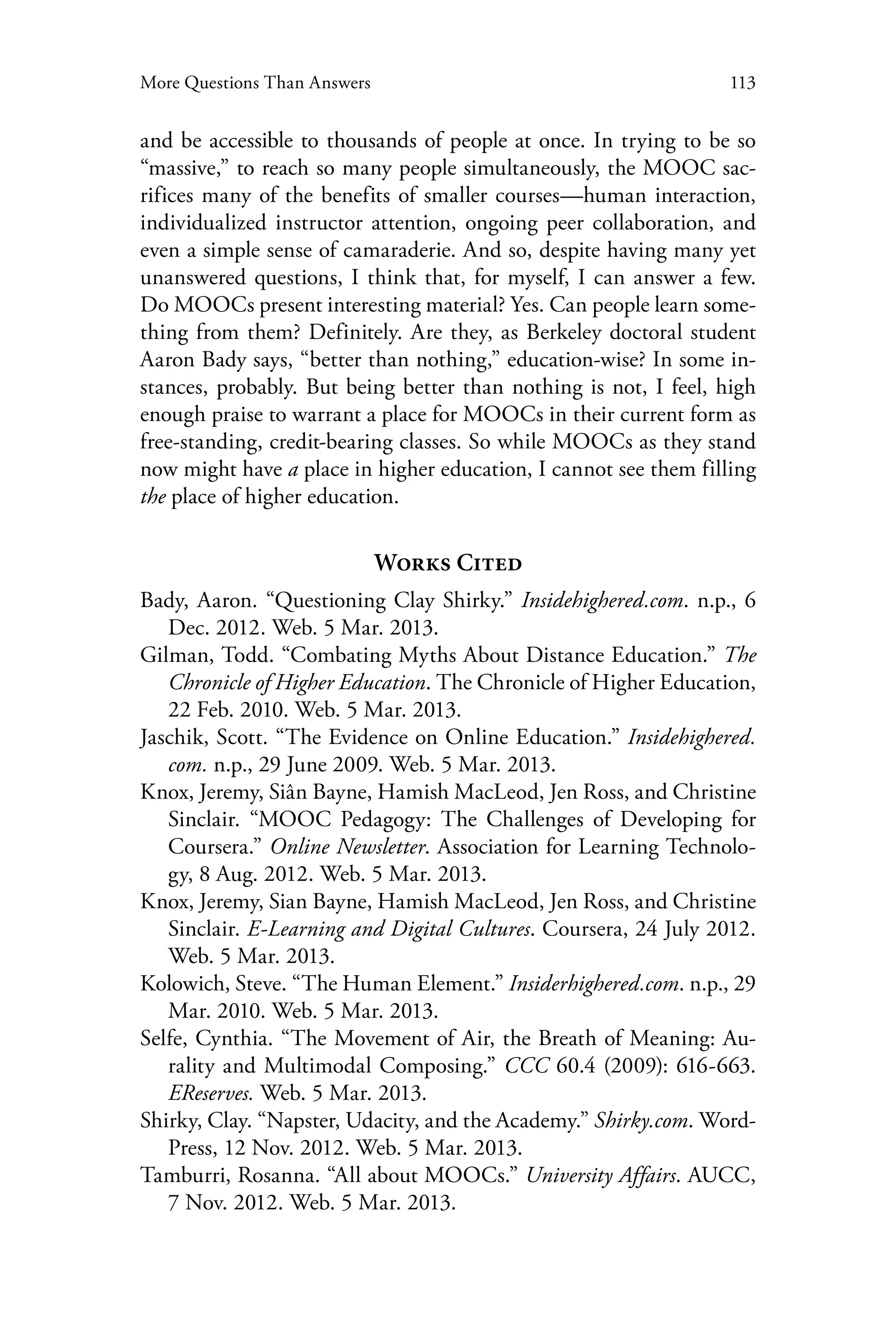 113More Questions Than Answers
and be accessible to thousands of people at once. In trying to be so
“massive,” to reach so many people simultaneously, the MOOC sac-
rifices many of the benefits of smaller courses—human interaction,
individualized instructor attention, ongoing peer collaboration, and
even a simple sense of camaraderie. And so, despite having many yet
unanswered questions, I think that, for myself, I can answer a few.
Do MOOCs present interesting material? Yes. Can people learn some-
thing from them? Definitely. Are they, as Berkeley doctoral student
Aaron Bady says, “better than nothing,” education-wise? In some in-
stances, probably. But being better than nothing is not, I feel, high
enough praise to warrant a place for MOOCs in their current form as
free-standing, credit-bearing classes. So while MOOCs as they stand
now might have a place in higher education, I cannot see them filling
the place of higher education.
Works Cited
Bady, Aaron. “Questioning Clay Shirky.” Insidehighered.com. n.p., 6
Dec. 2012. Web. 5 Mar. 2013.
Gilman, Todd. “Combating Myths About Distance Education.” The
Chronicle of Higher Education. The Chronicle of Higher Education,
22 Feb. 2010. Web. 5 Mar. 2013.
Jaschik, Scott. “The Evidence on Online Education.” Insidehighered.
com. n.p., 29 June 2009. Web. 5 Mar. 2013.
Knox, Jeremy, Siân Bayne, Hamish MacLeod, Jen Ross, and Christine
Sinclair. “MOOC Pedagogy: The Challenges of Developing for
Coursera.” Online Newsletter. Association for Learning Technolo-
gy, 8 Aug. 2012. Web. 5 Mar. 2013.
Knox, Jeremy, Sian Bayne, Hamish MacLeod, Jen Ross, and Christine
Sinclair. E-Learning and Digital Cultures. Coursera, 24 July 2012.
Web. 5 Mar. 2013.
Kolowich, Steve. “The Human Element.” Insiderhighered.com. n.p., 29
Mar. 2010. Web. 5 Mar. 2013.
Selfe, Cynthia. “The Movement of Air, the Breath of Meaning: Au-
rality and Multimodal Composing.” CCC 60.4 (2009): 616-663.
EReserves. Web. 5 Mar. 2013.
Shirky, Clay. “Napster, Udacity, and the Academy.” Shirky.com. Word-
Press, 12 Nov. 2012. Web. 5 Mar. 2013.
Tamburri, Rosanna. “All about MOOCs.” University Affairs. AUCC,
7 Nov. 2012. Web. 5 Mar. 2013.
 