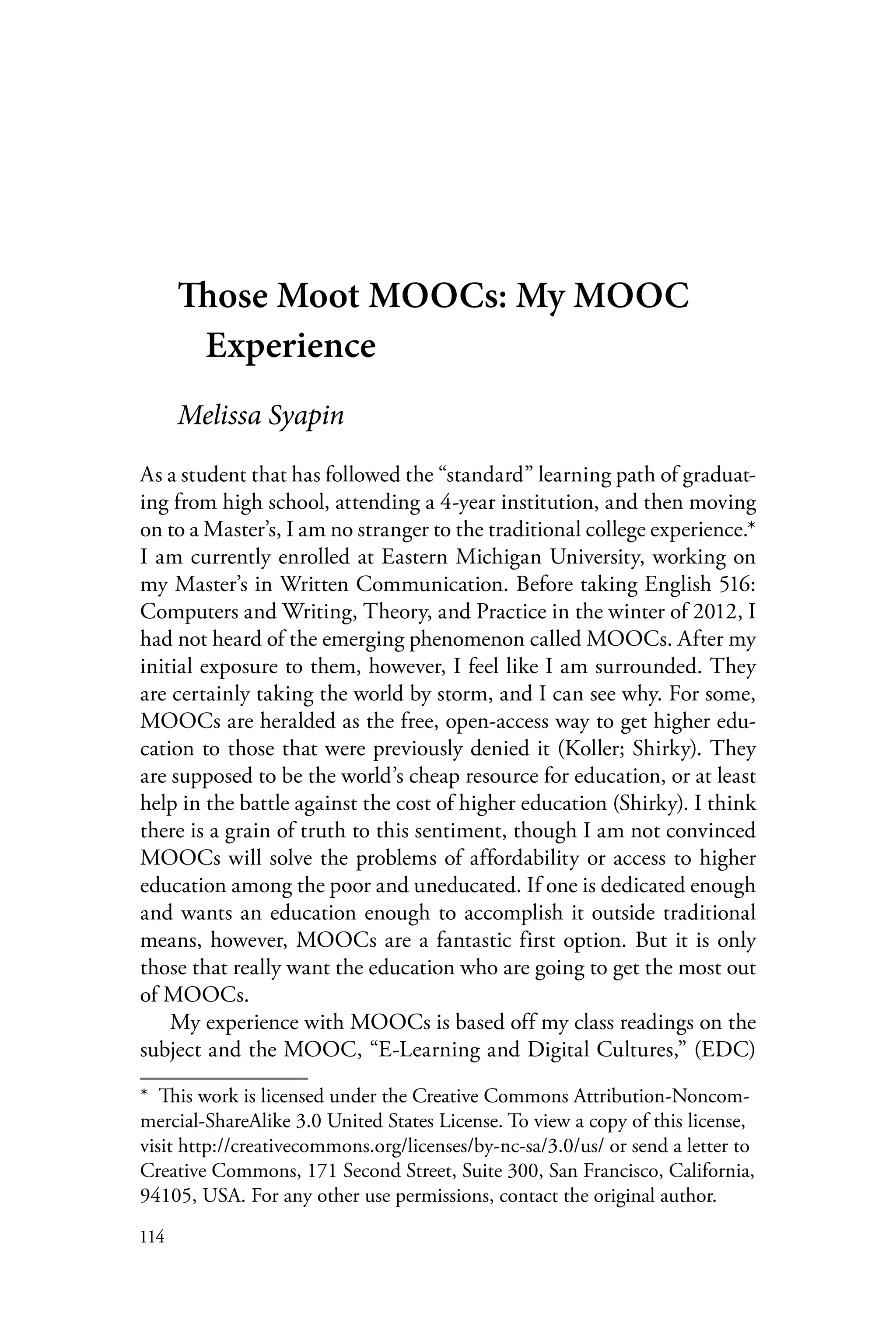 114
Those Moot MOOCs: My MOOC
Experience
Melissa Syapin
As a student that has followed the “standard” learning path of graduat-
ing from high school, attending a 4-year institution, and then moving
on to a Master’s, I am no stranger to the traditional college experience.*
I am currently enrolled at Eastern Michigan University, working on
my Master’s in Written Communication. Before taking English 516:
Computers and Writing, Theory, and Practice in the winter of 2012, I
had not heard of the emerging phenomenon called MOOCs. After my
initial exposure to them, however, I feel like I am surrounded. They
are certainly taking the world by storm, and I can see why. For some,
MOOCs are heralded as the free, open-access way to get higher edu-
cation to those that were previously denied it (Koller; Shirky). They
are supposed to be the world’s cheap resource for education, or at least
help in the battle against the cost of higher education (Shirky). I think
there is a grain of truth to this sentiment, though I am not convinced
MOOCs will solve the problems of affordability or access to higher
education among the poor and uneducated. If one is dedicated enough
and wants an education enough to accomplish it outside traditional
means, however, MOOCs are a fantastic first option. But it is only
those that really want the education who are going to get the most out
of MOOCs.
My experience with MOOCs is based off my class readings on the
subject and the MOOC, “E-Learning and Digital Cultures,” (EDC)
*  This work is licensed under the Creative Commons Attribution-Noncom-
mercial-ShareAlike 3.0 United States License. To view a copy of this license,
visit http://creativecommons.org/licenses/by-nc-sa/3.0/us/ or send a letter to
Creative Commons, 171 Second Street, Suite 300, San Francisco, California,
94105, USA. For any other use permissions, contact the original author.
 