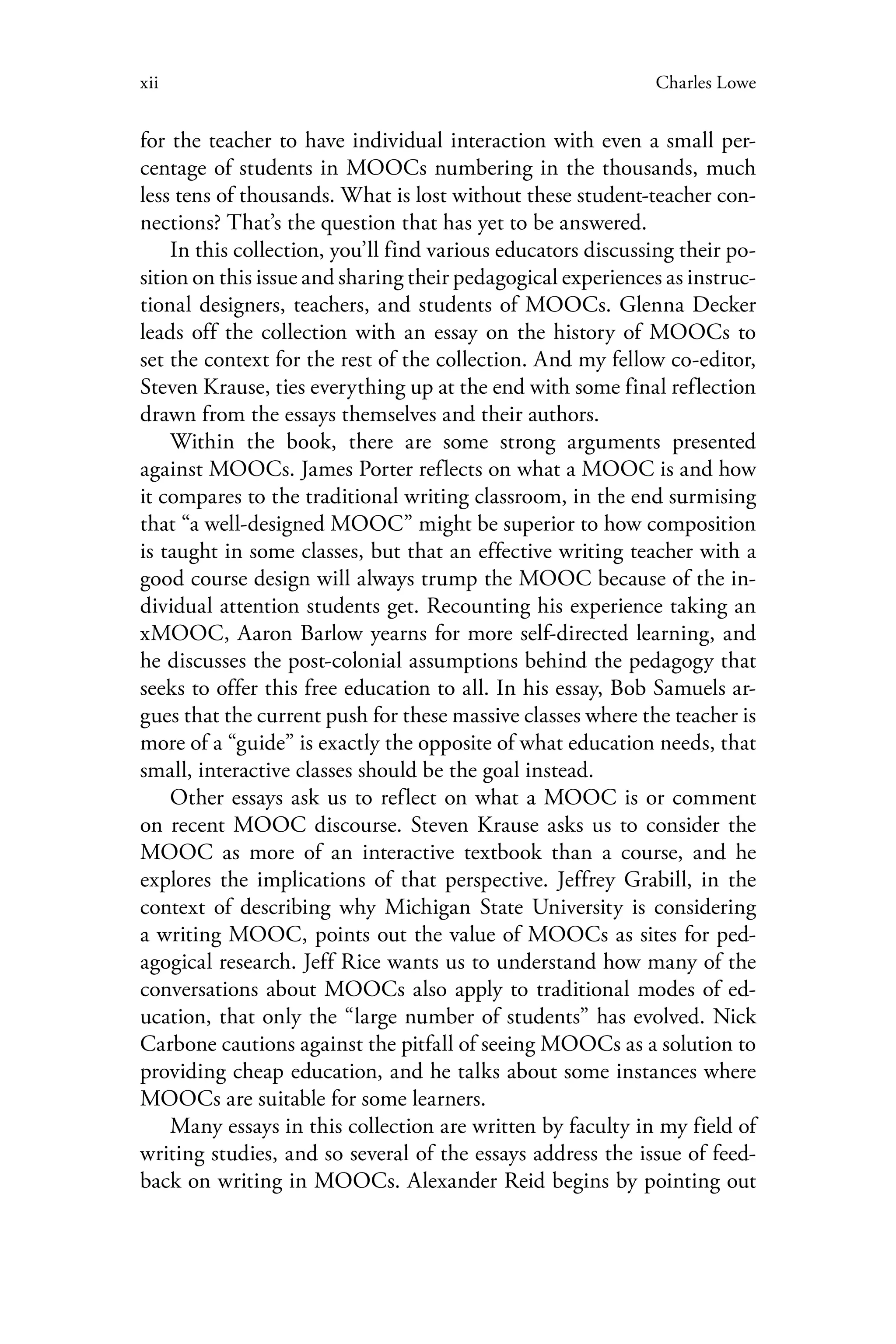 xii Charles Lowe
for the teacher to have individual interaction with even a small per-
centage of students in MOOCs numbering in the thousands, much
less tens of thousands. What is lost without these student-teacher con-
nections? That’s the question that has yet to be answered.
In this collection, you’ll find various educators discussing their po-
sition on this issue and sharing their pedagogical experiences as instruc-
tional designers, teachers, and students of MOOCs. Glenna Decker
leads off the collection with an essay on the history of MOOCs to
set the context for the rest of the collection. And my fellow co-editor,
Steven Krause, ties everything up at the end with some final reflection
drawn from the essays themselves and their authors.
Within the book, there are some strong arguments presented
against MOOCs. James Porter reflects on what a MOOC is and how
it compares to the traditional writing classroom, in the end surmising
that “a well-designed MOOC” might be superior to how composition
is taught in some classes, but that an effective writing teacher with a
good course design will always trump the MOOC because of the in-
dividual attention students get. Recounting his experience taking an
xMOOC, Aaron Barlow yearns for more self-directed learning, and
he discusses the post-colonial assumptions behind the pedagogy that
seeks to offer this free education to all. In his essay, Bob Samuels ar-
gues that the current push for these massive classes where the teacher is
more of a “guide” is exactly the opposite of what education needs, that
small, interactive classes should be the goal instead.
Other essays ask us to reflect on what a MOOC is or comment
on recent MOOC discourse. Steven Krause asks us to consider the
MOOC as more of an interactive textbook than a course, and he
explores the implications of that perspective. Jeffrey Grabill, in the
context of describing why Michigan State University is considering
a writing MOOC, points out the value of MOOCs as sites for ped-
agogical research. Jeff Rice wants us to understand how many of the
conversations about MOOCs also apply to traditional modes of ed-
ucation, that only the “large number of students” has evolved. Nick
Carbone cautions against the pitfall of seeing MOOCs as a solution to
providing cheap education, and he talks about some instances where
MOOCs are suitable for some learners.
Many essays in this collection are written by faculty in my field of
writing studies, and so several of the essays address the issue of feed-
back on writing in MOOCs. Alexander Reid begins by pointing out
 