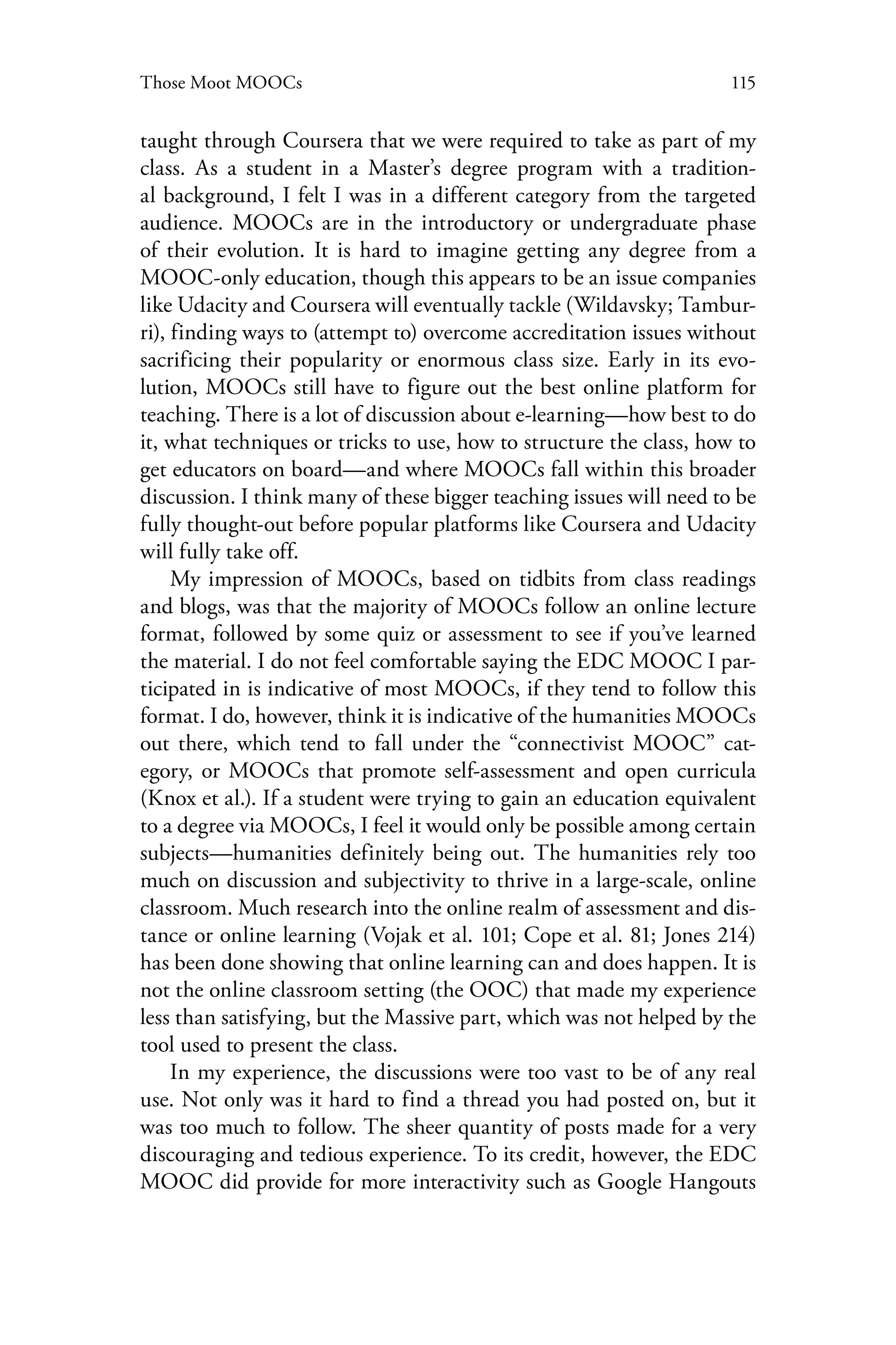 115Those Moot MOOCs
taught through Coursera that we were required to take as part of my
class. As a student in a Master’s degree program with a tradition-
al background, I felt I was in a different category from the targeted
audience. MOOCs are in the introductory or undergraduate phase
of their evolution. It is hard to imagine getting any degree from a
MOOC-only education, though this appears to be an issue companies
like Udacity and Coursera will eventually tackle (Wildavsky; Tambur-
ri), finding ways to (attempt to) overcome accreditation issues without
sacrificing their popularity or enormous class size. Early in its evo-
lution, MOOCs still have to figure out the best online platform for
teaching. There is a lot of discussion about e-learning—how best to do
it, what techniques or tricks to use, how to structure the class, how to
get educators on board—and where MOOCs fall within this broader
discussion. I think many of these bigger teaching issues will need to be
fully thought-out before popular platforms like Coursera and Udacity
will fully take off.
My impression of MOOCs, based on tidbits from class readings
and blogs, was that the majority of MOOCs follow an online lecture
format, followed by some quiz or assessment to see if you’ve learned
the material. I do not feel comfortable saying the EDC MOOC I par-
ticipated in is indicative of most MOOCs, if they tend to follow this
format. I do, however, think it is indicative of the humanities MOOCs
out there, which tend to fall under the “connectivist MOOC” cat-
egory, or MOOCs that promote self-assessment and open curricula
(Knox et al.). If a student were trying to gain an education equivalent
to a degree via MOOCs, I feel it would only be possible among certain
subjects—humanities definitely being out. The humanities rely too
much on discussion and subjectivity to thrive in a large-scale, online
classroom. Much research into the online realm of assessment and dis-
tance or online learning (Vojak et al. 101; Cope et al. 81; Jones 214)
has been done showing that online learning can and does happen. It is
not the online classroom setting (the OOC) that made my experience
less than satisfying, but the Massive part, which was not helped by the
tool used to present the class.
In my experience, the discussions were too vast to be of any real
use. Not only was it hard to find a thread you had posted on, but it
was too much to follow. The sheer quantity of posts made for a very
discouraging and tedious experience. To its credit, however, the EDC
MOOC did provide for more interactivity such as Google Hangouts
 