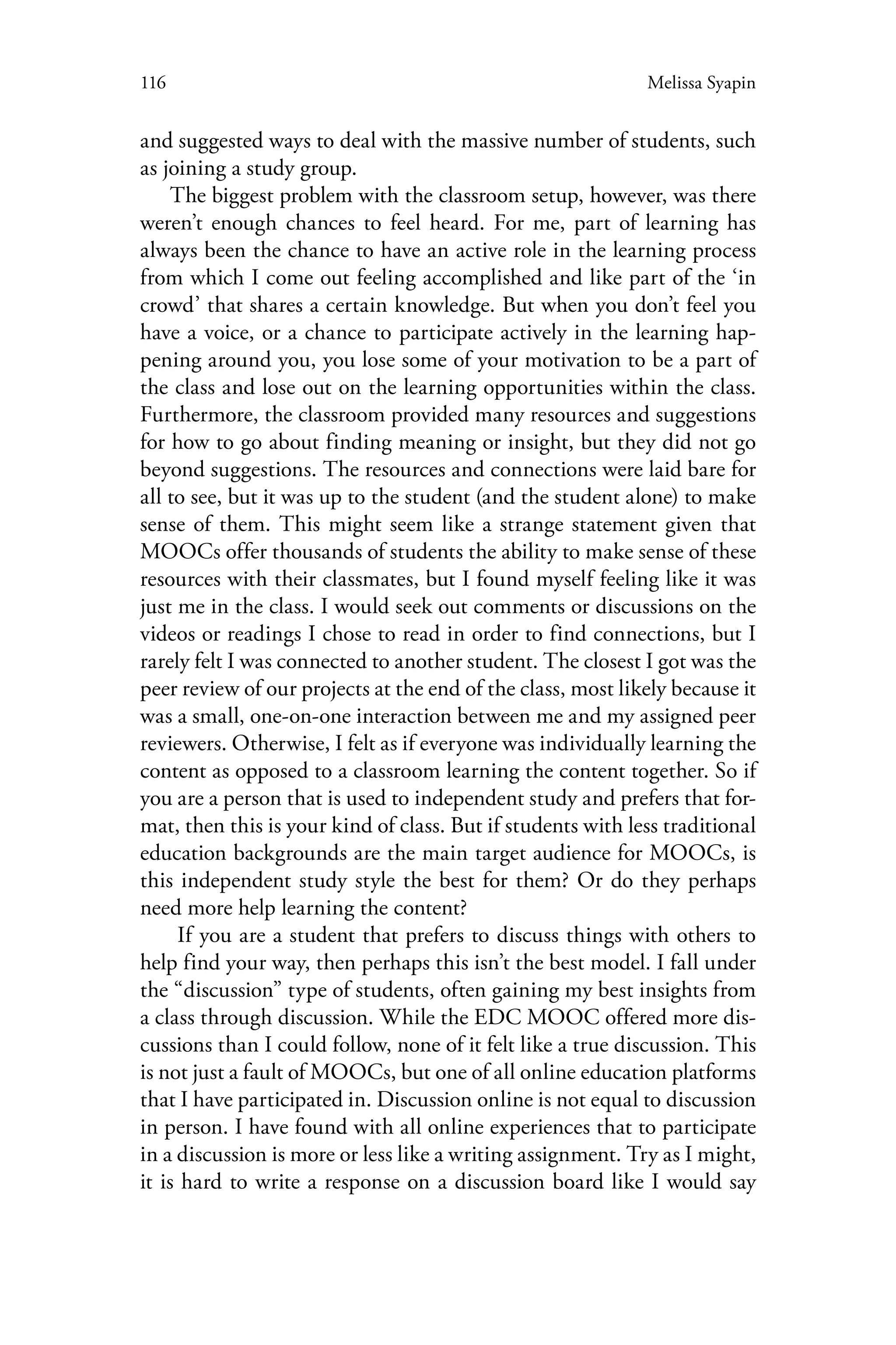 116 Melissa Syapin
and suggested ways to deal with the massive number of students, such
as joining a study group.
The biggest problem with the classroom setup, however, was there
weren’t enough chances to feel heard. For me, part of learning has
always been the chance to have an active role in the learning process
from which I come out feeling accomplished and like part of the ‘in
crowd’ that shares a certain knowledge. But when you don’t feel you
have a voice, or a chance to participate actively in the learning hap-
pening around you, you lose some of your motivation to be a part of
the class and lose out on the learning opportunities within the class.
Furthermore, the classroom provided many resources and suggestions
for how to go about finding meaning or insight, but they did not go
beyond suggestions. The resources and connections were laid bare for
all to see, but it was up to the student (and the student alone) to make
sense of them. This might seem like a strange statement given that
MOOCs offer thousands of students the ability to make sense of these
resources with their classmates, but I found myself feeling like it was
just me in the class. I would seek out comments or discussions on the
videos or readings I chose to read in order to find connections, but I
rarely felt I was connected to another student. The closest I got was the
peer review of our projects at the end of the class, most likely because it
was a small, one-on-one interaction between me and my assigned peer
reviewers. Otherwise, I felt as if everyone was individually learning the
content as opposed to a classroom learning the content together. So if
you are a person that is used to independent study and prefers that for-
mat, then this is your kind of class. But if students with less traditional
education backgrounds are the main target audience for MOOCs, is
this independent study style the best for them? Or do they perhaps
need more help learning the content?
If you are a student that prefers to discuss things with others to
help find your way, then perhaps this isn’t the best model. I fall under
the “discussion” type of students, often gaining my best insights from
a class through discussion. While the EDC MOOC offered more dis-
cussions than I could follow, none of it felt like a true discussion. This
is not just a fault of MOOCs, but one of all online education platforms
that I have participated in. Discussion online is not equal to discussion
in person. I have found with all online experiences that to participate
in a discussion is more or less like a writing assignment. Try as I might,
it is hard to write a response on a discussion board like I would say
 