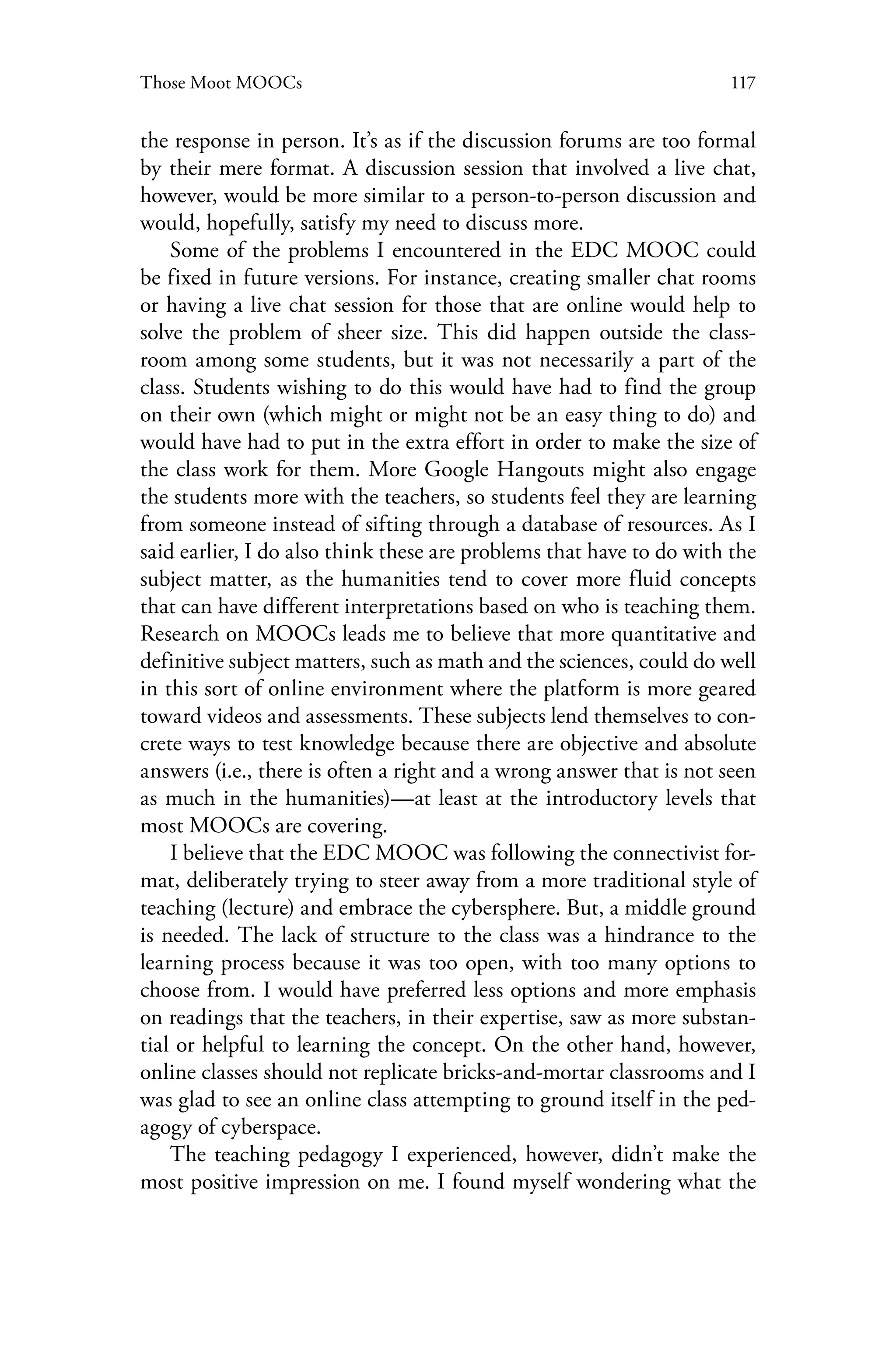 117Those Moot MOOCs
the response in person. It’s as if the discussion forums are too formal
by their mere format. A discussion session that involved a live chat,
however, would be more similar to a person-to-person discussion and
would, hopefully, satisfy my need to discuss more.
Some of the problems I encountered in the EDC MOOC could
be fixed in future versions. For instance, creating smaller chat rooms
or having a live chat session for those that are online would help to
solve the problem of sheer size. This did happen outside the class-
room among some students, but it was not necessarily a part of the
class. Students wishing to do this would have had to find the group
on their own (which might or might not be an easy thing to do) and
would have had to put in the extra effort in order to make the size of
the class work for them. More Google Hangouts might also engage
the students more with the teachers, so students feel they are learning
from someone instead of sifting through a database of resources. As I
said earlier, I do also think these are problems that have to do with the
subject matter, as the humanities tend to cover more fluid concepts
that can have different interpretations based on who is teaching them.
Research on MOOCs leads me to believe that more quantitative and
definitive subject matters, such as math and the sciences, could do well
in this sort of online environment where the platform is more geared
toward videos and assessments. These subjects lend themselves to con-
crete ways to test knowledge because there are objective and absolute
answers (i.e., there is often a right and a wrong answer that is not seen
as much in the humanities)—at least at the introductory levels that
most MOOCs are covering.
I believe that the EDC MOOC was following the connectivist for-
mat, deliberately trying to steer away from a more traditional style of
teaching (lecture) and embrace the cybersphere. But, a middle ground
is needed. The lack of structure to the class was a hindrance to the
learning process because it was too open, with too many options to
choose from. I would have preferred less options and more emphasis
on readings that the teachers, in their expertise, saw as more substan-
tial or helpful to learning the concept. On the other hand, however,
online classes should not replicate bricks-and-mortar classrooms and I
was glad to see an online class attempting to ground itself in the ped-
agogy of cyberspace.
The teaching pedagogy I experienced, however, didn’t make the
most positive impression on me. I found myself wondering what the
 