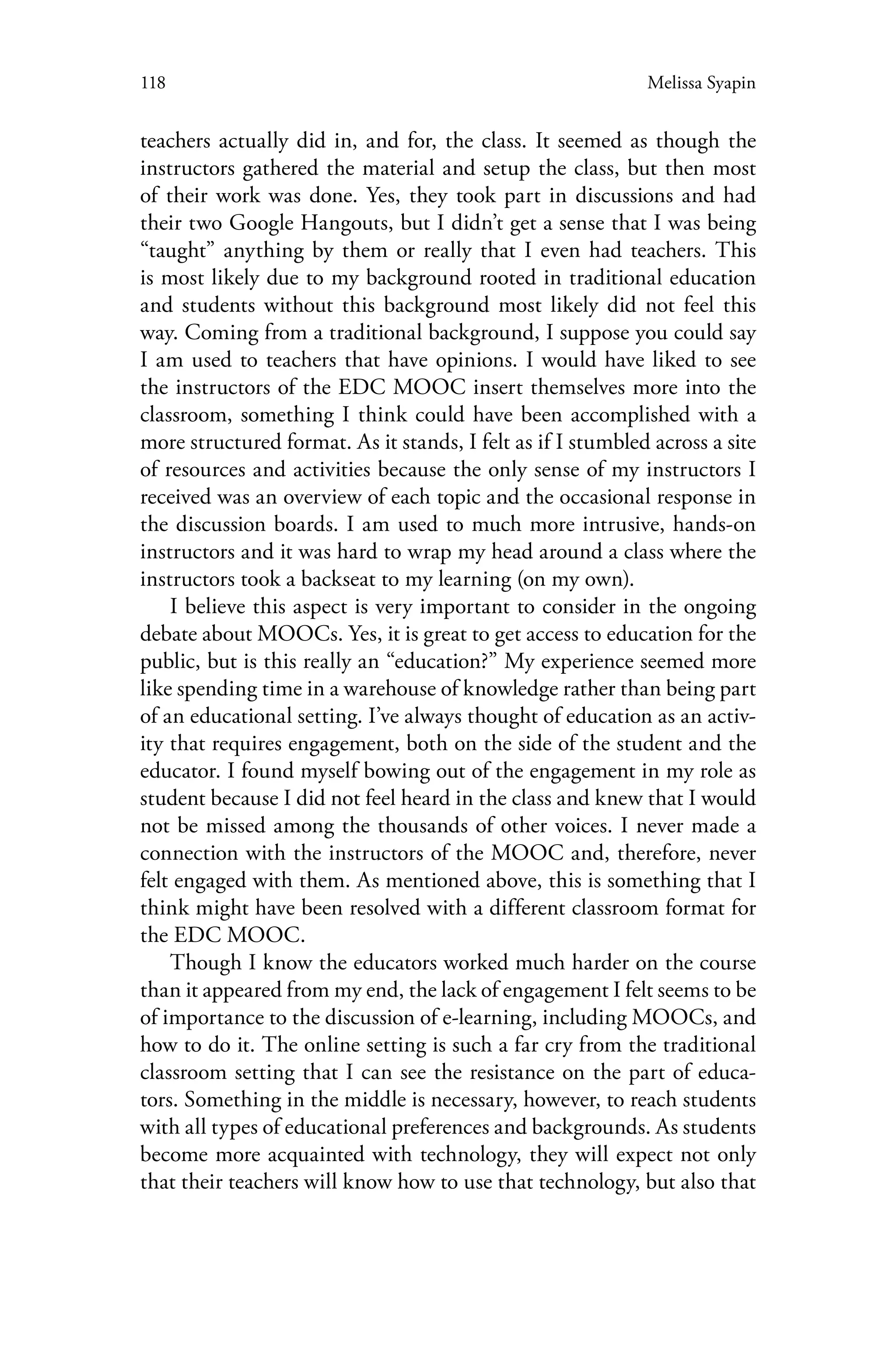 118 Melissa Syapin
teachers actually did in, and for, the class. It seemed as though the
instructors gathered the material and setup the class, but then most
of their work was done. Yes, they took part in discussions and had
their two Google Hangouts, but I didn’t get a sense that I was being
“taught” anything by them or really that I even had teachers. This
is most likely due to my background rooted in traditional education
and students without this background most likely did not feel this
way. Coming from a traditional background, I suppose you could say
I am used to teachers that have opinions. I would have liked to see
the instructors of the EDC MOOC insert themselves more into the
classroom, something I think could have been accomplished with a
more structured format. As it stands, I felt as if I stumbled across a site
of resources and activities because the only sense of my instructors I
received was an overview of each topic and the occasional response in
the discussion boards. I am used to much more intrusive, hands-on
instructors and it was hard to wrap my head around a class where the
instructors took a backseat to my learning (on my own).
I believe this aspect is very important to consider in the ongoing
debate about MOOCs. Yes, it is great to get access to education for the
public, but is this really an “education?” My experience seemed more
like spending time in a warehouse of knowledge rather than being part
of an educational setting. I’ve always thought of education as an activ-
ity that requires engagement, both on the side of the student and the
educator. I found myself bowing out of the engagement in my role as
student because I did not feel heard in the class and knew that I would
not be missed among the thousands of other voices. I never made a
connection with the instructors of the MOOC and, therefore, never
felt engaged with them. As mentioned above, this is something that I
think might have been resolved with a different classroom format for
the EDC MOOC.
Though I know the educators worked much harder on the course
than it appeared from my end, the lack of engagement I felt seems to be
of importance to the discussion of e-learning, including MOOCs, and
how to do it. The online setting is such a far cry from the traditional
classroom setting that I can see the resistance on the part of educa-
tors. Something in the middle is necessary, however, to reach students
with all types of educational preferences and backgrounds. As students
become more acquainted with technology, they will expect not only
that their teachers will know how to use that technology, but also that
 