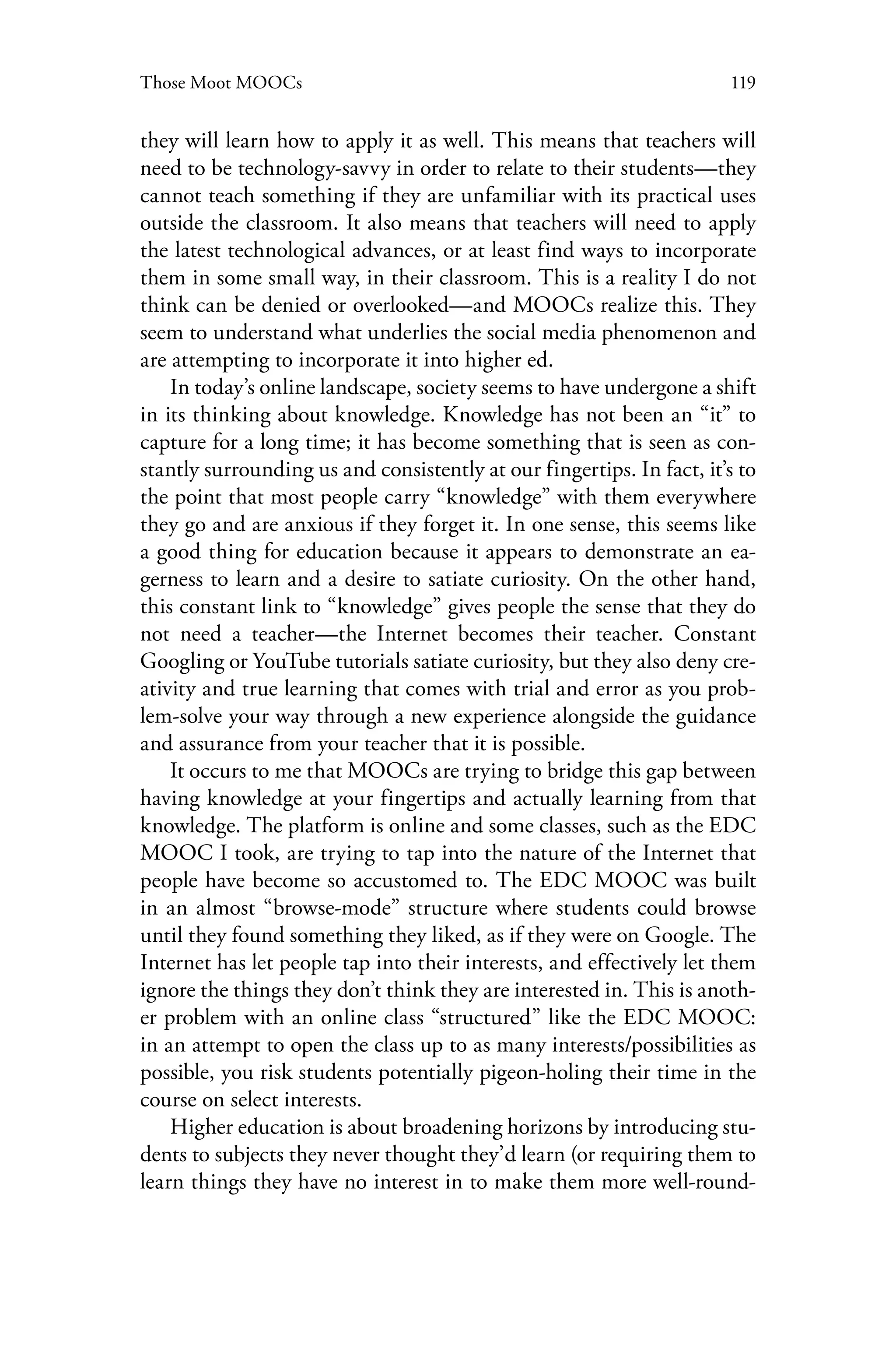 119Those Moot MOOCs
they will learn how to apply it as well. This means that teachers will
need to be technology-savvy in order to relate to their students—they
cannot teach something if they are unfamiliar with its practical uses
outside the classroom. It also means that teachers will need to apply
the latest technological advances, or at least find ways to incorporate
them in some small way, in their classroom. This is a reality I do not
think can be denied or overlooked—and MOOCs realize this. They
seem to understand what underlies the social media phenomenon and
are attempting to incorporate it into higher ed.
In today’s online landscape, society seems to have undergone a shift
in its thinking about knowledge. Knowledge has not been an “it” to
capture for a long time; it has become something that is seen as con-
stantly surrounding us and consistently at our fingertips. In fact, it’s to
the point that most people carry “knowledge” with them everywhere
they go and are anxious if they forget it. In one sense, this seems like
a good thing for education because it appears to demonstrate an ea-
gerness to learn and a desire to satiate curiosity. On the other hand,
this constant link to “knowledge” gives people the sense that they do
not need a teacher—the Internet becomes their teacher. Constant
Googling or YouTube tutorials satiate curiosity, but they also deny cre-
ativity and true learning that comes with trial and error as you prob-
lem-solve your way through a new experience alongside the guidance
and assurance from your teacher that it is possible.
It occurs to me that MOOCs are trying to bridge this gap between
having knowledge at your fingertips and actually learning from that
knowledge. The platform is online and some classes, such as the EDC
MOOC I took, are trying to tap into the nature of the Internet that
people have become so accustomed to. The EDC MOOC was built
in an almost “browse-mode” structure where students could browse
until they found something they liked, as if they were on Google. The
Internet has let people tap into their interests, and effectively let them
ignore the things they don’t think they are interested in. This is anoth-
er problem with an online class “structured” like the EDC MOOC:
in an attempt to open the class up to as many interests/possibilities as
possible, you risk students potentially pigeon-holing their time in the
course on select interests.
Higher education is about broadening horizons by introducing stu-
dents to subjects they never thought they’d learn (or requiring them to
learn things they have no interest in to make them more well-round-
 