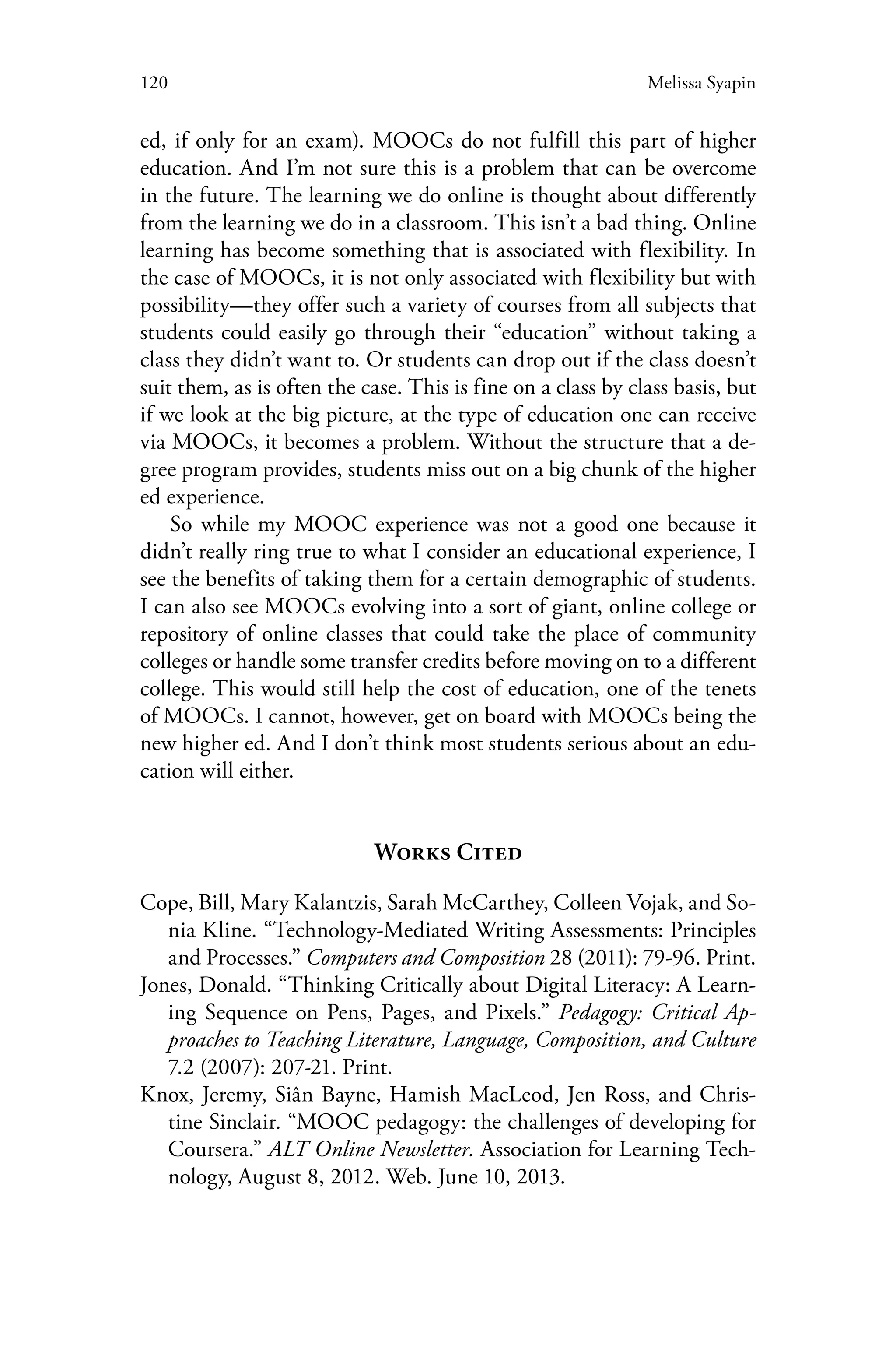 120 Melissa Syapin
ed, if only for an exam). MOOCs do not fulfill this part of higher
education. And I’m not sure this is a problem that can be overcome
in the future. The learning we do online is thought about differently
from the learning we do in a classroom. This isn’t a bad thing. Online
learning has become something that is associated with flexibility. In
the case of MOOCs, it is not only associated with flexibility but with
possibility—they offer such a variety of courses from all subjects that
students could easily go through their “education” without taking a
class they didn’t want to. Or students can drop out if the class doesn’t
suit them, as is often the case. This is fine on a class by class basis, but
if we look at the big picture, at the type of education one can receive
via MOOCs, it becomes a problem. Without the structure that a de-
gree program provides, students miss out on a big chunk of the higher
ed experience.
So while my MOOC experience was not a good one because it
didn’t really ring true to what I consider an educational experience, I
see the benefits of taking them for a certain demographic of students.
I can also see MOOCs evolving into a sort of giant, online college or
repository of online classes that could take the place of community
colleges or handle some transfer credits before moving on to a different
college. This would still help the cost of education, one of the tenets
of MOOCs. I cannot, however, get on board with MOOCs being the
new higher ed. And I don’t think most students serious about an edu-
cation will either.
Works Cited
Cope, Bill, Mary Kalantzis, Sarah McCarthey, Colleen Vojak, and So-
nia Kline. “Technology-Mediated Writing Assessments: Principles
and Processes.” Computers and Composition 28 (2011): 79-96. Print.
Jones, Donald. “Thinking Critically about Digital Literacy: A Learn-
ing Sequence on Pens, Pages, and Pixels.” Pedagogy: Critical Ap-
proaches to Teaching Literature, Language, Composition, and Culture
7.2 (2007): 207-21. Print.
Knox, Jeremy, Siân Bayne, Hamish MacLeod, Jen Ross, and Chris-
tine Sinclair. “MOOC pedagogy: the challenges of developing for
Coursera.” ALT Online Newsletter. Association for Learning Tech-
nology, August 8, 2012. Web. June 10, 2013.
 