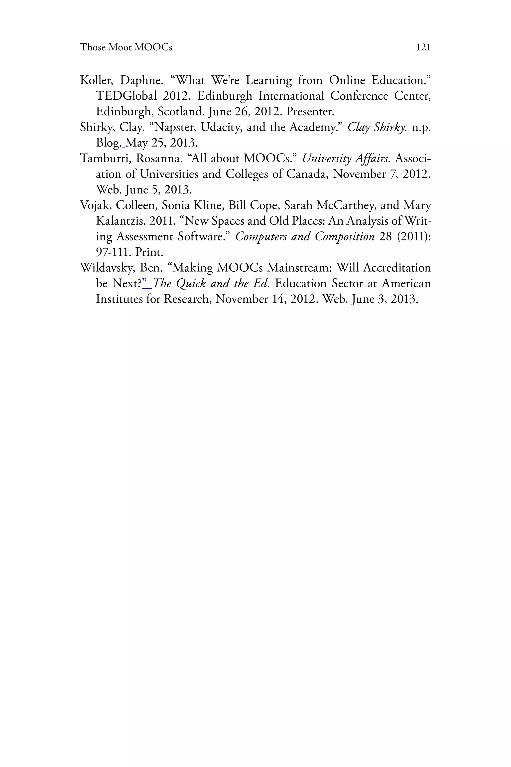 121Those Moot MOOCs
Koller, Daphne. “What We’re Learning from Online Education.”
TEDGlobal 2012. Edinburgh International Conference Center,
Edinburgh, Scotland. June 26, 2012. Presenter.
Shirky, Clay. “Napster, Udacity, and the Academy.” Clay Shirky. n.p.
Blog. May 25, 2013.
Tamburri, Rosanna. “All about MOOCs.” University Affairs. Associ-
ation of Universities and Colleges of Canada, November 7, 2012.
Web. June 5, 2013.
Vojak, Colleen, Sonia Kline, Bill Cope, Sarah McCarthey, and Mary
Kalantzis. 2011. “New Spaces and Old Places: An Analysis of Writ-
ing Assessment Software.” Computers and Composition 28 (2011):
97-111. Print.
Wildavsky, Ben. “Making MOOCs Mainstream: Will Accreditation
be Next?” The Quick and the Ed. Education Sector at American
Institutes for Research, November 14, 2012. Web. June 3, 2013.
 