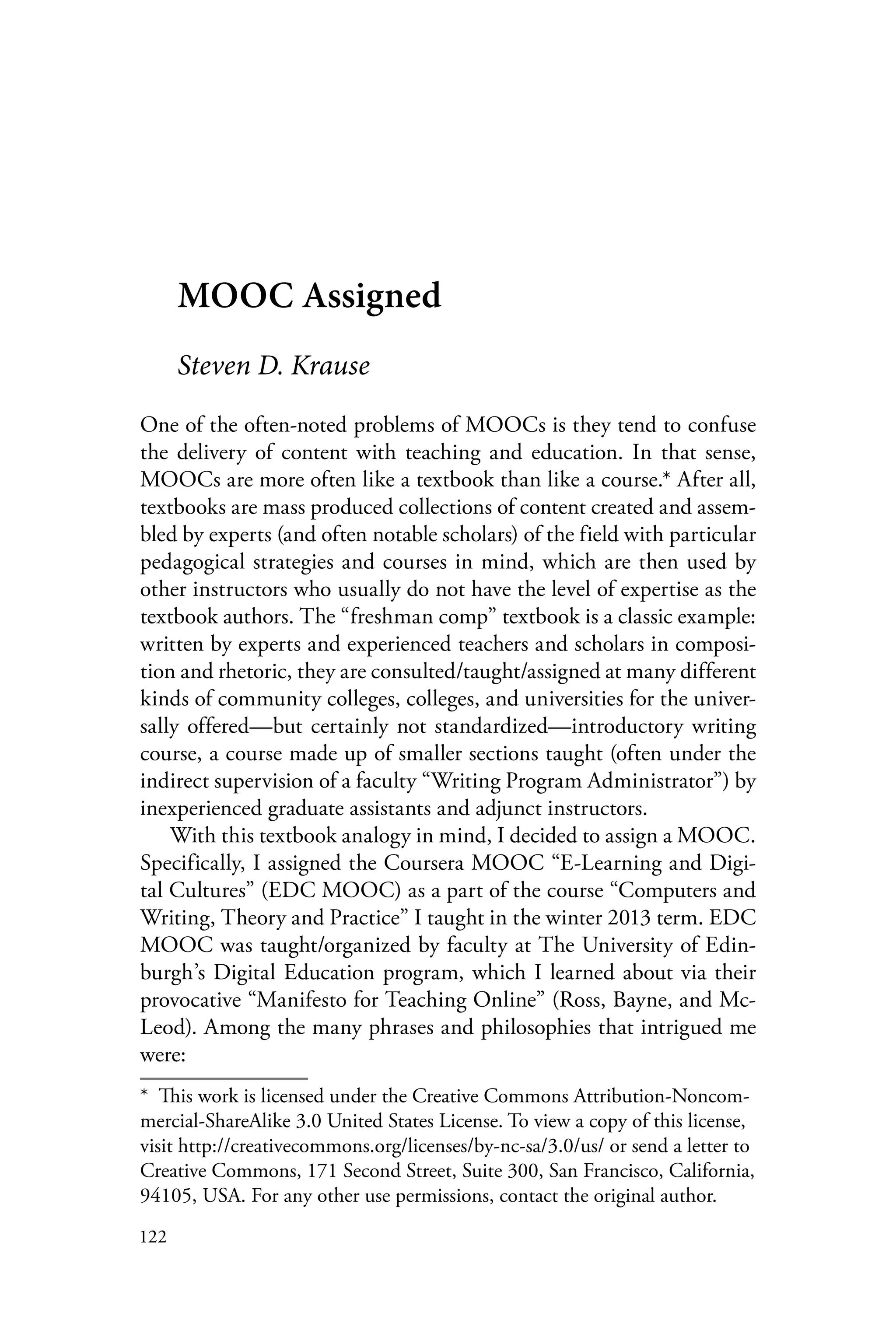 122
MOOC Assigned
Steven D. Krause
One of the often-noted problems of MOOCs is they tend to confuse
the delivery of content with teaching and education. In that sense,
MOOCs are more often like a textbook than like a course.* After all,
textbooks are mass produced collections of content created and assem-
bled by experts (and often notable scholars) of the field with particular
pedagogical strategies and courses in mind, which are then used by
other instructors who usually do not have the level of expertise as the
textbook authors. The “freshman comp” textbook is a classic example:
written by experts and experienced teachers and scholars in composi-
tion and rhetoric, they are consulted/taught/assigned at many different
kinds of community colleges, colleges, and universities for the univer-
sally offered—but certainly not standardized—introductory writing
course, a course made up of smaller sections taught (often under the
indirect supervision of a faculty “Writing Program Administrator”) by
inexperienced graduate assistants and adjunct instructors.
With this textbook analogy in mind, I decided to assign a MOOC.
Specifically, I assigned the Coursera MOOC “E-Learning and Digi-
tal Cultures” (EDC MOOC) as a part of the course “Computers and
Writing, Theory and Practice” I taught in the winter 2013 term. EDC
MOOC was taught/organized by faculty at The University of Edin-
burgh’s Digital Education program, which I learned about via their
provocative “Manifesto for Teaching Online” (Ross, Bayne, and Mc-
Leod). Among the many phrases and philosophies that intrigued me
were:
*  This work is licensed under the Creative Commons Attribution-Noncom-
mercial-ShareAlike 3.0 United States License. To view a copy of this license,
visit http://creativecommons.org/licenses/by-nc-sa/3.0/us/ or send a letter to
Creative Commons, 171 Second Street, Suite 300, San Francisco, California,
94105, USA. For any other use permissions, contact the original author.
 
