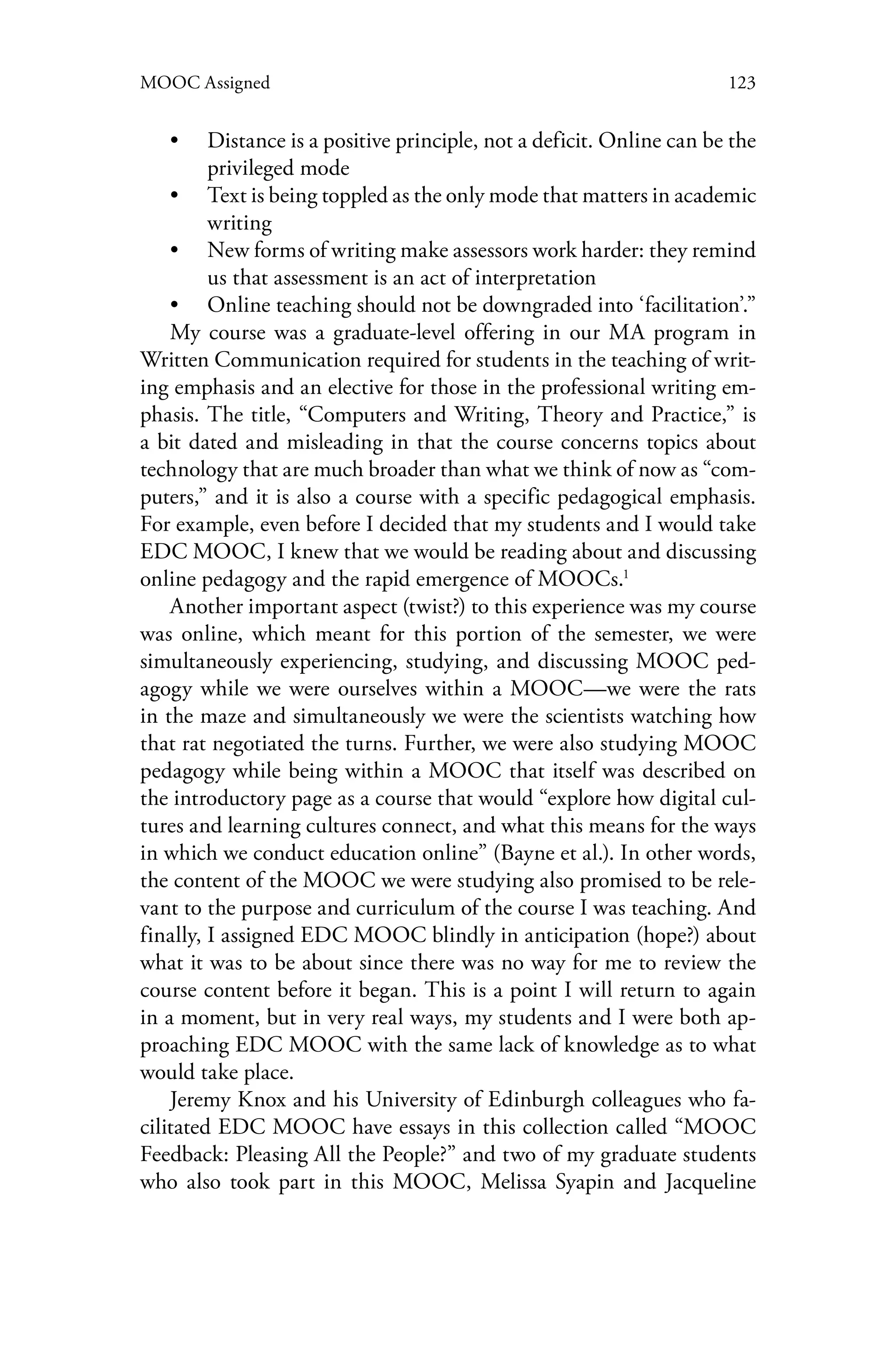 123MOOC Assigned
•• Distance is a positive principle, not a deficit. Online can be the
privileged mode
•• Text is being toppled as the only mode that matters in academic
writing
•• New forms of writing make assessors work harder: they remind
us that assessment is an act of interpretation
•• Online teaching should not be downgraded into ‘facilitation’.”
My course was a graduate-level offering in our MA program in
Written Communication required for students in the teaching of writ-
ing emphasis and an elective for those in the professional writing em-
phasis. The title, “Computers and Writing, Theory and Practice,” is
a bit dated and misleading in that the course concerns topics about
technology that are much broader than what we think of now as “com-
puters,” and it is also a course with a specific pedagogical emphasis.
For example, even before I decided that my students and I would take
EDC MOOC, I knew that we would be reading about and discussing
online pedagogy and the rapid emergence of MOOCs.1
Another important aspect (twist?) to this experience was my course
was online, which meant for this portion of the semester, we were
simultaneously experiencing, studying, and discussing MOOC ped-
agogy while we were ourselves within a MOOC—we were the rats
in the maze and simultaneously we were the scientists watching how
that rat negotiated the turns. Further, we were also studying MOOC
pedagogy while being within a MOOC that itself was described on
the introductory page as a course that would “explore how digital cul-
tures and learning cultures connect, and what this means for the ways
in which we conduct education online” (Bayne et al.). In other words,
the content of the MOOC we were studying also promised to be rele-
vant to the purpose and curriculum of the course I was teaching. And
finally, I assigned EDC MOOC blindly in anticipation (hope?) about
what it was to be about since there was no way for me to review the
course content before it began. This is a point I will return to again
in a moment, but in very real ways, my students and I were both ap-
proaching EDC MOOC with the same lack of knowledge as to what
would take place.
Jeremy Knox and his University of Edinburgh colleagues who fa-
cilitated EDC MOOC have essays in this collection called “MOOC
Feedback: Pleasing All the People?” and two of my graduate students
who also took part in this MOOC, Melissa Syapin and Jacqueline
 