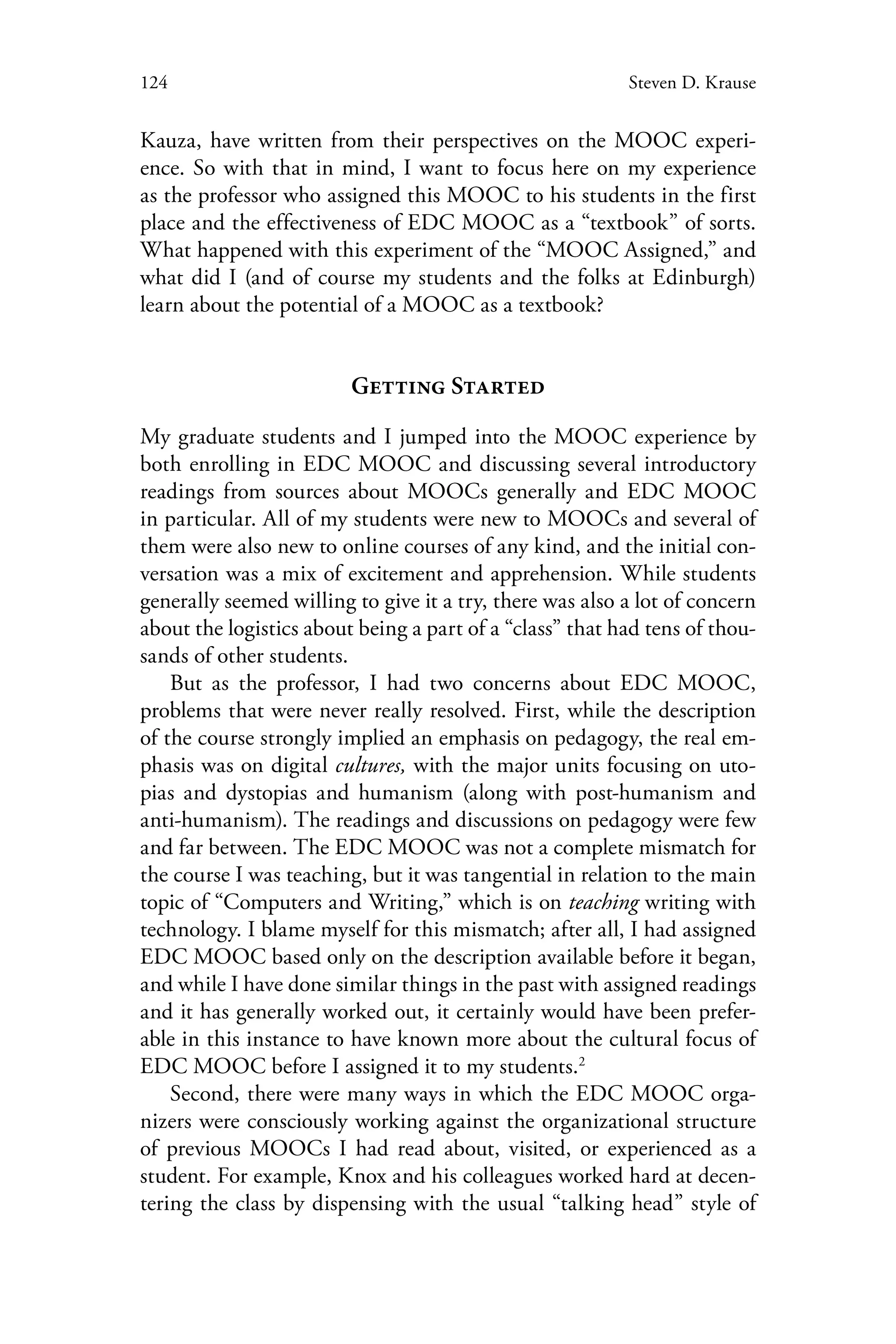 124 Steven D. Krause
Kauza, have written from their perspectives on the MOOC experi-
ence. So with that in mind, I want to focus here on my experience
as the professor who assigned this MOOC to his students in the first
place and the effectiveness of EDC MOOC as a “textbook” of sorts.
What happened with this experiment of the “MOOC Assigned,” and
what did I (and of course my students and the folks at Edinburgh)
learn about the potential of a MOOC as a textbook?
Getting Started
My graduate students and I jumped into the MOOC experience by
both enrolling in EDC MOOC and discussing several introductory
readings from sources about MOOCs generally and EDC MOOC
in particular. All of my students were new to MOOCs and several of
them were also new to online courses of any kind, and the initial con-
versation was a mix of excitement and apprehension. While students
generally seemed willing to give it a try, there was also a lot of concern
about the logistics about being a part of a “class” that had tens of thou-
sands of other students.
But as the professor, I had two concerns about EDC MOOC,
problems that were never really resolved. First, while the description
of the course strongly implied an emphasis on pedagogy, the real em-
phasis was on digital cultures, with the major units focusing on uto-
pias and dystopias and humanism (along with post-humanism and
anti-humanism). The readings and discussions on pedagogy were few
and far between. The EDC MOOC was not a complete mismatch for
the course I was teaching, but it was tangential in relation to the main
topic of “Computers and Writing,” which is on teaching writing with
technology. I blame myself for this mismatch; after all, I had assigned
EDC MOOC based only on the description available before it began,
and while I have done similar things in the past with assigned readings
and it has generally worked out, it certainly would have been prefer-
able in this instance to have known more about the cultural focus of
EDC MOOC before I assigned it to my students.2
Second, there were many ways in which the EDC MOOC orga-
nizers were consciously working against the organizational structure
of previous MOOCs I had read about, visited, or experienced as a
student. For example, Knox and his colleagues worked hard at decen-
tering the class by dispensing with the usual “talking head” style of
 