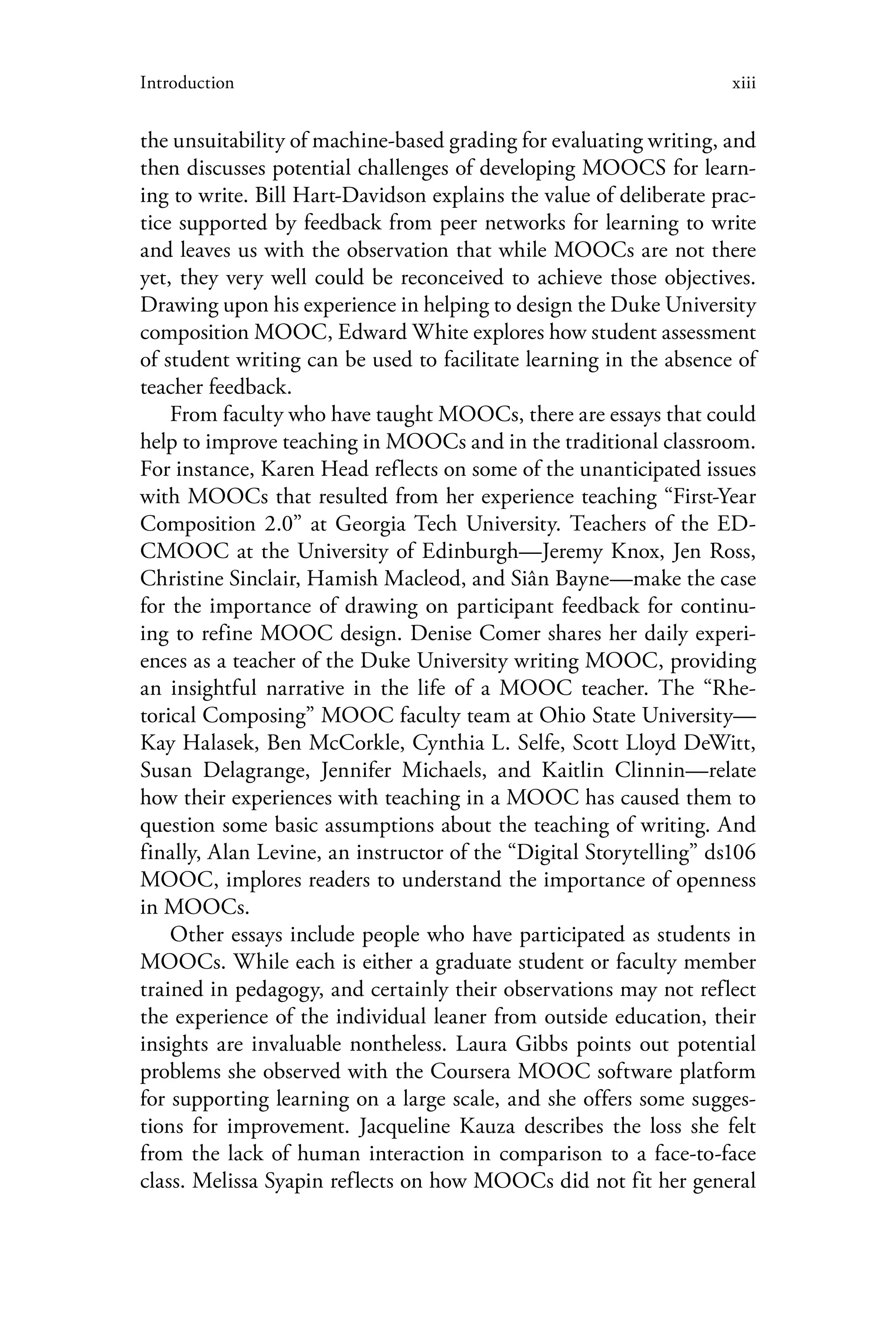 xiiiIntroduction
the unsuitability of machine-based grading for evaluating writing, and
then discusses potential challenges of developing MOOCS for learn-
ing to write. Bill Hart-Davidson explains the value of deliberate prac-
tice supported by feedback from peer networks for learning to write
and leaves us with the observation that while MOOCs are not there
yet, they very well could be reconceived to achieve those objectives.
Drawing upon his experience in helping to design the Duke University
composition MOOC, Edward White explores how student assessment
of student writing can be used to facilitate learning in the absence of
teacher feedback.
From faculty who have taught MOOCs, there are essays that could
help to improve teaching in MOOCs and in the traditional classroom.
For instance, Karen Head reflects on some of the unanticipated issues
with MOOCs that resulted from her experience teaching “First-Year
Composition 2.0” at Georgia Tech University. Teachers of the ED-
CMOOC at the University of Edinburgh—Jeremy Knox, Jen Ross,
Christine Sinclair, Hamish Macleod, and Siân Bayne—make the case
for the importance of drawing on participant feedback for continu-
ing to refine MOOC design. Denise Comer shares her daily experi-
ences as a teacher of the Duke University writing MOOC, providing
an insightful narrative in the life of a MOOC teacher. The “Rhe-
torical Composing” MOOC faculty team at Ohio State University—
Kay Halasek, Ben McCorkle, Cynthia L. Selfe, Scott Lloyd DeWitt,
Susan Delagrange, Jennifer Michaels, and Kaitlin Clinnin—relate
how their experiences with teaching in a MOOC has caused them to
question some basic assumptions about the teaching of writing. And
finally, Alan Levine, an instructor of the “Digital Storytelling” ds106
MOOC, implores readers to understand the importance of openness
in MOOCs.
Other essays include people who have participated as students in
MOOCs. While each is either a graduate student or faculty member
trained in pedagogy, and certainly their observations may not reflect
the experience of the individual leaner from outside education, their
insights are invaluable nontheless. Laura Gibbs points out potential
problems she observed with the Coursera MOOC software platform
for supporting learning on a large scale, and she offers some sugges-
tions for improvement. Jacqueline Kauza describes the loss she felt
from the lack of human interaction in comparison to a face-to-face
class. Melissa Syapin reflects on how MOOCs did not fit her general
 