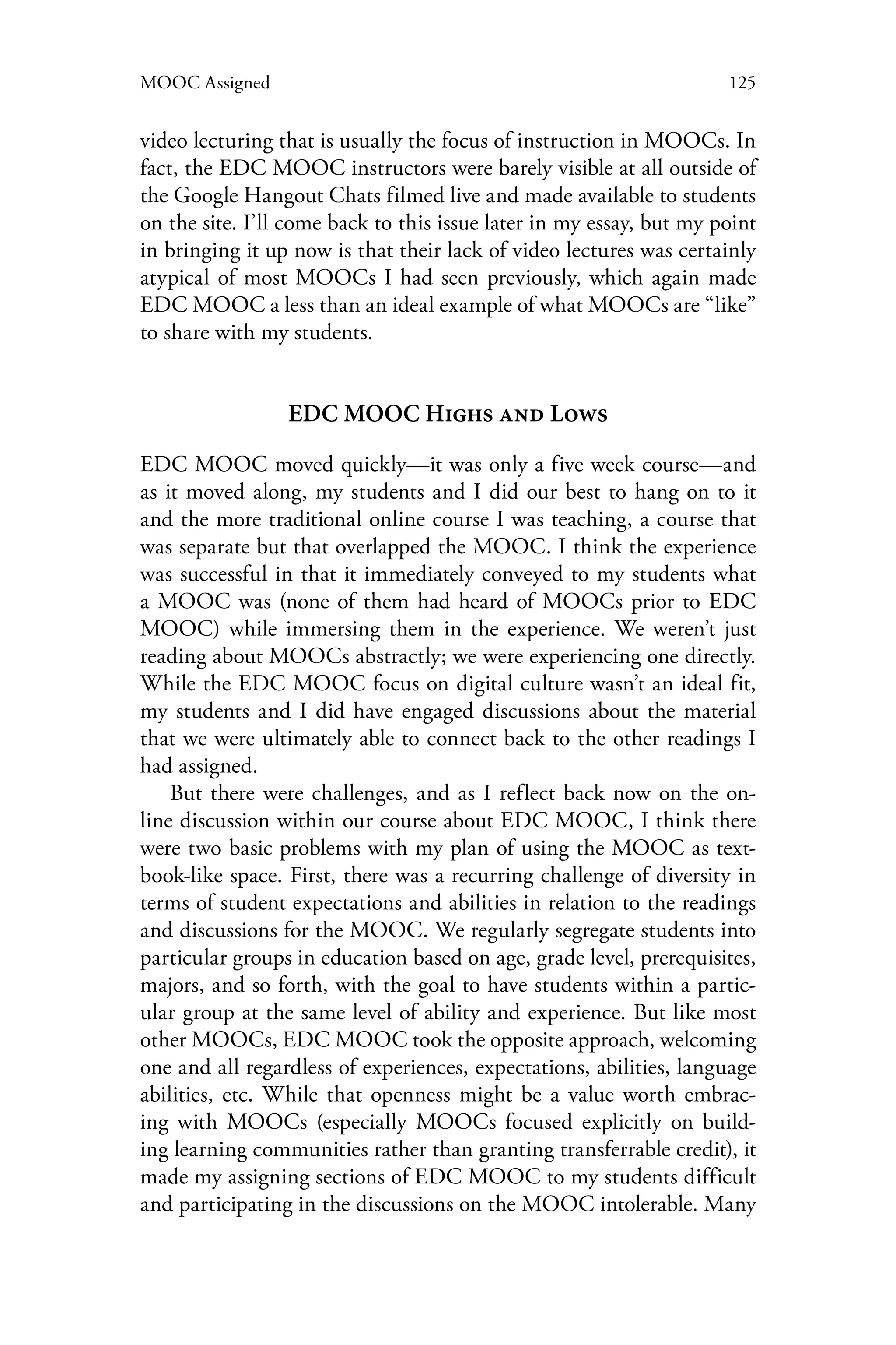 125MOOC Assigned
video lecturing that is usually the focus of instruction in MOOCs. In
fact, the EDC MOOC instructors were barely visible at all outside of
the Google Hangout Chats filmed live and made available to students
on the site. I’ll come back to this issue later in my essay, but my point
in bringing it up now is that their lack of video lectures was certainly
atypical of most MOOCs I had seen previously, which again made
EDC MOOC a less than an ideal example of what MOOCs are “like”
to share with my students.
EDC MOOC Highs and Lows
EDC MOOC moved quickly—it was only a five week course—and
as it moved along, my students and I did our best to hang on to it
and the more traditional online course I was teaching, a course that
was separate but that overlapped the MOOC. I think the experience
was successful in that it immediately conveyed to my students what
a MOOC was (none of them had heard of MOOCs prior to EDC
MOOC) while immersing them in the experience. We weren’t just
reading about MOOCs abstractly; we were experiencing one directly.
While the EDC MOOC focus on digital culture wasn’t an ideal fit,
my students and I did have engaged discussions about the material
that we were ultimately able to connect back to the other readings I
had assigned.
But there were challenges, and as I reflect back now on the on-
line discussion within our course about EDC MOOC, I think there
were two basic problems with my plan of using the MOOC as text-
book-like space. First, there was a recurring challenge of diversity in
terms of student expectations and abilities in relation to the readings
and discussions for the MOOC. We regularly segregate students into
particular groups in education based on age, grade level, prerequisites,
majors, and so forth, with the goal to have students within a partic-
ular group at the same level of ability and experience. But like most
other MOOCs, EDC MOOC took the opposite approach, welcoming
one and all regardless of experiences, expectations, abilities, language
abilities, etc. While that openness might be a value worth embrac-
ing with MOOCs (especially MOOCs focused explicitly on build-
ing learning communities rather than granting transferrable credit), it
made my assigning sections of EDC MOOC to my students difficult
and participating in the discussions on the MOOC intolerable. Many
 