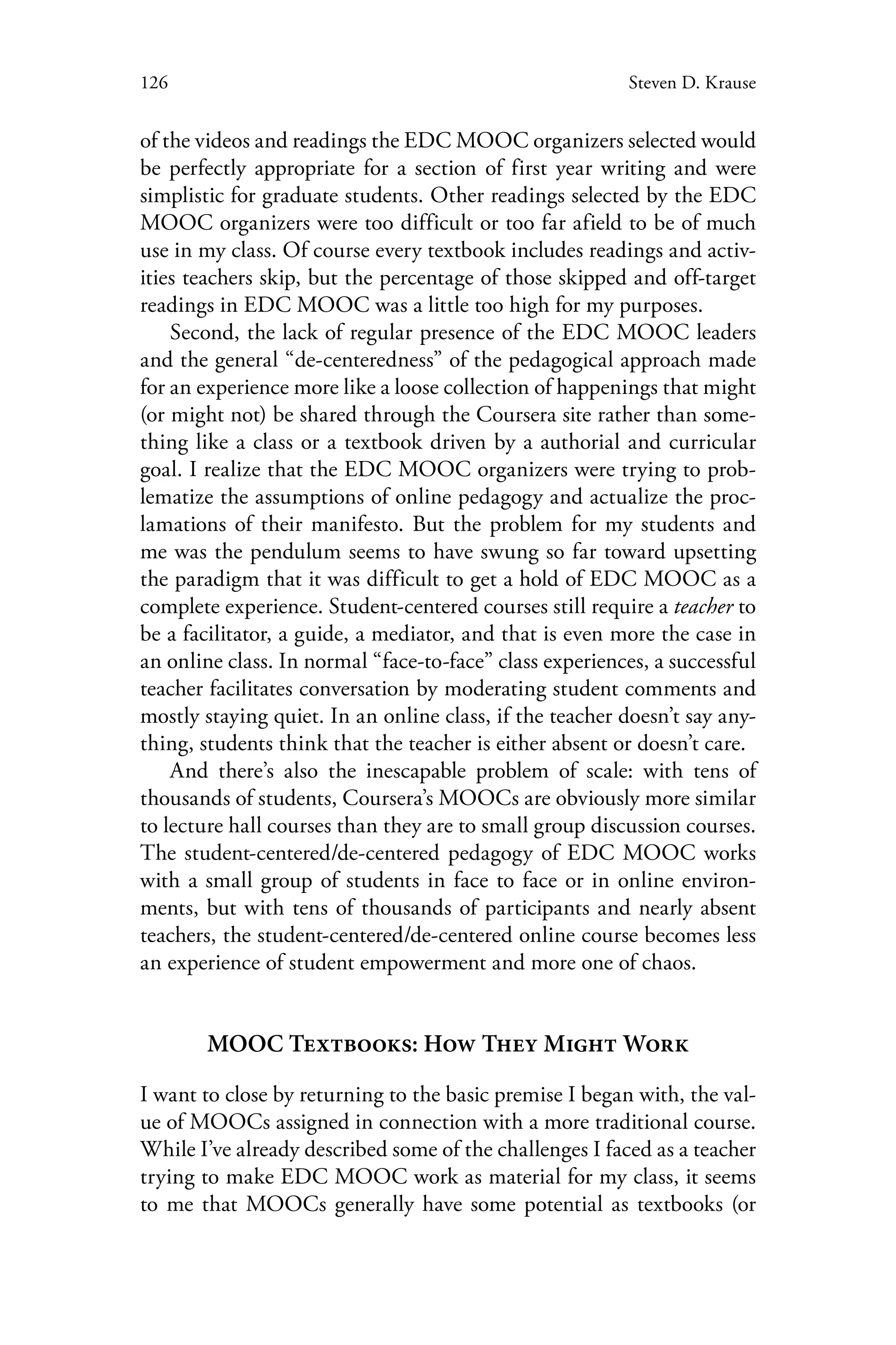 126 Steven D. Krause
of the videos and readings the EDC MOOC organizers selected would
be perfectly appropriate for a section of first year writing and were
simplistic for graduate students. Other readings selected by the EDC
MOOC organizers were too difficult or too far afield to be of much
use in my class. Of course every textbook includes readings and activ-
ities teachers skip, but the percentage of those skipped and off-target
readings in EDC MOOC was a little too high for my purposes.
Second, the lack of regular presence of the EDC MOOC leaders
and the general “de-centeredness” of the pedagogical approach made
for an experience more like a loose collection of happenings that might
(or might not) be shared through the Coursera site rather than some-
thing like a class or a textbook driven by a authorial and curricular
goal. I realize that the EDC MOOC organizers were trying to prob-
lematize the assumptions of online pedagogy and actualize the proc-
lamations of their manifesto. But the problem for my students and
me was the pendulum seems to have swung so far toward upsetting
the paradigm that it was difficult to get a hold of EDC MOOC as a
complete experience. Student-centered courses still require a teacher to
be a facilitator, a guide, a mediator, and that is even more the case in
an online class. In normal “face-to-face” class experiences, a successful
teacher facilitates conversation by moderating student comments and
mostly staying quiet. In an online class, if the teacher doesn’t say any-
thing, students think that the teacher is either absent or doesn’t care.
And there’s also the inescapable problem of scale: with tens of
thousands of students, Coursera’s MOOCs are obviously more similar
to lecture hall courses than they are to small group discussion courses.
The student-centered/de-centered pedagogy of EDC MOOC works
with a small group of students in face to face or in online environ-
ments, but with tens of thousands of participants and nearly absent
teachers, the student-centered/de-centered online course becomes less
an experience of student empowerment and more one of chaos.
MOOC Textbooks: How They Might Work
I want to close by returning to the basic premise I began with, the val-
ue of MOOCs assigned in connection with a more traditional course.
While I’ve already described some of the challenges I faced as a teacher
trying to make EDC MOOC work as material for my class, it seems
to me that MOOCs generally have some potential as textbooks (or
 