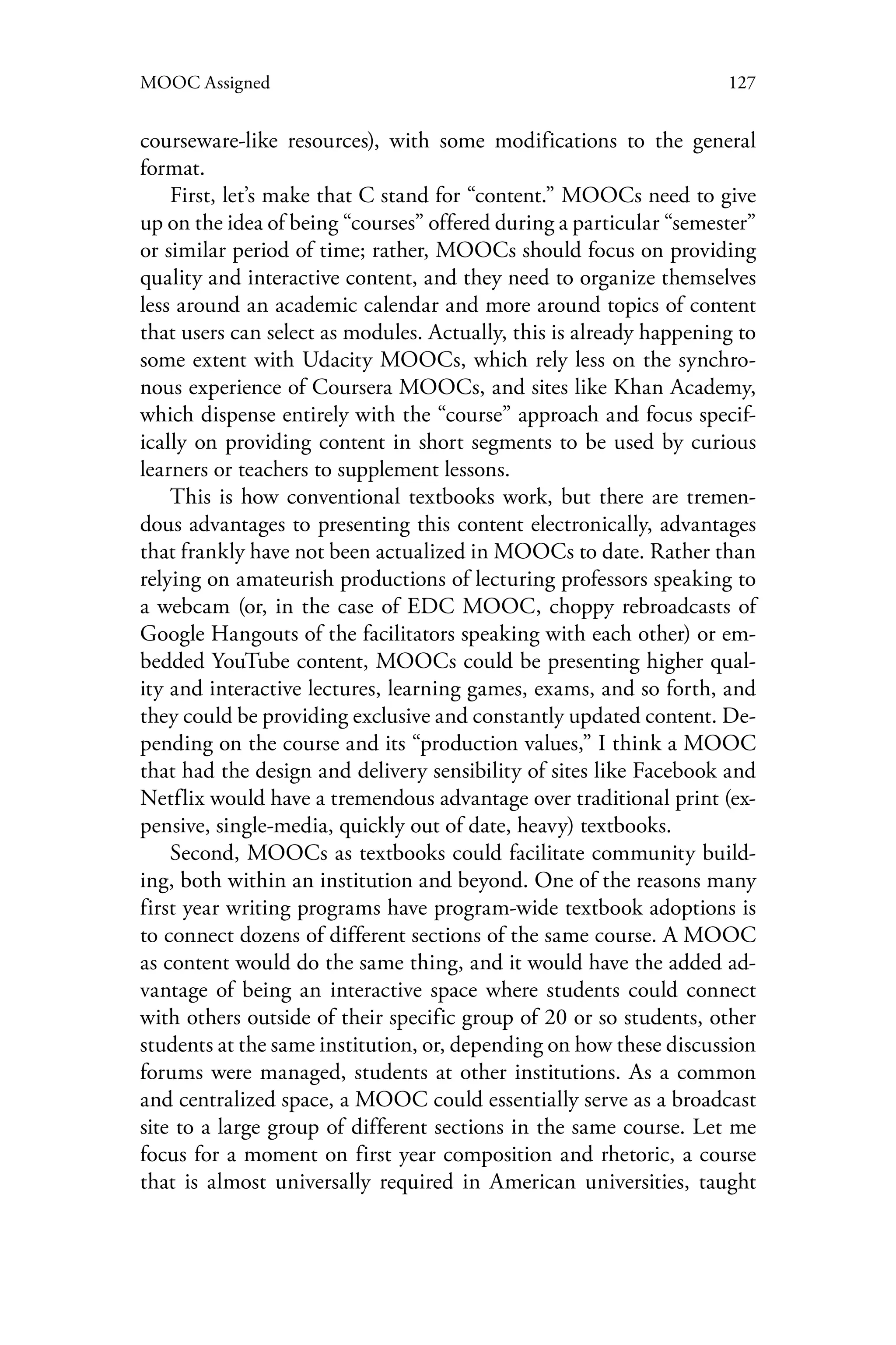 127MOOC Assigned
courseware-like resources), with some modifications to the general
format.
First, let’s make that C stand for “content.” MOOCs need to give
up on the idea of being “courses” offered during a particular “semester”
or similar period of time; rather, MOOCs should focus on providing
quality and interactive content, and they need to organize themselves
less around an academic calendar and more around topics of content
that users can select as modules. Actually, this is already happening to
some extent with Udacity MOOCs, which rely less on the synchro-
nous experience of Coursera MOOCs, and sites like Khan Academy,
which dispense entirely with the “course” approach and focus specif-
ically on providing content in short segments to be used by curious
learners or teachers to supplement lessons.
This is how conventional textbooks work, but there are tremen-
dous advantages to presenting this content electronically, advantages
that frankly have not been actualized in MOOCs to date. Rather than
relying on amateurish productions of lecturing professors speaking to
a webcam (or, in the case of EDC MOOC, choppy rebroadcasts of
Google Hangouts of the facilitators speaking with each other) or em-
bedded YouTube content, MOOCs could be presenting higher qual-
ity and interactive lectures, learning games, exams, and so forth, and
they could be providing exclusive and constantly updated content. De-
pending on the course and its “production values,” I think a MOOC
that had the design and delivery sensibility of sites like Facebook and
Netflix would have a tremendous advantage over traditional print (ex-
pensive, single-media, quickly out of date, heavy) textbooks.
Second, MOOCs as textbooks could facilitate community build-
ing, both within an institution and beyond. One of the reasons many
first year writing programs have program-wide textbook adoptions is
to connect dozens of different sections of the same course. A MOOC
as content would do the same thing, and it would have the added ad-
vantage of being an interactive space where students could connect
with others outside of their specific group of 20 or so students, other
students at the same institution, or, depending on how these discussion
forums were managed, students at other institutions. As a common
and centralized space, a MOOC could essentially serve as a broadcast
site to a large group of different sections in the same course. Let me
focus for a moment on first year composition and rhetoric, a course
that is almost universally required in American universities, taught
 