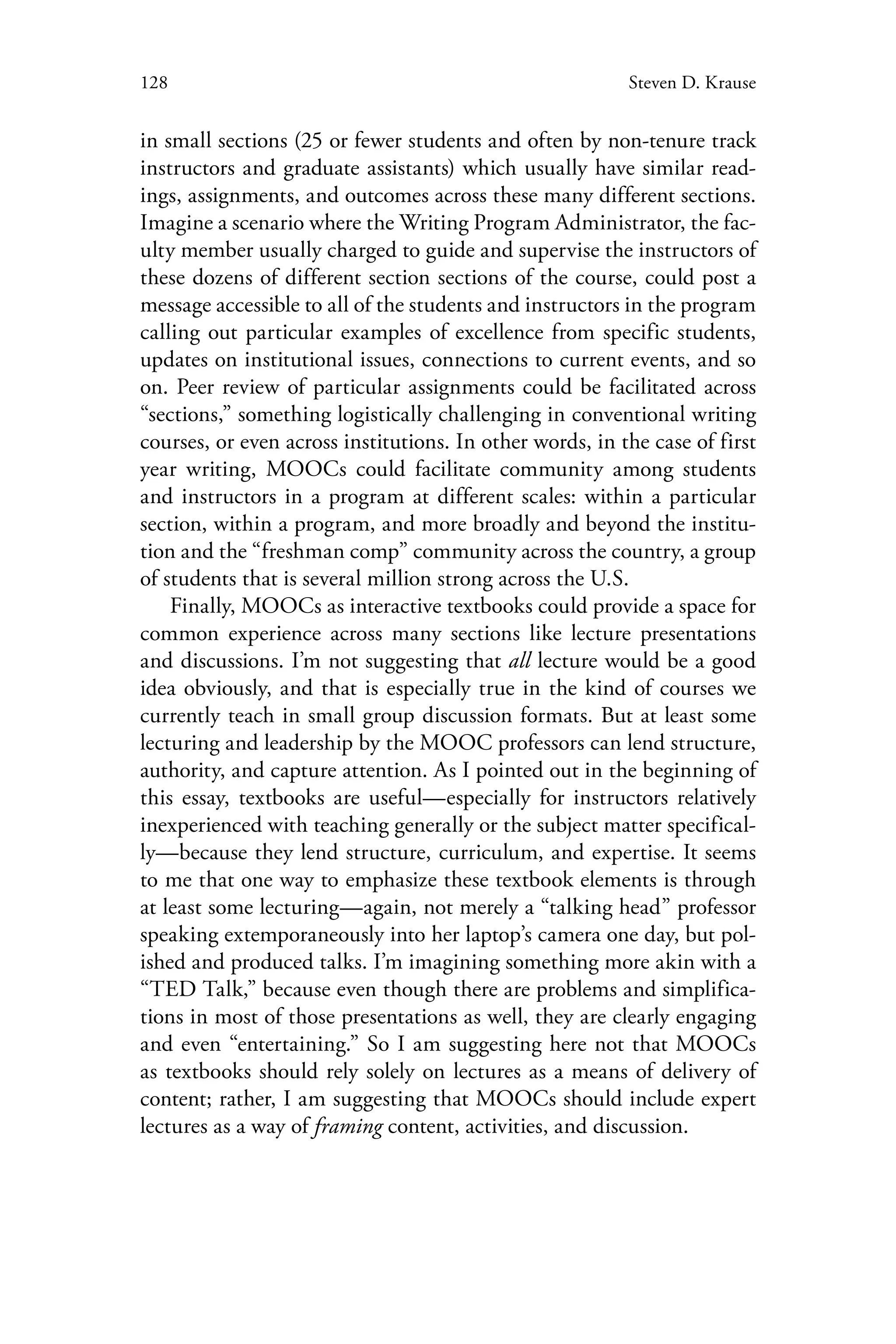 128 Steven D. Krause
in small sections (25 or fewer students and often by non-tenure track
instructors and graduate assistants) which usually have similar read-
ings, assignments, and outcomes across these many different sections.
Imagine a scenario where the Writing Program Administrator, the fac-
ulty member usually charged to guide and supervise the instructors of
these dozens of different section sections of the course, could post a
message accessible to all of the students and instructors in the program
calling out particular examples of excellence from specific students,
updates on institutional issues, connections to current events, and so
on. Peer review of particular assignments could be facilitated across
“sections,” something logistically challenging in conventional writing
courses, or even across institutions. In other words, in the case of first
year writing, MOOCs could facilitate community among students
and instructors in a program at different scales: within a particular
section, within a program, and more broadly and beyond the institu-
tion and the “freshman comp” community across the country, a group
of students that is several million strong across the U.S.
Finally, MOOCs as interactive textbooks could provide a space for
common experience across many sections like lecture presentations
and discussions. I’m not suggesting that all lecture would be a good
idea obviously, and that is especially true in the kind of courses we
currently teach in small group discussion formats. But at least some
lecturing and leadership by the MOOC professors can lend structure,
authority, and capture attention. As I pointed out in the beginning of
this essay, textbooks are useful—especially for instructors relatively
inexperienced with teaching generally or the subject matter specifical-
ly—because they lend structure, curriculum, and expertise. It seems
to me that one way to emphasize these textbook elements is through
at least some lecturing—again, not merely a “talking head” professor
speaking extemporaneously into her laptop’s camera one day, but pol-
ished and produced talks. I’m imagining something more akin with a
“TED Talk,” because even though there are problems and simplifica-
tions in most of those presentations as well, they are clearly engaging
and even “entertaining.” So I am suggesting here not that MOOCs
as textbooks should rely solely on lectures as a means of delivery of
content; rather, I am suggesting that MOOCs should include expert
lectures as a way of framing content, activities, and discussion.
 