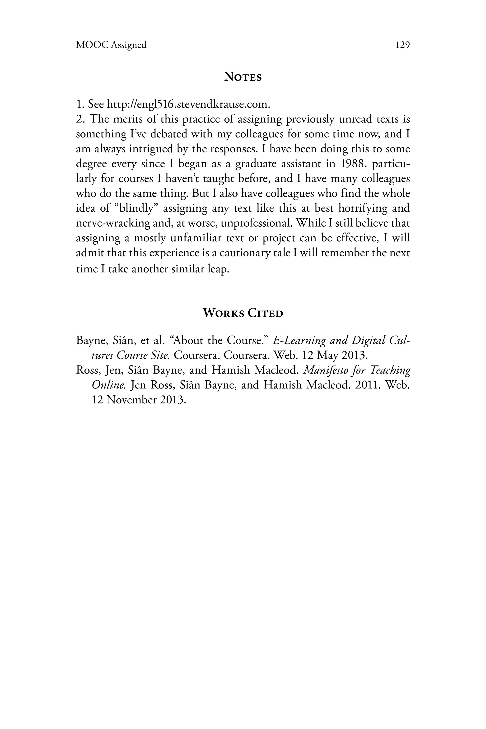 129MOOC Assigned
Notes
1. See http://engl516.stevendkrause.com.
2. The merits of this practice of assigning previously unread texts is
something I’ve debated with my colleagues for some time now, and I
am always intrigued by the responses. I have been doing this to some
degree every since I began as a graduate assistant in 1988, particu-
larly for courses I haven’t taught before, and I have many colleagues
who do the same thing. But I also have colleagues who find the whole
idea of “blindly” assigning any text like this at best horrifying and
nerve-wracking and, at worse, unprofessional. While I still believe that
assigning a mostly unfamiliar text or project can be effective, I will
admit that this experience is a cautionary tale I will remember the next
time I take another similar leap.
Works Cited
Bayne, Siân, et al. “About the Course.” E-Learning and Digital Cul-
tures Course Site. Coursera. Coursera. Web. 12 May 2013.
Ross, Jen, Siân Bayne, and Hamish Macleod. Manifesto for Teaching
Online. Jen Ross, Siân Bayne, and Hamish Macleod. 2011. Web.
12 November 2013.
 
