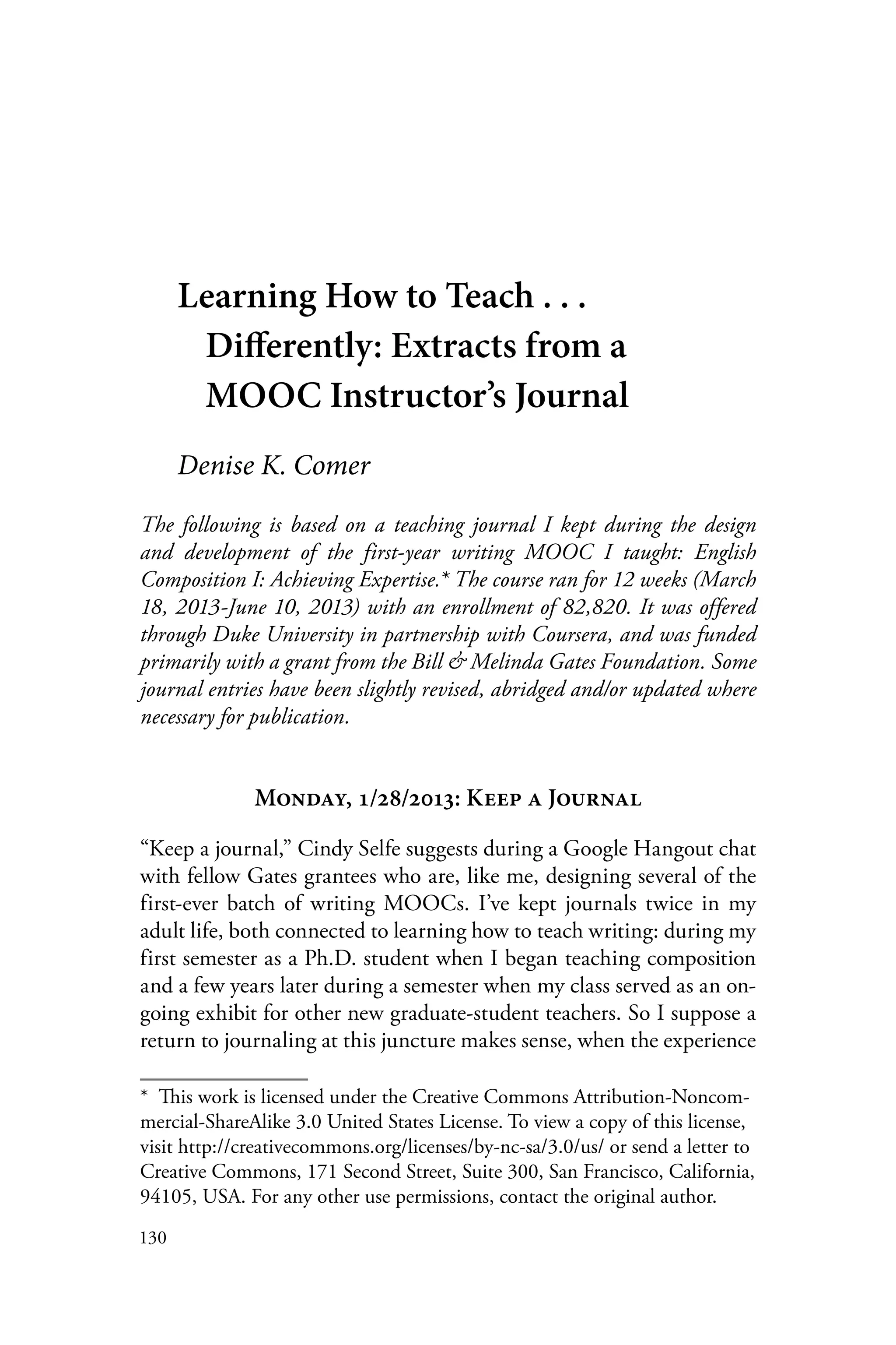 130
Learning How to Teach . . .
Differently: Extracts from a
MOOC Instructor’s Journal
Denise K. Comer
The following is based on a teaching journal I kept during the design
and development of the first-year writing MOOC I taught: English
Composition I: Achieving Expertise.* The course ran for 12 weeks (March
18, 2013-June 10, 2013) with an enrollment of 82,820. It was offered
through Duke University in partnership with Coursera, and was funded
primarily with a grant from the Bill & Melinda Gates Foundation. Some
journal entries have been slightly revised, abridged and/or updated where
necessary for publication.
Monday, 1/28/2013: Keep a Journal
“Keep a journal,” Cindy Selfe suggests during a Google Hangout chat
with fellow Gates grantees who are, like me, designing several of the
first-ever batch of writing MOOCs. I’ve kept journals twice in my
adult life, both connected to learning how to teach writing: during my
first semester as a Ph.D. student when I began teaching composition
and a few years later during a semester when my class served as an on-
going exhibit for other new graduate-student teachers. So I suppose a
return to journaling at this juncture makes sense, when the experience
*  This work is licensed under the Creative Commons Attribution-Noncom-
mercial-ShareAlike 3.0 United States License. To view a copy of this license,
visit http://creativecommons.org/licenses/by-nc-sa/3.0/us/ or send a letter to
Creative Commons, 171 Second Street, Suite 300, San Francisco, California,
94105, USA. For any other use permissions, contact the original author.
 