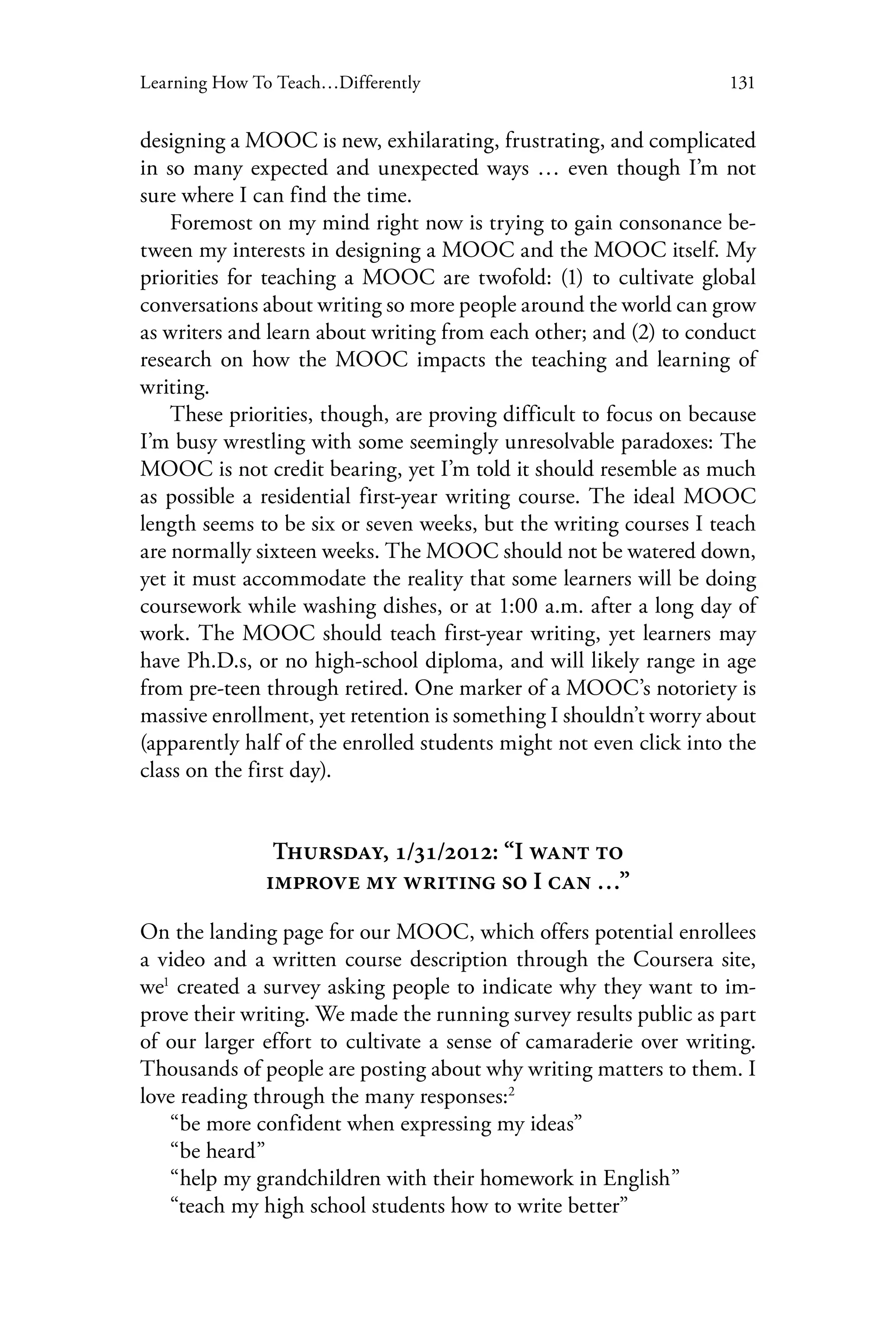 131Learning How To Teach…Differently
designing a MOOC is new, exhilarating, frustrating, and complicated
in so many expected and unexpected ways … even though I’m not
sure where I can find the time.
Foremost on my mind right now is trying to gain consonance be-
tween my interests in designing a MOOC and the MOOC itself. My
priorities for teaching a MOOC are twofold: (1) to cultivate global
conversations about writing so more people around the world can grow
as writers and learn about writing from each other; and (2) to conduct
research on how the MOOC impacts the teaching and learning of
writing.
These priorities, though, are proving difficult to focus on because
I’m busy wrestling with some seemingly unresolvable paradoxes: The
MOOC is not credit bearing, yet I’m told it should resemble as much
as possible a residential first-year writing course. The ideal MOOC
length seems to be six or seven weeks, but the writing courses I teach
are normally sixteen weeks. The MOOC should not be watered down,
yet it must accommodate the reality that some learners will be doing
coursework while washing dishes, or at 1:00 a.m. after a long day of
work. The MOOC should teach first-year writing, yet learners may
have Ph.D.s, or no high-school diploma, and will likely range in age
from pre-teen through retired. One marker of a MOOC’s notoriety is
massive enrollment, yet retention is something I shouldn’t worry about
(apparently half of the enrolled students might not even click into the
class on the first day).
Thursday, 1/31/2012: “I want to
improve my writing so I can …”
On the landing page for our MOOC, which offers potential enrollees
a video and a written course description through the Coursera site,
we1
created a survey asking people to indicate why they want to im-
prove their writing. We made the running survey results public as part
of our larger effort to cultivate a sense of camaraderie over writing.
Thousands of people are posting about why writing matters to them. I
love reading through the many responses:2
“be more confident when expressing my ideas”
“be heard”
“help my grandchildren with their homework in English”
“teach my high school students how to write better”
 