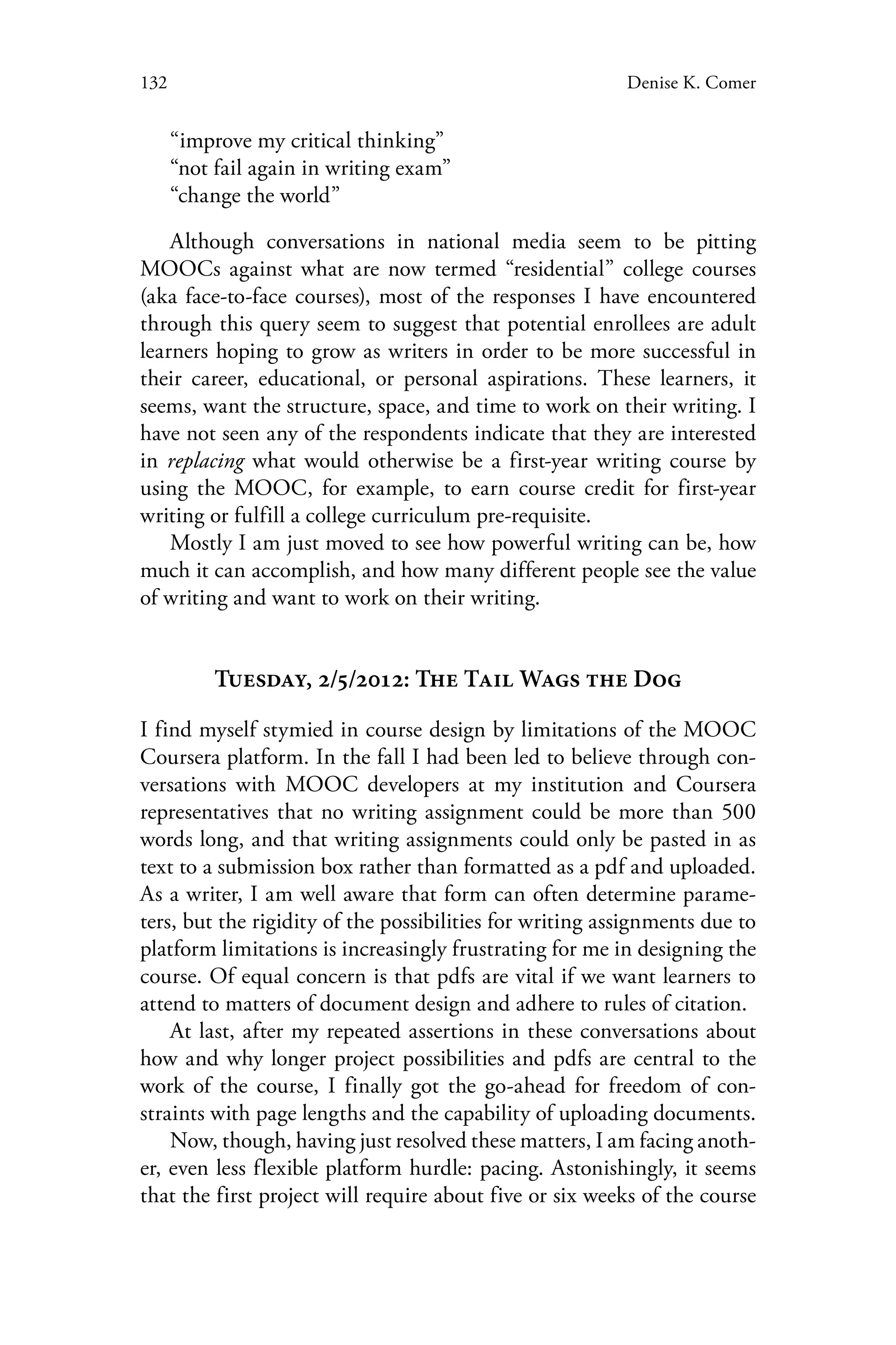 132 Denise K. Comer
“improve my critical thinking”
“not fail again in writing exam”
“change the world” 	
Although conversations in national media seem to be pitting
MOOCs against what are now termed “residential” college courses
(aka face-to-face courses), most of the responses I have encountered
through this query seem to suggest that potential enrollees are adult
learners hoping to grow as writers in order to be more successful in
their career, educational, or personal aspirations. These learners, it
seems, want the structure, space, and time to work on their writing. I
have not seen any of the respondents indicate that they are interested
in replacing what would otherwise be a first-year writing course by
using the MOOC, for example, to earn course credit for first-year
writing or fulfill a college curriculum pre-requisite.
Mostly I am just moved to see how powerful writing can be, how
much it can accomplish, and how many different people see the value
of writing and want to work on their writing.
Tuesday, 2/5/2012: The Tail Wags the Dog
I find myself stymied in course design by limitations of the MOOC
Coursera platform. In the fall I had been led to believe through con-
versations with MOOC developers at my institution and Coursera
representatives that no writing assignment could be more than 500
words long, and that writing assignments could only be pasted in as
text to a submission box rather than formatted as a pdf and uploaded.
As a writer, I am well aware that form can often determine parame-
ters, but the rigidity of the possibilities for writing assignments due to
platform limitations is increasingly frustrating for me in designing the
course. Of equal concern is that pdfs are vital if we want learners to
attend to matters of document design and adhere to rules of citation.
At last, after my repeated assertions in these conversations about
how and why longer project possibilities and pdfs are central to the
work of the course, I finally got the go-ahead for freedom of con-
straints with page lengths and the capability of uploading documents.
Now, though, having just resolved these matters, I am facing anoth-
er, even less flexible platform hurdle: pacing. Astonishingly, it seems
that the first project will require about five or six weeks of the course
 