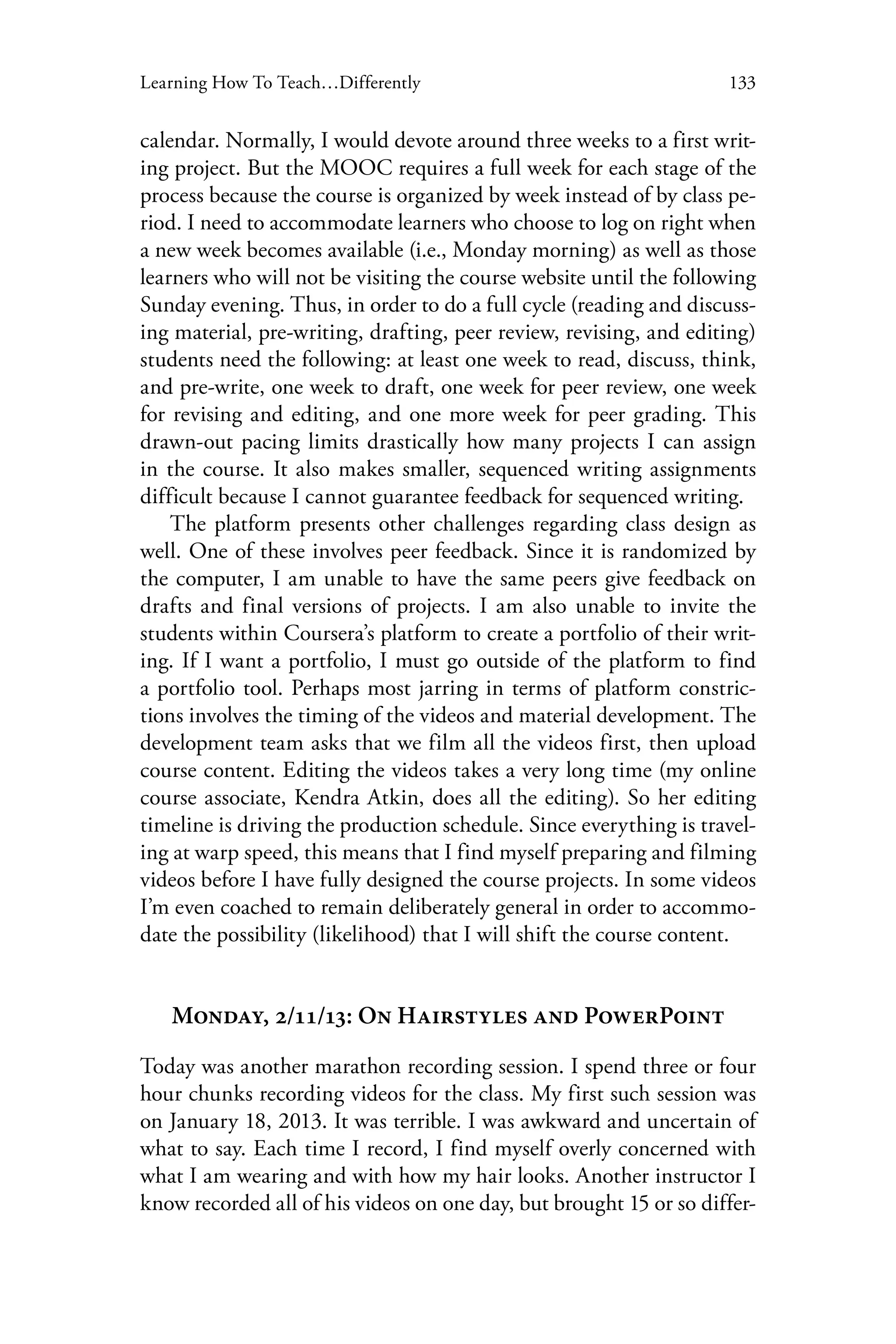 133Learning How To Teach…Differently
calendar. Normally, I would devote around three weeks to a first writ-
ing project. But the MOOC requires a full week for each stage of the
process because the course is organized by week instead of by class pe-
riod. I need to accommodate learners who choose to log on right when
a new week becomes available (i.e., Monday morning) as well as those
learners who will not be visiting the course website until the following
Sunday evening. Thus, in order to do a full cycle (reading and discuss-
ing material, pre-writing, drafting, peer review, revising, and editing)
students need the following: at least one week to read, discuss, think,
and pre-write, one week to draft, one week for peer review, one week
for revising and editing, and one more week for peer grading. This
drawn-out pacing limits drastically how many projects I can assign
in the course. It also makes smaller, sequenced writing assignments
difficult because I cannot guarantee feedback for sequenced writing.
The platform presents other challenges regarding class design as
well. One of these involves peer feedback. Since it is randomized by
the computer, I am unable to have the same peers give feedback on
drafts and final versions of projects. I am also unable to invite the
students within Coursera’s platform to create a portfolio of their writ-
ing. If I want a portfolio, I must go outside of the platform to find
a portfolio tool. Perhaps most jarring in terms of platform constric-
tions involves the timing of the videos and material development. The
development team asks that we film all the videos first, then upload
course content. Editing the videos takes a very long time (my online
course associate, Kendra Atkin, does all the editing). So her editing
timeline is driving the production schedule. Since everything is travel-
ing at warp speed, this means that I find myself preparing and filming
videos before I have fully designed the course projects. In some videos
I’m even coached to remain deliberately general in order to accommo-
date the possibility (likelihood) that I will shift the course content.
Monday, 2/11/13: On Hairstyles and PowerPoint
Today was another marathon recording session. I spend three or four
hour chunks recording videos for the class. My first such session was
on January 18, 2013. It was terrible. I was awkward and uncertain of
what to say. Each time I record, I find myself overly concerned with
what I am wearing and with how my hair looks. Another instructor I
know recorded all of his videos on one day, but brought 15 or so differ-
 