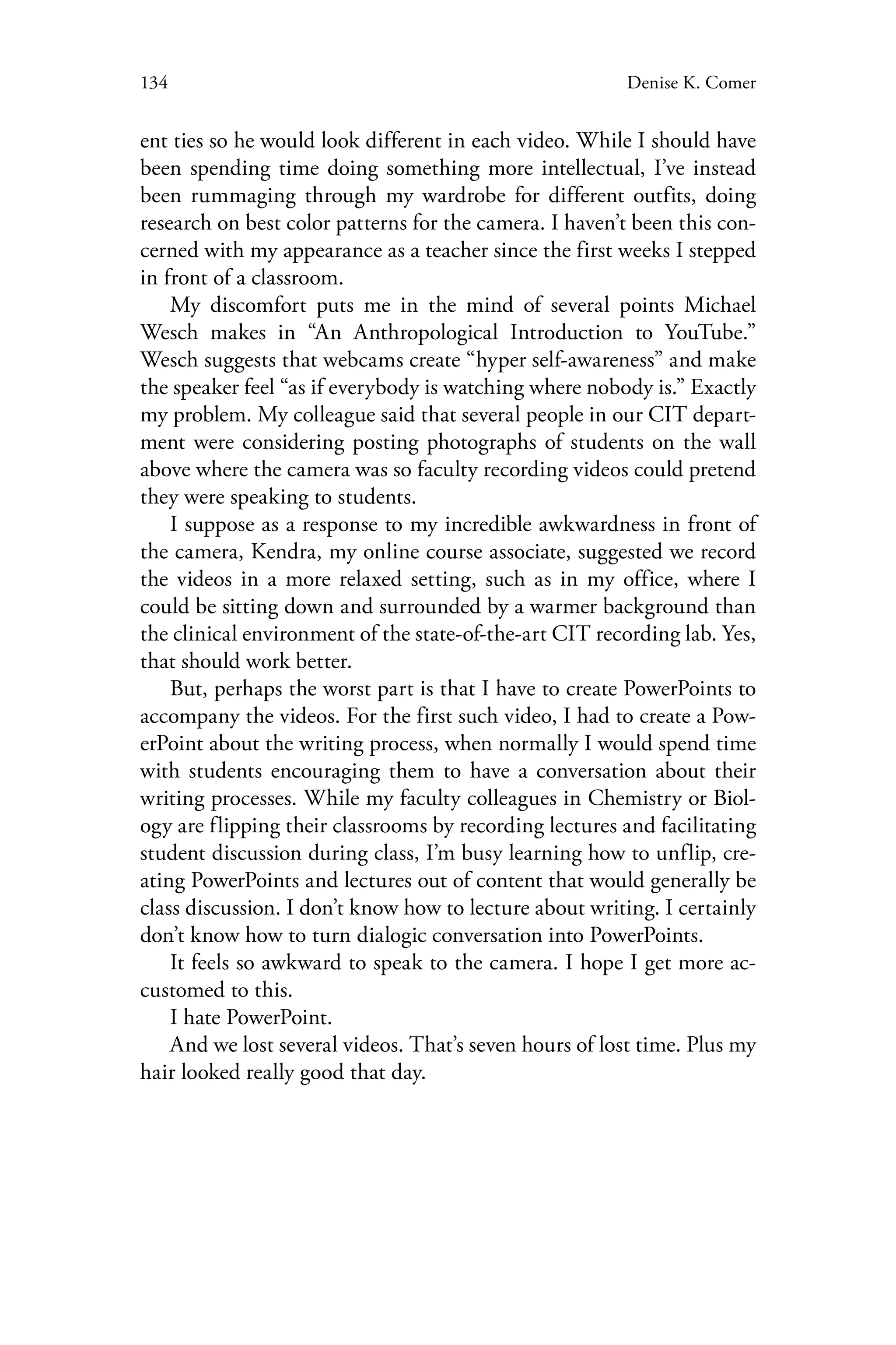 134 Denise K. Comer
ent ties so he would look different in each video. While I should have
been spending time doing something more intellectual, I’ve instead
been rummaging through my wardrobe for different outfits, doing
research on best color patterns for the camera. I haven’t been this con-
cerned with my appearance as a teacher since the first weeks I stepped
in front of a classroom.
My discomfort puts me in the mind of several points Michael
Wesch makes in “An Anthropological Introduction to YouTube.”
Wesch suggests that webcams create “hyper self-awareness” and make
the speaker feel “as if everybody is watching where nobody is.” Exactly
my problem. My colleague said that several people in our CIT depart-
ment were considering posting photographs of students on the wall
above where the camera was so faculty recording videos could pretend
they were speaking to students.
I suppose as a response to my incredible awkwardness in front of
the camera, Kendra, my online course associate, suggested we record
the videos in a more relaxed setting, such as in my office, where I
could be sitting down and surrounded by a warmer background than
the clinical environment of the state-of-the-art CIT recording lab. Yes,
that should work better.
But, perhaps the worst part is that I have to create PowerPoints to
accompany the videos. For the first such video, I had to create a Pow-
erPoint about the writing process, when normally I would spend time
with students encouraging them to have a conversation about their
writing processes. While my faculty colleagues in Chemistry or Biol-
ogy are flipping their classrooms by recording lectures and facilitating
student discussion during class, I’m busy learning how to unflip, cre-
ating PowerPoints and lectures out of content that would generally be
class discussion. I don’t know how to lecture about writing. I certainly
don’t know how to turn dialogic conversation into PowerPoints.
It feels so awkward to speak to the camera. I hope I get more ac-
customed to this.
I hate PowerPoint.
And we lost several videos. That’s seven hours of lost time. Plus my
hair looked really good that day.
 