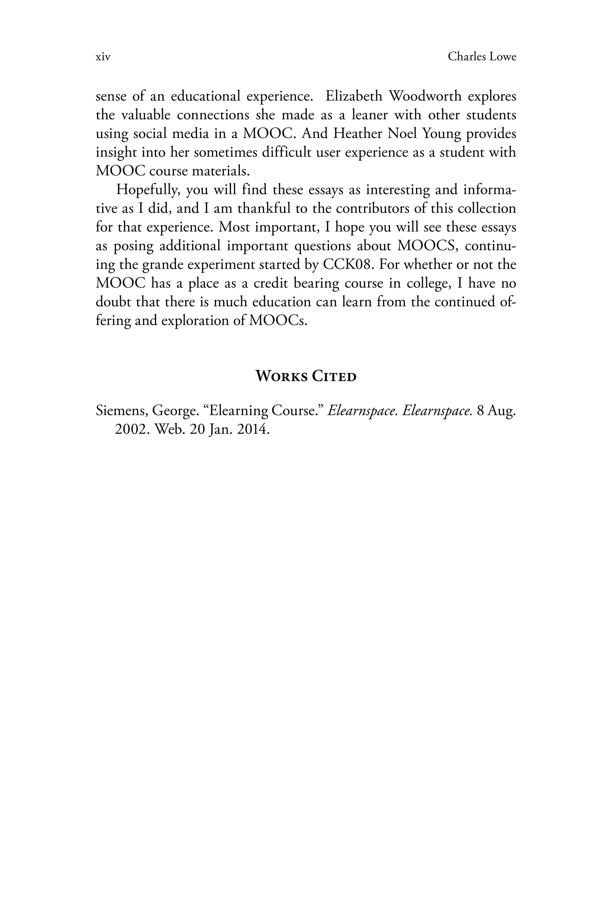 xiv Charles Lowe
sense of an educational experience. Elizabeth Woodworth explores
the valuable connections she made as a leaner with other students
using social media in a MOOC. And Heather Noel Young provides
insight into her sometimes difficult user experience as a student with
MOOC course materials.
Hopefully, you will find these essays as interesting and informa-
tive as I did, and I am thankful to the contributors of this collection
for that experience. Most important, I hope you will see these essays
as posing additional important questions about MOOCS, continu-
ing the grande experiment started by CCK08. For whether or not the
MOOC has a place as a credit bearing course in college, I have no
doubt that there is much education can learn from the continued of-
fering and exploration of MOOCs.
Works Cited
Siemens, George. “Elearning Course.” Elearnspace. Elearnspace. 8 Aug.
2002. Web. 20 Jan. 2014.
 
