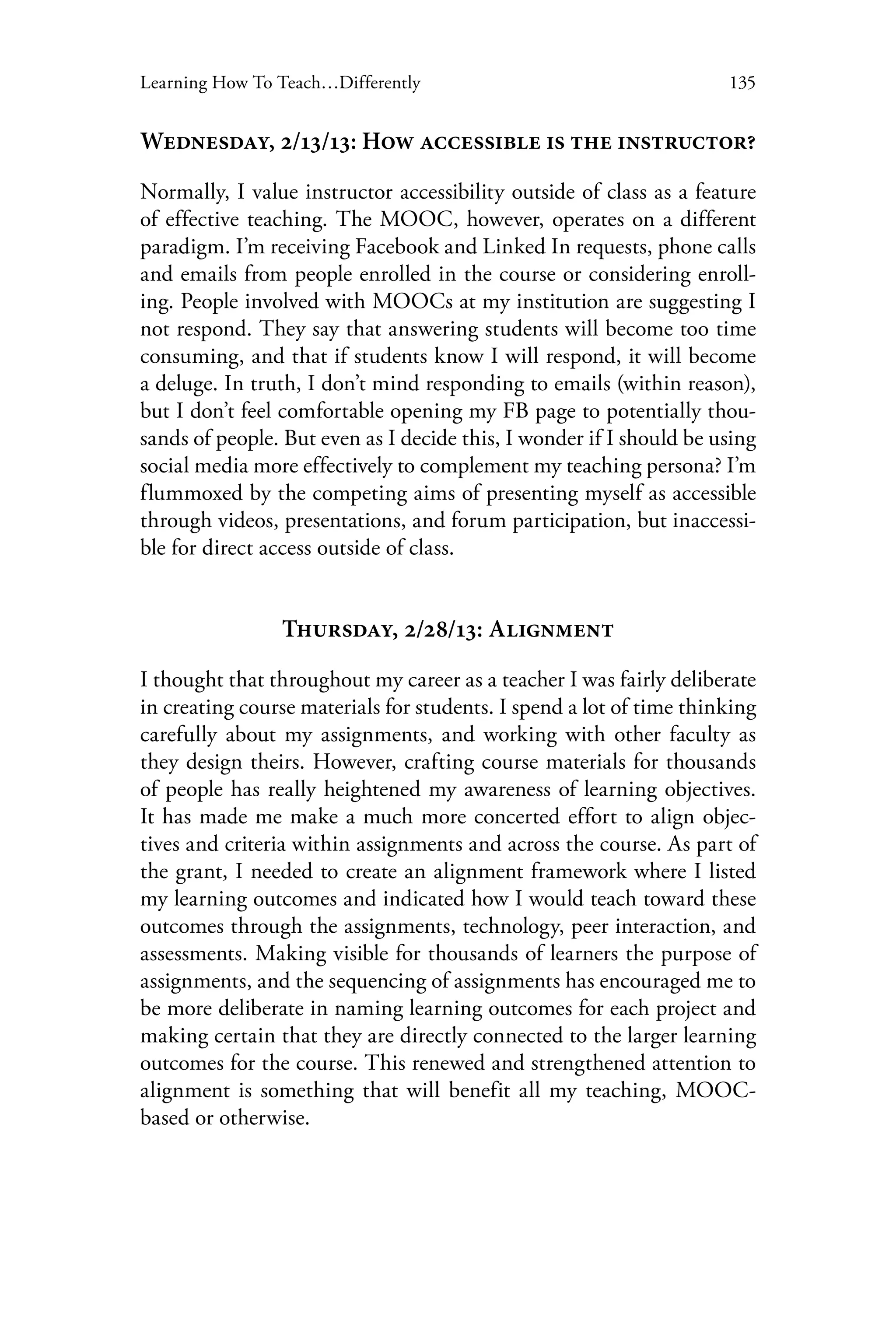 135Learning How To Teach…Differently
Wednesday, 2/13/13: How accessible is the instructor?
Normally, I value instructor accessibility outside of class as a feature
of effective teaching. The MOOC, however, operates on a different
paradigm. I’m receiving Facebook and Linked In requests, phone calls
and emails from people enrolled in the course or considering enroll-
ing. People involved with MOOCs at my institution are suggesting I
not respond. They say that answering students will become too time
consuming, and that if students know I will respond, it will become
a deluge. In truth, I don’t mind responding to emails (within reason),
but I don’t feel comfortable opening my FB page to potentially thou-
sands of people. But even as I decide this, I wonder if I should be using
social media more effectively to complement my teaching persona? I’m
flummoxed by the competing aims of presenting myself as accessible
through videos, presentations, and forum participation, but inaccessi-
ble for direct access outside of class.
Thursday, 2/28/13: Alignment
I thought that throughout my career as a teacher I was fairly deliberate
in creating course materials for students. I spend a lot of time thinking
carefully about my assignments, and working with other faculty as
they design theirs. However, crafting course materials for thousands
of people has really heightened my awareness of learning objectives.
It has made me make a much more concerted effort to align objec-
tives and criteria within assignments and across the course. As part of
the grant, I needed to create an alignment framework where I listed
my learning outcomes and indicated how I would teach toward these
outcomes through the assignments, technology, peer interaction, and
assessments. Making visible for thousands of learners the purpose of
assignments, and the sequencing of assignments has encouraged me to
be more deliberate in naming learning outcomes for each project and
making certain that they are directly connected to the larger learning
outcomes for the course. This renewed and strengthened attention to
alignment is something that will benefit all my teaching, MOOC-
based or otherwise.
 