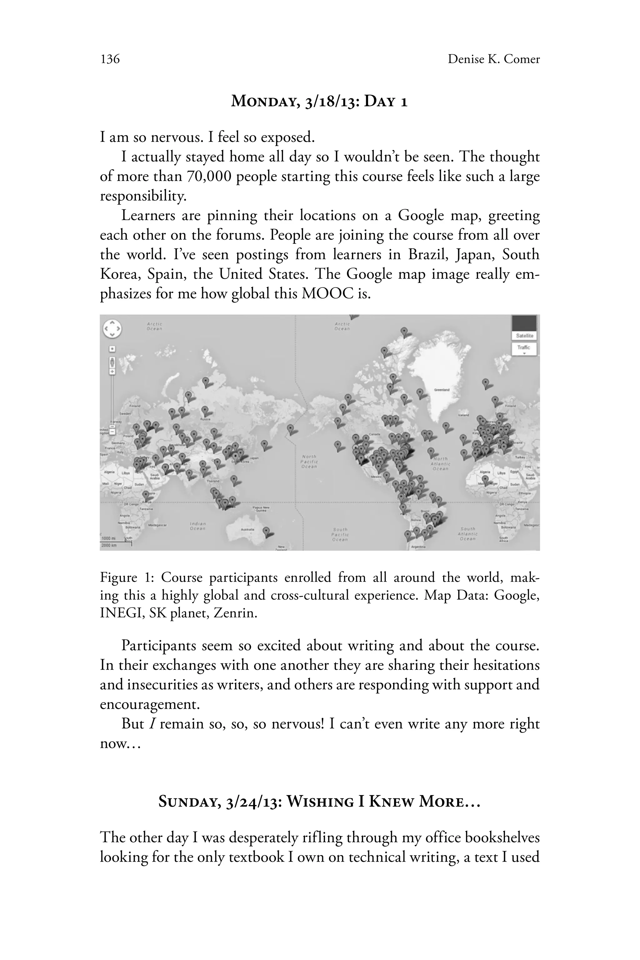 136 Denise K. Comer
Monday, 3/18/13: Day 1
I am so nervous. I feel so exposed.
I actually stayed home all day so I wouldn’t be seen. The thought
of more than 70,000 people starting this course feels like such a large
responsibility.
Learners are pinning their locations on a Google map, greeting
each other on the forums. People are joining the course from all over
the world. I’ve seen postings from learners in Brazil, Japan, South
Korea, Spain, the United States. The Google map image really em-
phasizes for me how global this MOOC is.
Figure 1: Course participants enrolled from all around the world, mak-
ing this a highly global and cross-cultural experience. Map Data: Google,
INEGI, SK planet, Zenrin.
Participants seem so excited about writing and about the course.
In their exchanges with one another they are sharing their hesitations
and insecurities as writers, and others are responding with support and
encouragement.
But I remain so, so, so nervous! I can’t even write any more right
now…
Sunday, 3/24/13: Wishing I Knew More…
The other day I was desperately rifling through my office bookshelves
looking for the only textbook I own on technical writing, a text I used
 
