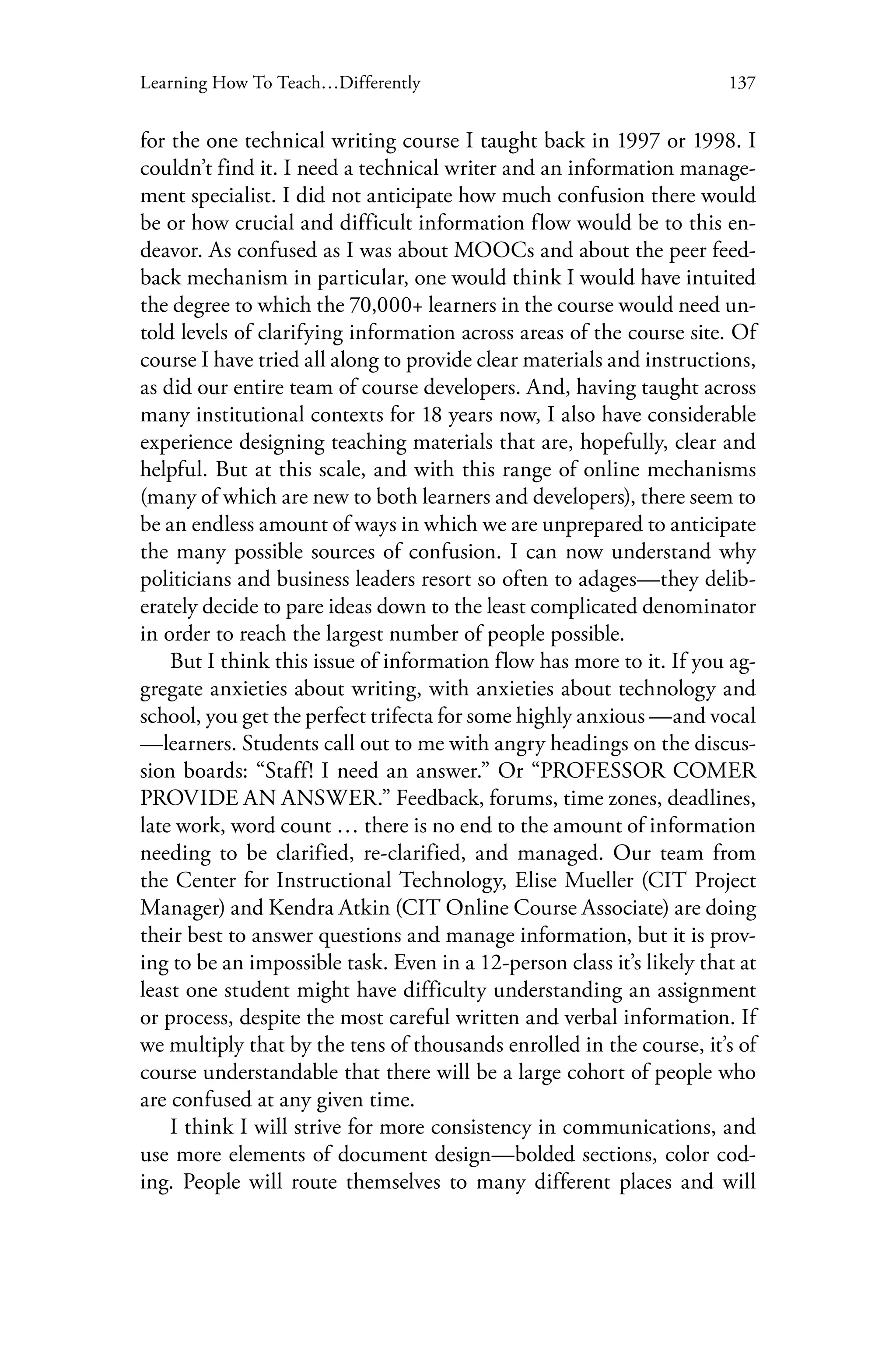 137Learning How To Teach…Differently
for the one technical writing course I taught back in 1997 or 1998. I
couldn’t find it. I need a technical writer and an information manage-
ment specialist. I did not anticipate how much confusion there would
be or how crucial and difficult information flow would be to this en-
deavor. As confused as I was about MOOCs and about the peer feed-
back mechanism in particular, one would think I would have intuited
the degree to which the 70,000+ learners in the course would need un-
told levels of clarifying information across areas of the course site. Of
course I have tried all along to provide clear materials and instructions,
as did our entire team of course developers. And, having taught across
many institutional contexts for 18 years now, I also have considerable
experience designing teaching materials that are, hopefully, clear and
helpful. But at this scale, and with this range of online mechanisms
(many of which are new to both learners and developers), there seem to
be an endless amount of ways in which we are unprepared to anticipate
the many possible sources of confusion. I can now understand why
politicians and business leaders resort so often to adages—they delib-
erately decide to pare ideas down to the least complicated denominator
in order to reach the largest number of people possible.
But I think this issue of information flow has more to it. If you ag-
gregate anxieties about writing, with anxieties about technology and
school, you get the perfect trifecta for some highly anxious —and vocal
—learners. Students call out to me with angry headings on the discus-
sion boards: “Staff! I need an answer.” Or “PROFESSOR COMER
PROVIDE AN ANSWER.” Feedback, forums, time zones, deadlines,
late work, word count … there is no end to the amount of information
needing to be clarified, re-clarified, and managed. Our team from
the Center for Instructional Technology, Elise Mueller (CIT Project
Manager) and Kendra Atkin (CIT Online Course Associate) are doing
their best to answer questions and manage information, but it is prov-
ing to be an impossible task. Even in a 12-person class it’s likely that at
least one student might have difficulty understanding an assignment
or process, despite the most careful written and verbal information. If
we multiply that by the tens of thousands enrolled in the course, it’s of
course understandable that there will be a large cohort of people who
are confused at any given time.
I think I will strive for more consistency in communications, and
use more elements of document design—bolded sections, color cod-
ing. People will route themselves to many different places and will
 