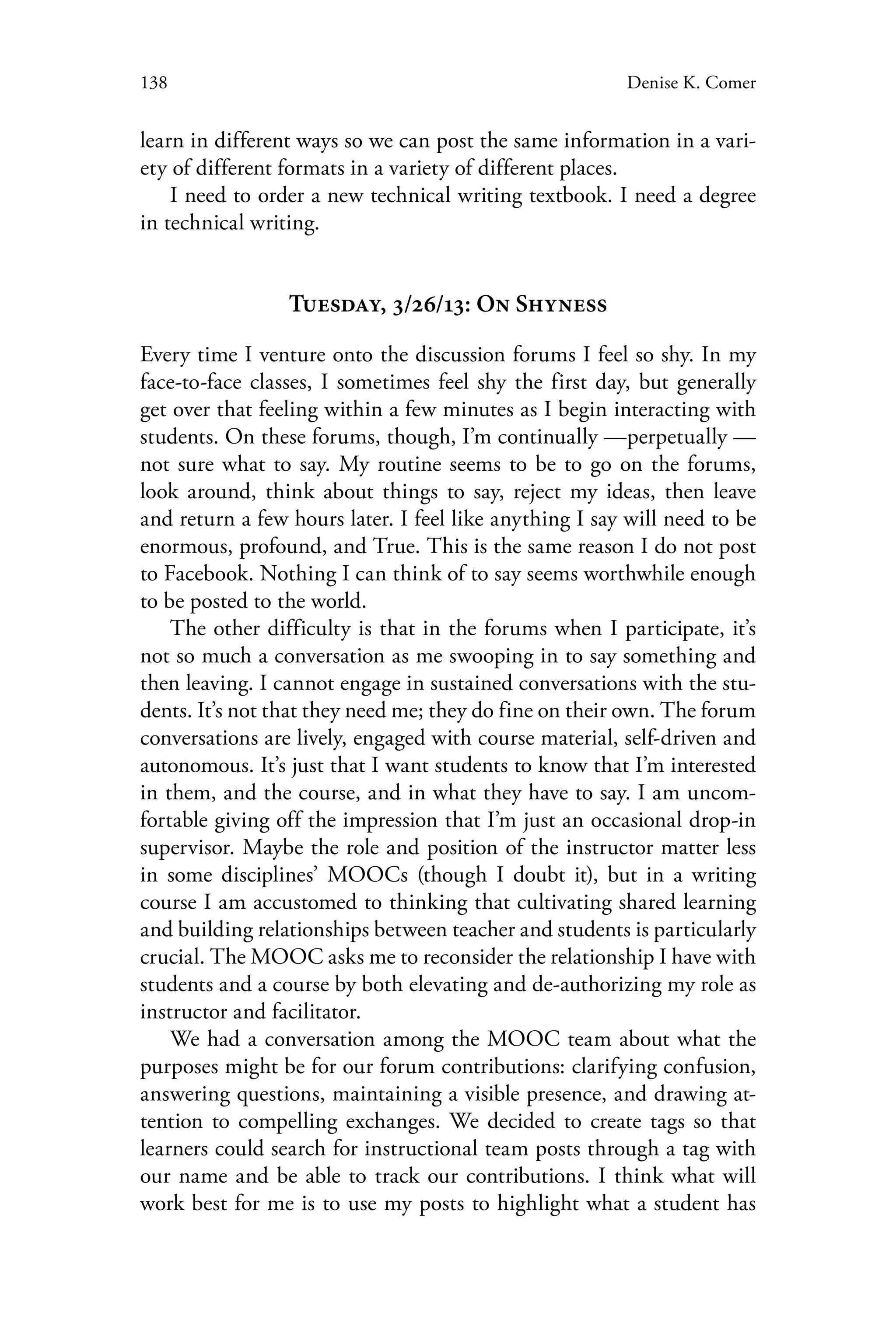 138 Denise K. Comer
learn in different ways so we can post the same information in a vari-
ety of different formats in a variety of different places.
I need to order a new technical writing textbook. I need a degree
in technical writing.
Tuesday, 3/26/13: On Shyness
Every time I venture onto the discussion forums I feel so shy. In my
face-to-face classes, I sometimes feel shy the first day, but generally
get over that feeling within a few minutes as I begin interacting with
students. On these forums, though, I’m continually —perpetually —
not sure what to say. My routine seems to be to go on the forums,
look around, think about things to say, reject my ideas, then leave
and return a few hours later. I feel like anything I say will need to be
enormous, profound, and True. This is the same reason I do not post
to Facebook. Nothing I can think of to say seems worthwhile enough
to be posted to the world.
The other difficulty is that in the forums when I participate, it’s
not so much a conversation as me swooping in to say something and
then leaving. I cannot engage in sustained conversations with the stu-
dents. It’s not that they need me; they do fine on their own. The forum
conversations are lively, engaged with course material, self-driven and
autonomous. It’s just that I want students to know that I’m interested
in them, and the course, and in what they have to say. I am uncom-
fortable giving off the impression that I’m just an occasional drop-in
supervisor. Maybe the role and position of the instructor matter less
in some disciplines’ MOOCs (though I doubt it), but in a writing
course I am accustomed to thinking that cultivating shared learning
and building relationships between teacher and students is particularly
crucial. The MOOC asks me to reconsider the relationship I have with
students and a course by both elevating and de-authorizing my role as
instructor and facilitator.
We had a conversation among the MOOC team about what the
purposes might be for our forum contributions: clarifying confusion,
answering questions, maintaining a visible presence, and drawing at-
tention to compelling exchanges. We decided to create tags so that
learners could search for instructional team posts through a tag with
our name and be able to track our contributions. I think what will
work best for me is to use my posts to highlight what a student has
 