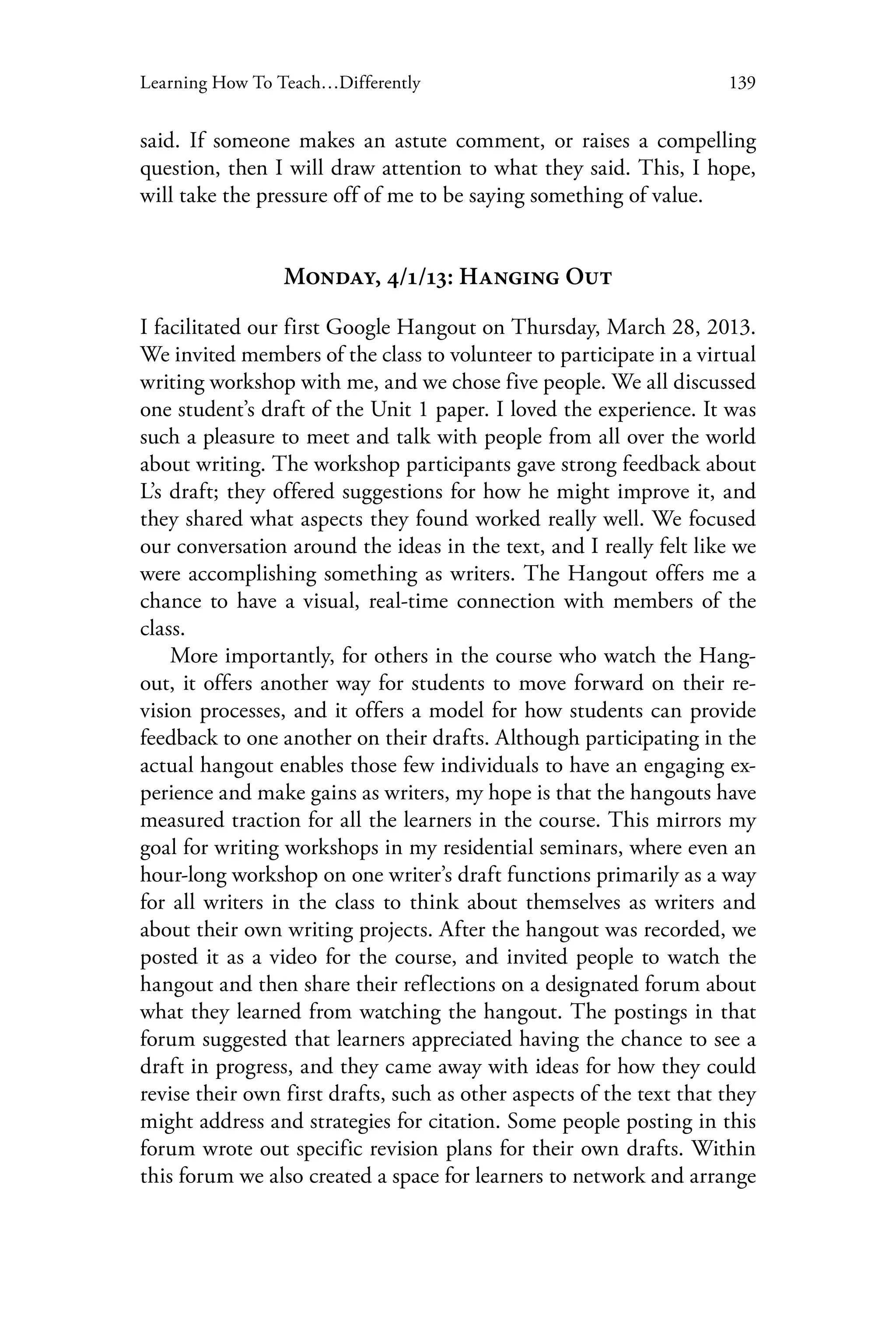 139Learning How To Teach…Differently
said. If someone makes an astute comment, or raises a compelling
question, then I will draw attention to what they said. This, I hope,
will take the pressure off of me to be saying something of value.
Monday, 4/1/13: Hanging Out
I facilitated our first Google Hangout on Thursday, March 28, 2013.
We invited members of the class to volunteer to participate in a virtual
writing workshop with me, and we chose five people. We all discussed
one student’s draft of the Unit 1 paper. I loved the experience. It was
such a pleasure to meet and talk with people from all over the world
about writing. The workshop participants gave strong feedback about
L’s draft; they offered suggestions for how he might improve it, and
they shared what aspects they found worked really well. We focused
our conversation around the ideas in the text, and I really felt like we
were accomplishing something as writers. The Hangout offers me a
chance to have a visual, real-time connection with members of the
class.
More importantly, for others in the course who watch the Hang-
out, it offers another way for students to move forward on their re-
vision processes, and it offers a model for how students can provide
feedback to one another on their drafts. Although participating in the
actual hangout enables those few individuals to have an engaging ex-
perience and make gains as writers, my hope is that the hangouts have
measured traction for all the learners in the course. This mirrors my
goal for writing workshops in my residential seminars, where even an
hour-long workshop on one writer’s draft functions primarily as a way
for all writers in the class to think about themselves as writers and
about their own writing projects. After the hangout was recorded, we
posted it as a video for the course, and invited people to watch the
hangout and then share their reflections on a designated forum about
what they learned from watching the hangout. The postings in that
forum suggested that learners appreciated having the chance to see a
draft in progress, and they came away with ideas for how they could
revise their own first drafts, such as other aspects of the text that they
might address and strategies for citation. Some people posting in this
forum wrote out specific revision plans for their own drafts. Within
this forum we also created a space for learners to network and arrange
 