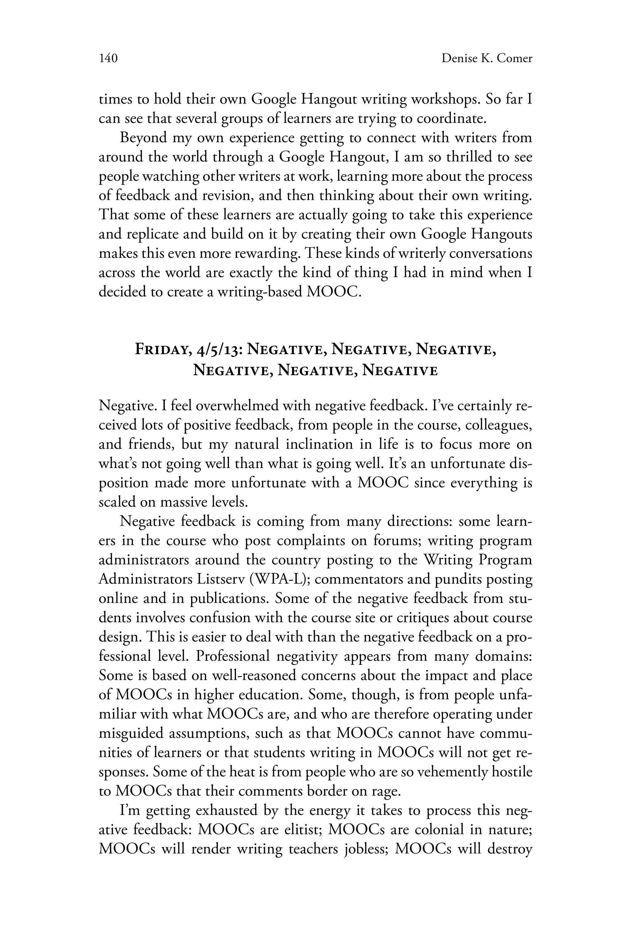 140 Denise K. Comer
times to hold their own Google Hangout writing workshops. So far I
can see that several groups of learners are trying to coordinate.
Beyond my own experience getting to connect with writers from
around the world through a Google Hangout, I am so thrilled to see
people watching other writers at work, learning more about the process
of feedback and revision, and then thinking about their own writing.
That some of these learners are actually going to take this experience
and replicate and build on it by creating their own Google Hangouts
makes this even more rewarding. These kinds of writerly conversations
across the world are exactly the kind of thing I had in mind when I
decided to create a writing-based MOOC.
Friday, 4/5/13: Negative, Negative, Negative,
Negative, Negative, Negative
Negative. I feel overwhelmed with negative feedback. I’ve certainly re-
ceived lots of positive feedback, from people in the course, colleagues,
and friends, but my natural inclination in life is to focus more on
what’s not going well than what is going well. It’s an unfortunate dis-
position made more unfortunate with a MOOC since everything is
scaled on massive levels.
Negative feedback is coming from many directions: some learn-
ers in the course who post complaints on forums; writing program
administrators around the country posting to the Writing Program
Administrators Listserv (WPA-L); commentators and pundits posting
online and in publications. Some of the negative feedback from stu-
dents involves confusion with the course site or critiques about course
design. This is easier to deal with than the negative feedback on a pro-
fessional level. Professional negativity appears from many domains:
Some is based on well-reasoned concerns about the impact and place
of MOOCs in higher education. Some, though, is from people unfa-
miliar with what MOOCs are, and who are therefore operating under
misguided assumptions, such as that MOOCs cannot have commu-
nities of learners or that students writing in MOOCs will not get re-
sponses. Some of the heat is from people who are so vehemently hostile
to MOOCs that their comments border on rage.
I’m getting exhausted by the energy it takes to process this neg-
ative feedback: MOOCs are elitist; MOOCs are colonial in nature;
MOOCs will render writing teachers jobless; MOOCs will destroy
 