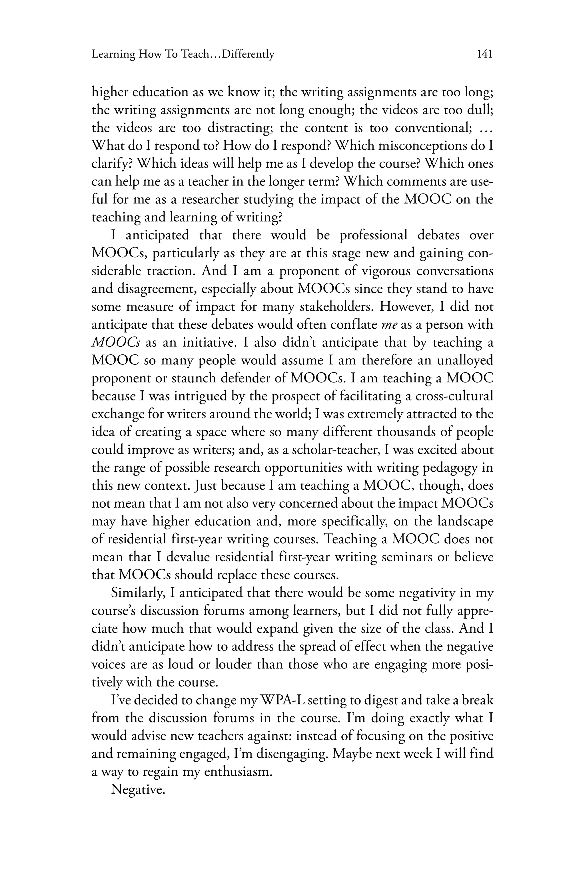 141Learning How To Teach…Differently
higher education as we know it; the writing assignments are too long;
the writing assignments are not long enough; the videos are too dull;
the videos are too distracting; the content is too conventional; …
What do I respond to? How do I respond? Which misconceptions do I
clarify? Which ideas will help me as I develop the course? Which ones
can help me as a teacher in the longer term? Which comments are use-
ful for me as a researcher studying the impact of the MOOC on the
teaching and learning of writing?
I anticipated that there would be professional debates over
MOOCs, particularly as they are at this stage new and gaining con-
siderable traction. And I am a proponent of vigorous conversations
and disagreement, especially about MOOCs since they stand to have
some measure of impact for many stakeholders. However, I did not
anticipate that these debates would often conflate me as a person with
MOOCs as an initiative. I also didn’t anticipate that by teaching a
MOOC so many people would assume I am therefore an unalloyed
proponent or staunch defender of MOOCs. I am teaching a MOOC
because I was intrigued by the prospect of facilitating a cross-cultural
exchange for writers around the world; I was extremely attracted to the
idea of creating a space where so many different thousands of people
could improve as writers; and, as a scholar-teacher, I was excited about
the range of possible research opportunities with writing pedagogy in
this new context. Just because I am teaching a MOOC, though, does
not mean that I am not also very concerned about the impact MOOCs
may have higher education and, more specifically, on the landscape
of residential first-year writing courses. Teaching a MOOC does not
mean that I devalue residential first-year writing seminars or believe
that MOOCs should replace these courses.
Similarly, I anticipated that there would be some negativity in my
course’s discussion forums among learners, but I did not fully appre-
ciate how much that would expand given the size of the class. And I
didn’t anticipate how to address the spread of effect when the negative
voices are as loud or louder than those who are engaging more posi-
tively with the course.
I’ve decided to change my WPA-L setting to digest and take a break
from the discussion forums in the course. I’m doing exactly what I
would advise new teachers against: instead of focusing on the positive
and remaining engaged, I’m disengaging. Maybe next week I will find
a way to regain my enthusiasm.
Negative.
 