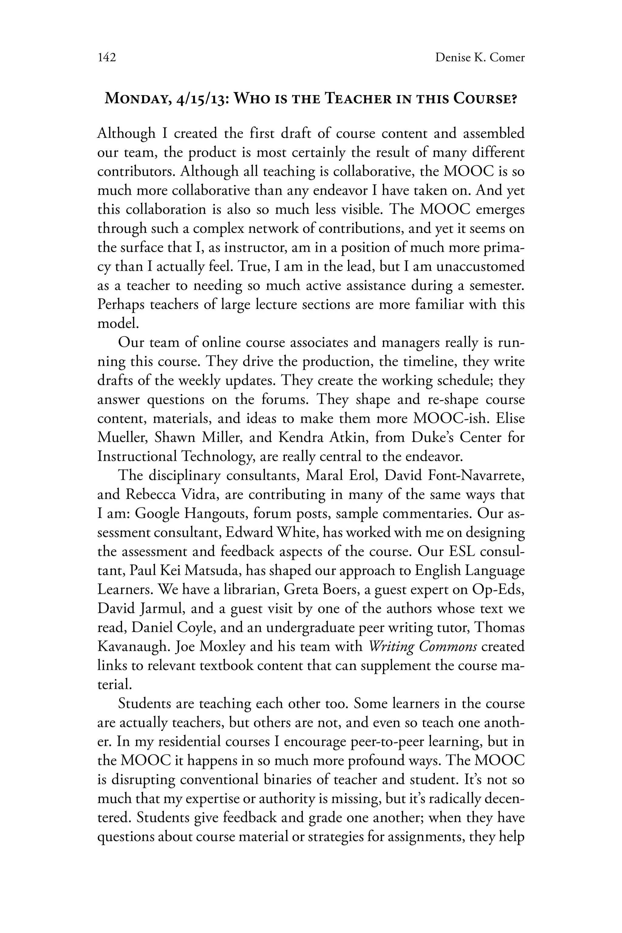 142 Denise K. Comer
Monday, 4/15/13: Who is the Teacher in this Course?
Although I created the first draft of course content and assembled
our team, the product is most certainly the result of many different
contributors. Although all teaching is collaborative, the MOOC is so
much more collaborative than any endeavor I have taken on. And yet
this collaboration is also so much less visible. The MOOC emerges
through such a complex network of contributions, and yet it seems on
the surface that I, as instructor, am in a position of much more prima-
cy than I actually feel. True, I am in the lead, but I am unaccustomed
as a teacher to needing so much active assistance during a semester.
Perhaps teachers of large lecture sections are more familiar with this
model.
Our team of online course associates and managers really is run-
ning this course. They drive the production, the timeline, they write
drafts of the weekly updates. They create the working schedule; they
answer questions on the forums. They shape and re-shape course
content, materials, and ideas to make them more MOOC-ish. Elise
Mueller, Shawn Miller, and Kendra Atkin, from Duke’s Center for
Instructional Technology, are really central to the endeavor.
The disciplinary consultants, Maral Erol, David Font-Navarrete,
and Rebecca Vidra, are contributing in many of the same ways that
I am: Google Hangouts, forum posts, sample commentaries. Our as-
sessment consultant, Edward White, has worked with me on designing
the assessment and feedback aspects of the course. Our ESL consul-
tant, Paul Kei Matsuda, has shaped our approach to English Language
Learners. We have a librarian, Greta Boers, a guest expert on Op-Eds,
David Jarmul, and a guest visit by one of the authors whose text we
read, Daniel Coyle, and an undergraduate peer writing tutor, Thomas
Kavanaugh. Joe Moxley and his team with Writing Commons created
links to relevant textbook content that can supplement the course ma-
terial.
Students are teaching each other too. Some learners in the course
are actually teachers, but others are not, and even so teach one anoth-
er. In my residential courses I encourage peer-to-peer learning, but in
the MOOC it happens in so much more profound ways. The MOOC
is disrupting conventional binaries of teacher and student. It’s not so
much that my expertise or authority is missing, but it’s radically decen-
tered. Students give feedback and grade one another; when they have
questions about course material or strategies for assignments, they help
 