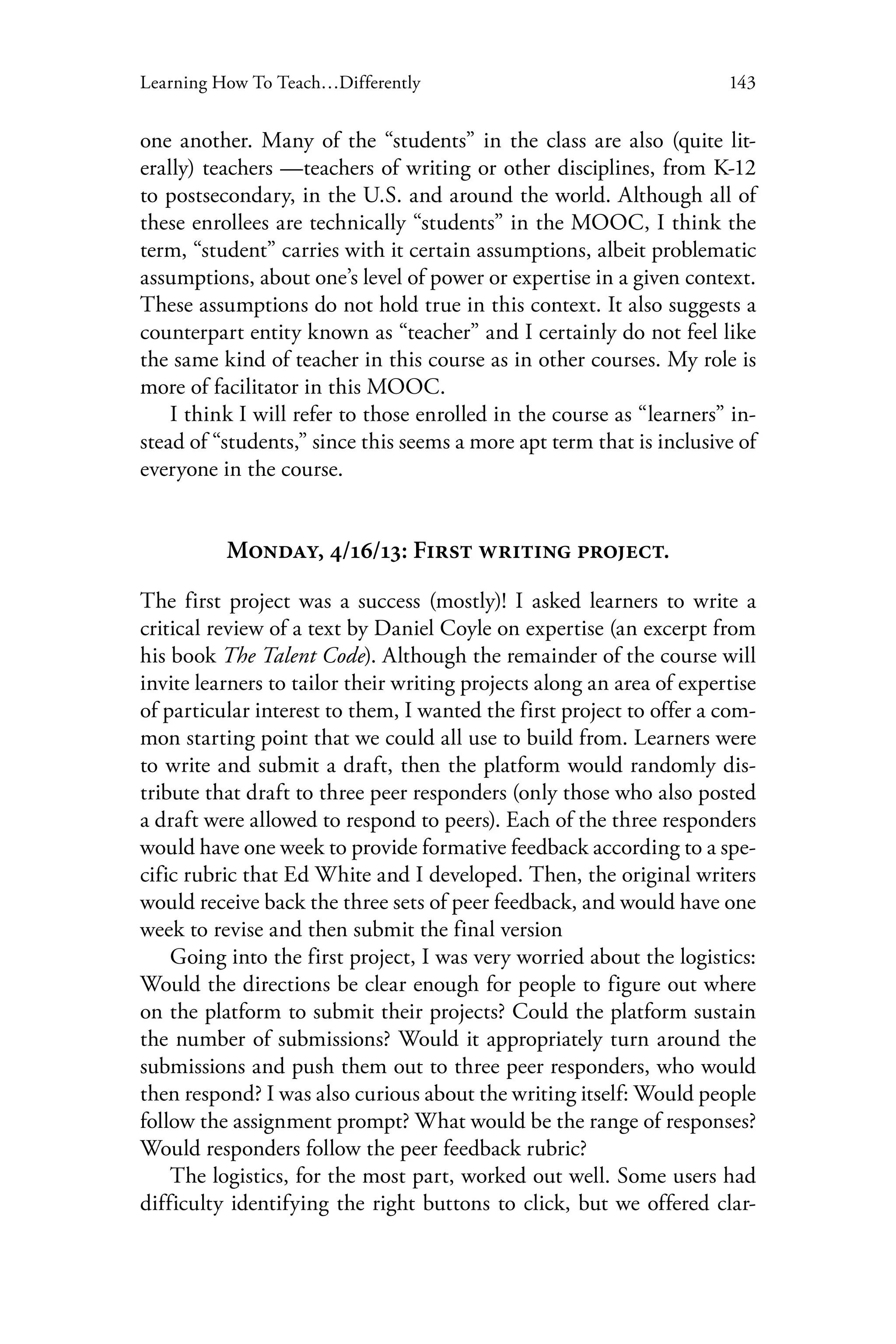143Learning How To Teach…Differently
one another. Many of the “students” in the class are also (quite lit-
erally) teachers —teachers of writing or other disciplines, from K-12
to postsecondary, in the U.S. and around the world. Although all of
these enrollees are technically “students” in the MOOC, I think the
term, “student” carries with it certain assumptions, albeit problematic
assumptions, about one’s level of power or expertise in a given context.
These assumptions do not hold true in this context. It also suggests a
counterpart entity known as “teacher” and I certainly do not feel like
the same kind of teacher in this course as in other courses. My role is
more of facilitator in this MOOC.
I think I will refer to those enrolled in the course as “learners” in-
stead of “students,” since this seems a more apt term that is inclusive of
everyone in the course.
Monday, 4/16/13: First writing project.
The first project was a success (mostly)! I asked learners to write a
critical review of a text by Daniel Coyle on expertise (an excerpt from
his book The Talent Code). Although the remainder of the course will
invite learners to tailor their writing projects along an area of expertise
of particular interest to them, I wanted the first project to offer a com-
mon starting point that we could all use to build from. Learners were
to write and submit a draft, then the platform would randomly dis-
tribute that draft to three peer responders (only those who also posted
a draft were allowed to respond to peers). Each of the three responders
would have one week to provide formative feedback according to a spe-
cific rubric that Ed White and I developed. Then, the original writers
would receive back the three sets of peer feedback, and would have one
week to revise and then submit the final version
Going into the first project, I was very worried about the logistics:
Would the directions be clear enough for people to figure out where
on the platform to submit their projects? Could the platform sustain
the number of submissions? Would it appropriately turn around the
submissions and push them out to three peer responders, who would
then respond? I was also curious about the writing itself: Would people
follow the assignment prompt? What would be the range of responses?
Would responders follow the peer feedback rubric?
The logistics, for the most part, worked out well. Some users had
difficulty identifying the right buttons to click, but we offered clar-
 