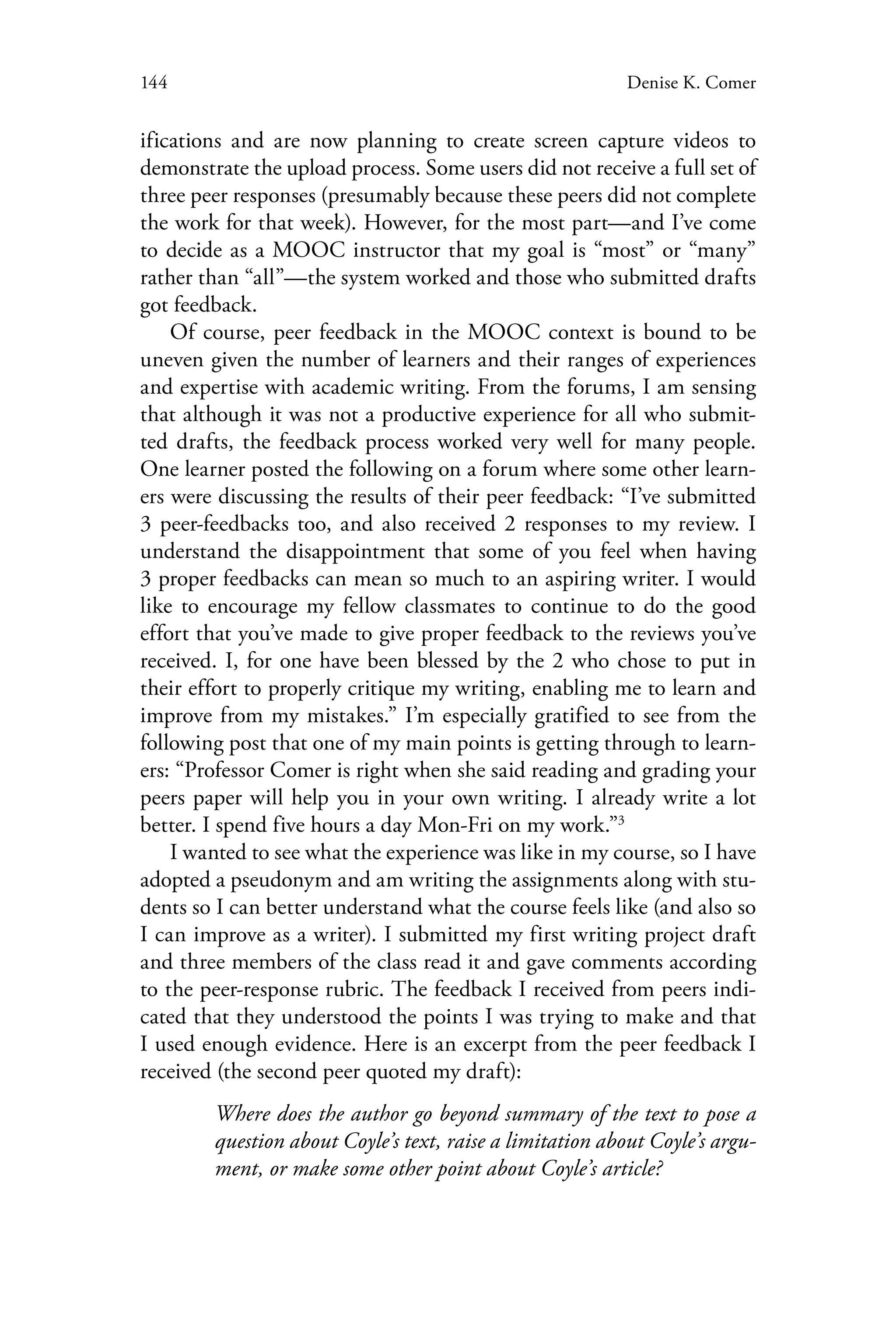 144 Denise K. Comer
ifications and are now planning to create screen capture videos to
demonstrate the upload process. Some users did not receive a full set of
three peer responses (presumably because these peers did not complete
the work for that week). However, for the most part—and I’ve come
to decide as a MOOC instructor that my goal is “most” or “many”
rather than “all”—the system worked and those who submitted drafts
got feedback.
Of course, peer feedback in the MOOC context is bound to be
uneven given the number of learners and their ranges of experiences
and expertise with academic writing. From the forums, I am sensing
that although it was not a productive experience for all who submit-
ted drafts, the feedback process worked very well for many people.
One learner posted the following on a forum where some other learn-
ers were discussing the results of their peer feedback: “I’ve submitted
3 peer-feedbacks too, and also received 2 responses to my review. I
understand the disappointment that some of you feel when having
3 proper feedbacks can mean so much to an aspiring writer. I would
like to encourage my fellow classmates to continue to do the good
effort that you’ve made to give proper feedback to the reviews you’ve
received. I, for one have been blessed by the 2 who chose to put in
their effort to properly critique my writing, enabling me to learn and
improve from my mistakes.” I’m especially gratified to see from the
following post that one of my main points is getting through to learn-
ers: “Professor Comer is right when she said reading and grading your
peers paper will help you in your own writing. I already write a lot
better. I spend five hours a day Mon-Fri on my work.”3
I wanted to see what the experience was like in my course, so I have
adopted a pseudonym and am writing the assignments along with stu-
dents so I can better understand what the course feels like (and also so
I can improve as a writer). I submitted my first writing project draft
and three members of the class read it and gave comments according
to the peer-response rubric. The feedback I received from peers indi-
cated that they understood the points I was trying to make and that
I used enough evidence. Here is an excerpt from the peer feedback I
received (the second peer quoted my draft):
Where does the author go beyond summary of the text to pose a
question about Coyle’s text, raise a limitation about Coyle’s argu-
ment, or make some other point about Coyle’s article?
 