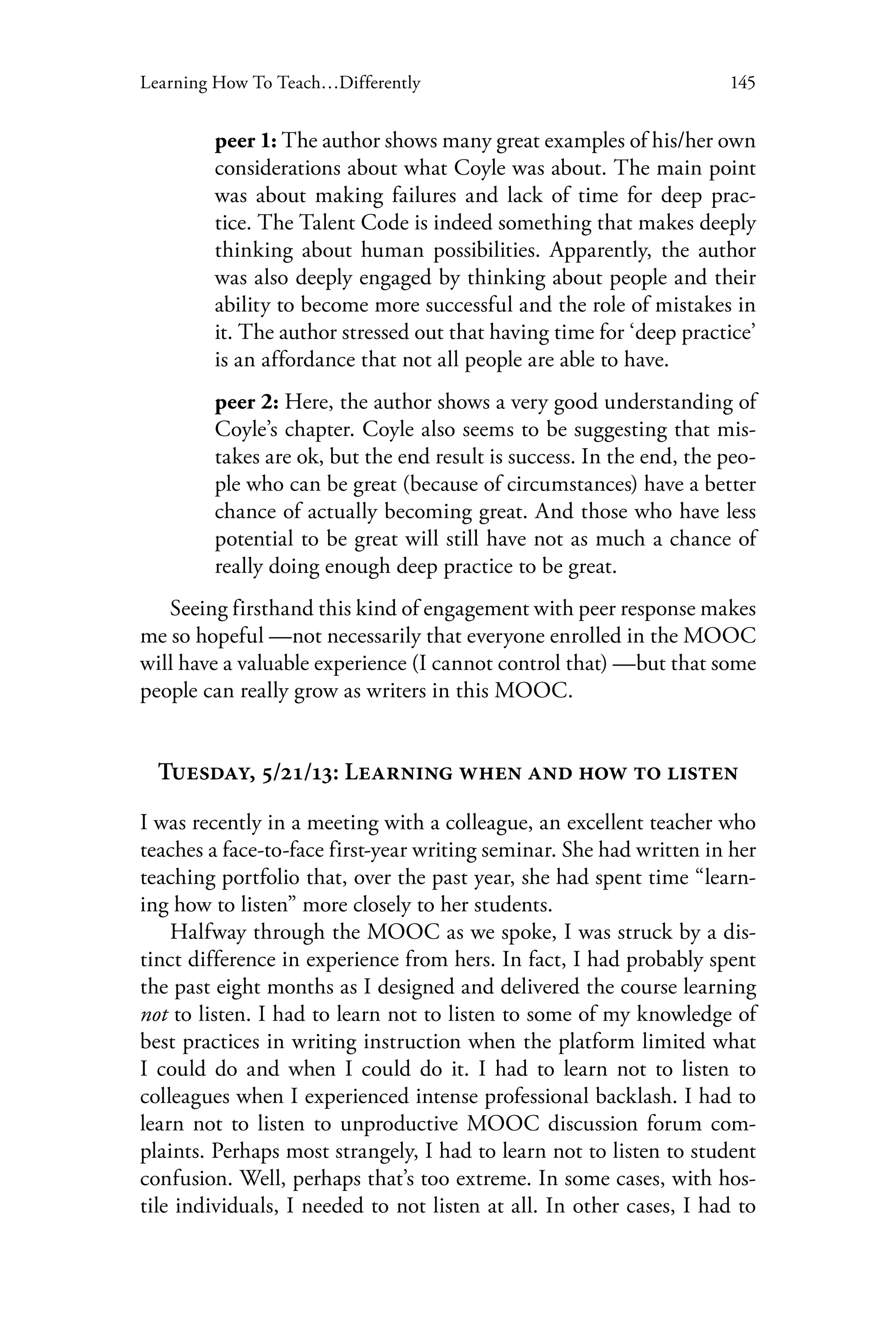 145Learning How To Teach…Differently
peer 1: The author shows many great examples of his/her own
considerations about what Coyle was about. The main point
was about making failures and lack of time for deep prac-
tice. The Talent Code is indeed something that makes deeply
thinking about human possibilities. Apparently, the author
was also deeply engaged by thinking about people and their
ability to become more successful and the role of mistakes in
it. The author stressed out that having time for ‘deep practice’
is an affordance that not all people are able to have.
peer 2: Here, the author shows a very good understanding of
Coyle’s chapter. Coyle also seems to be suggesting that mis-
takes are ok, but the end result is success. In the end, the peo-
ple who can be great (because of circumstances) have a better
chance of actually becoming great. And those who have less
potential to be great will still have not as much a chance of
really doing enough deep practice to be great.
Seeing firsthand this kind of engagement with peer response makes
me so hopeful —not necessarily that everyone enrolled in the MOOC
will have a valuable experience (I cannot control that) —but that some
people can really grow as writers in this MOOC.
Tuesday, 5/21/13: Learning when and how to listen
I was recently in a meeting with a colleague, an excellent teacher who
teaches a face-to-face first-year writing seminar. She had written in her
teaching portfolio that, over the past year, she had spent time “learn-
ing how to listen” more closely to her students.
Halfway through the MOOC as we spoke, I was struck by a dis-
tinct difference in experience from hers. In fact, I had probably spent
the past eight months as I designed and delivered the course learning
not to listen. I had to learn not to listen to some of my knowledge of
best practices in writing instruction when the platform limited what
I could do and when I could do it. I had to learn not to listen to
colleagues when I experienced intense professional backlash. I had to
learn not to listen to unproductive MOOC discussion forum com-
plaints. Perhaps most strangely, I had to learn not to listen to student
confusion. Well, perhaps that’s too extreme. In some cases, with hos-
tile individuals, I needed to not listen at all. In other cases, I had to
 