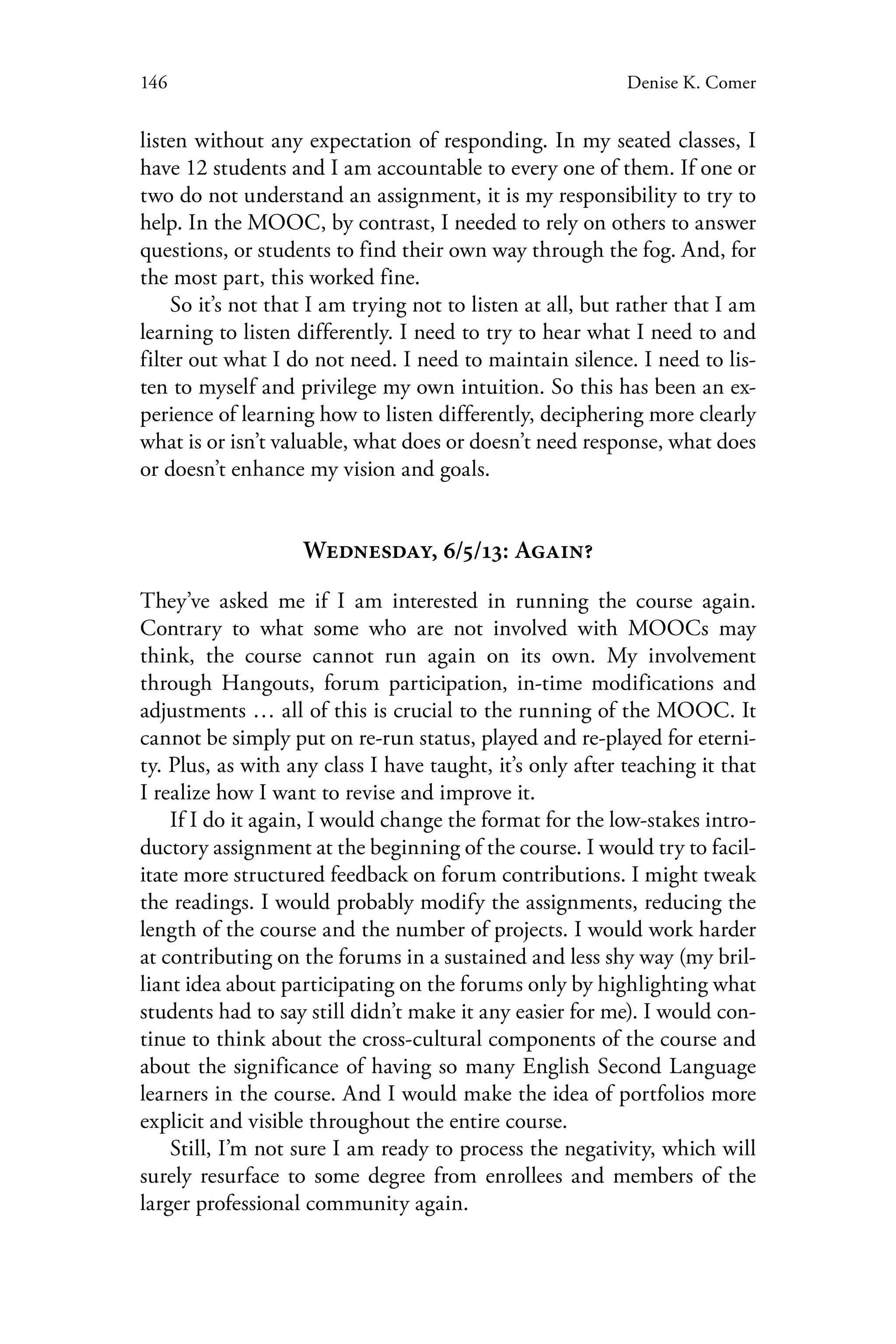 146 Denise K. Comer
listen without any expectation of responding. In my seated classes, I
have 12 students and I am accountable to every one of them. If one or
two do not understand an assignment, it is my responsibility to try to
help. In the MOOC, by contrast, I needed to rely on others to answer
questions, or students to find their own way through the fog. And, for
the most part, this worked fine.
So it’s not that I am trying not to listen at all, but rather that I am
learning to listen differently. I need to try to hear what I need to and
filter out what I do not need. I need to maintain silence. I need to lis-
ten to myself and privilege my own intuition. So this has been an ex-
perience of learning how to listen differently, deciphering more clearly
what is or isn’t valuable, what does or doesn’t need response, what does
or doesn’t enhance my vision and goals.
Wednesday, 6/5/13: Again?
They’ve asked me if I am interested in running the course again.
Contrary to what some who are not involved with MOOCs may
think, the course cannot run again on its own. My involvement
through Hangouts, forum participation, in-time modifications and
adjustments … all of this is crucial to the running of the MOOC. It
cannot be simply put on re-run status, played and re-played for eterni-
ty. Plus, as with any class I have taught, it’s only after teaching it that
I realize how I want to revise and improve it.
If I do it again, I would change the format for the low-stakes intro-
ductory assignment at the beginning of the course. I would try to facil-
itate more structured feedback on forum contributions. I might tweak
the readings. I would probably modify the assignments, reducing the
length of the course and the number of projects. I would work harder
at contributing on the forums in a sustained and less shy way (my bril-
liant idea about participating on the forums only by highlighting what
students had to say still didn’t make it any easier for me). I would con-
tinue to think about the cross-cultural components of the course and
about the significance of having so many English Second Language
learners in the course. And I would make the idea of portfolios more
explicit and visible throughout the entire course.
Still, I’m not sure I am ready to process the negativity, which will
surely resurface to some degree from enrollees and members of the
larger professional community again.
 
