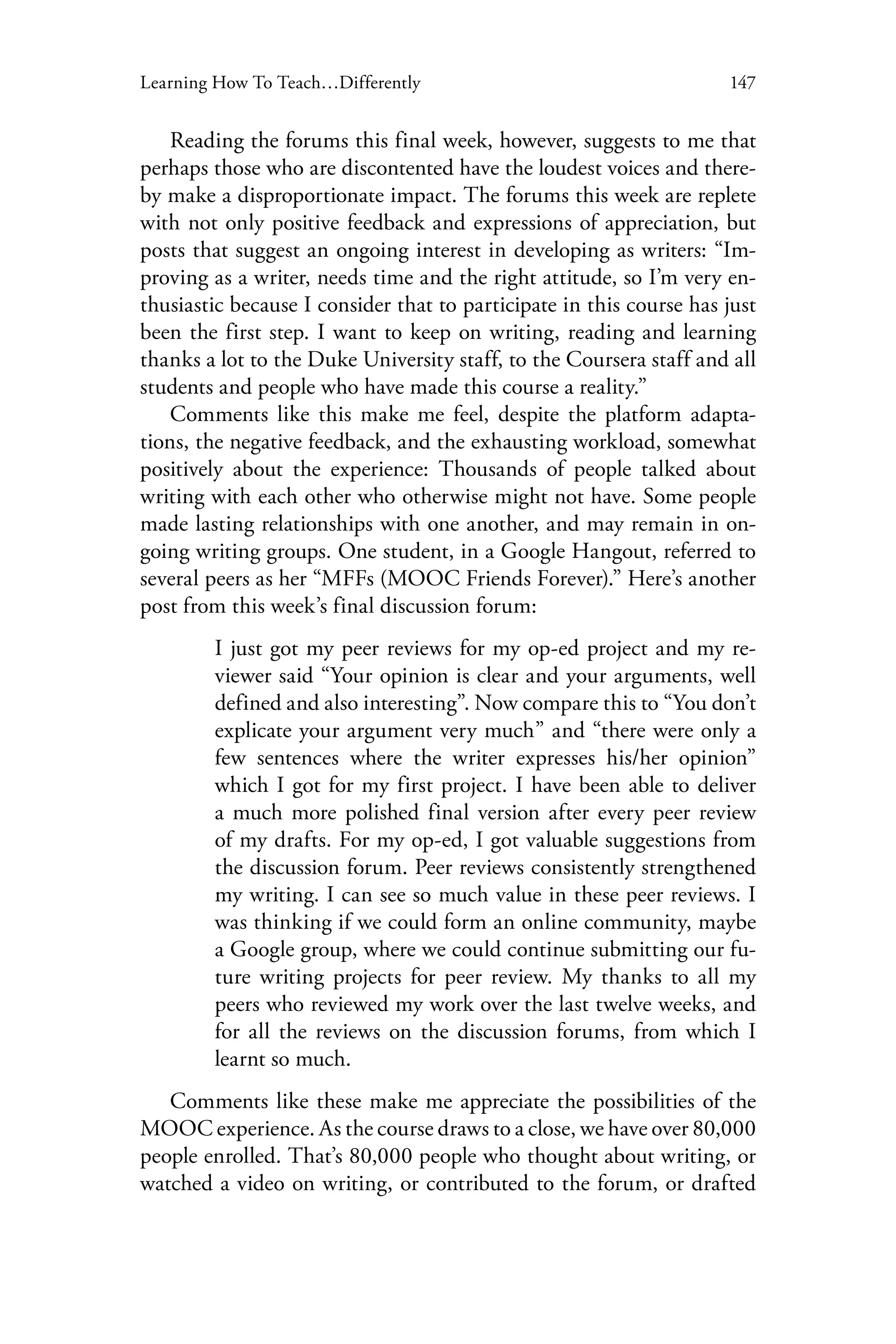147Learning How To Teach…Differently
Reading the forums this final week, however, suggests to me that
perhaps those who are discontented have the loudest voices and there-
by make a disproportionate impact. The forums this week are replete
with not only positive feedback and expressions of appreciation, but
posts that suggest an ongoing interest in developing as writers: “Im-
proving as a writer, needs time and the right attitude, so I’m very en-
thusiastic because I consider that to participate in this course has just
been the first step. I want to keep on writing, reading and learning
thanks a lot to the Duke University staff, to the Coursera staff and all
students and people who have made this course a reality.”
Comments like this make me feel, despite the platform adapta-
tions, the negative feedback, and the exhausting workload, somewhat
positively about the experience: Thousands of people talked about
writing with each other who otherwise might not have. Some people
made lasting relationships with one another, and may remain in on-
going writing groups. One student, in a Google Hangout, referred to
several peers as her “MFFs (MOOC Friends Forever).” Here’s another
post from this week’s final discussion forum:
I just got my peer reviews for my op-ed project and my re-
viewer said “Your opinion is clear and your arguments, well
defined and also interesting”. Now compare this to “You don’t
explicate your argument very much” and “there were only a
few sentences where the writer expresses his/her opinion”
which I got for my first project. I have been able to deliver
a much more polished final version after every peer review
of my drafts. For my op-ed, I got valuable suggestions from
the discussion forum. Peer reviews consistently strengthened
my writing. I can see so much value in these peer reviews. I
was thinking if we could form an online community, maybe
a Google group, where we could continue submitting our fu-
ture writing projects for peer review. My thanks to all my
peers who reviewed my work over the last twelve weeks, and
for all the reviews on the discussion forums, from which I
learnt so much.
Comments like these make me appreciate the possibilities of the
MOOC experience. As the course draws to a close, we have over 80,000
people enrolled. That’s 80,000 people who thought about writing, or
watched a video on writing, or contributed to the forum, or drafted
 
