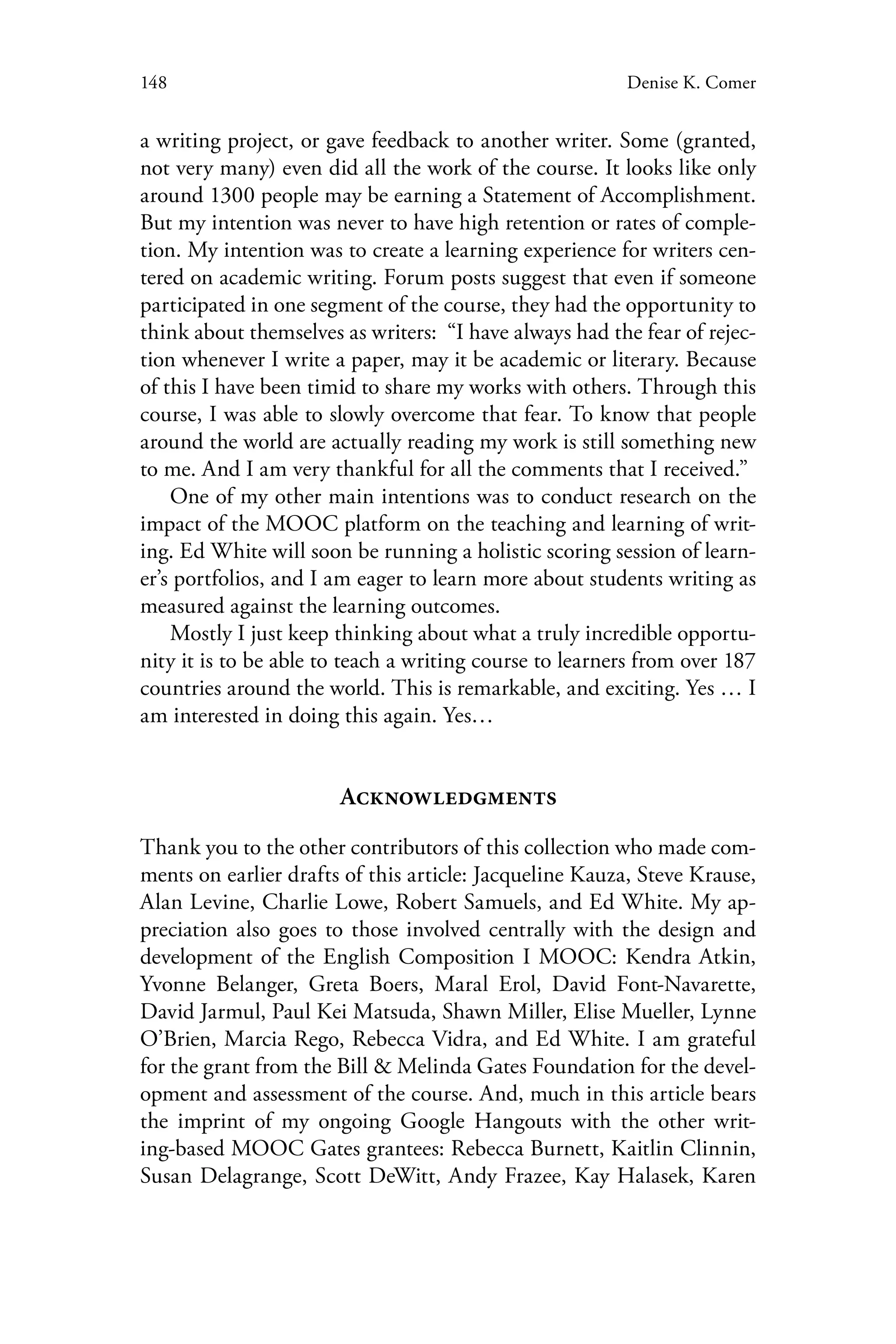 148 Denise K. Comer
a writing project, or gave feedback to another writer. Some (granted,
not very many) even did all the work of the course. It looks like only
around 1300 people may be earning a Statement of Accomplishment.
But my intention was never to have high retention or rates of comple-
tion. My intention was to create a learning experience for writers cen-
tered on academic writing. Forum posts suggest that even if someone
participated in one segment of the course, they had the opportunity to
think about themselves as writers: “I have always had the fear of rejec-
tion whenever I write a paper, may it be academic or literary. Because
of this I have been timid to share my works with others. Through this
course, I was able to slowly overcome that fear. To know that people
around the world are actually reading my work is still something new
to me. And I am very thankful for all the comments that I received.”
One of my other main intentions was to conduct research on the
impact of the MOOC platform on the teaching and learning of writ-
ing. Ed White will soon be running a holistic scoring session of learn-
er’s portfolios, and I am eager to learn more about students writing as
measured against the learning outcomes.
Mostly I just keep thinking about what a truly incredible opportu-
nity it is to be able to teach a writing course to learners from over 187
countries around the world. This is remarkable, and exciting. Yes … I
am interested in doing this again. Yes…
Acknowledgments
Thank you to the other contributors of this collection who made com-
ments on earlier drafts of this article: Jacqueline Kauza, Steve Krause,
Alan Levine, Charlie Lowe, Robert Samuels, and Ed White. My ap-
preciation also goes to those involved centrally with the design and
development of the English Composition I MOOC: Kendra Atkin,
Yvonne Belanger, Greta Boers, Maral Erol, David Font-Navarette,
David Jarmul, Paul Kei Matsuda, Shawn Miller, Elise Mueller, Lynne
O’Brien, Marcia Rego, Rebecca Vidra, and Ed White. I am grateful
for the grant from the Bill & Melinda Gates Foundation for the devel-
opment and assessment of the course. And, much in this article bears
the imprint of my ongoing Google Hangouts with the other writ-
ing-based MOOC Gates grantees: Rebecca Burnett, Kaitlin Clinnin,
Susan Delagrange, Scott DeWitt, Andy Frazee, Kay Halasek, Karen
 