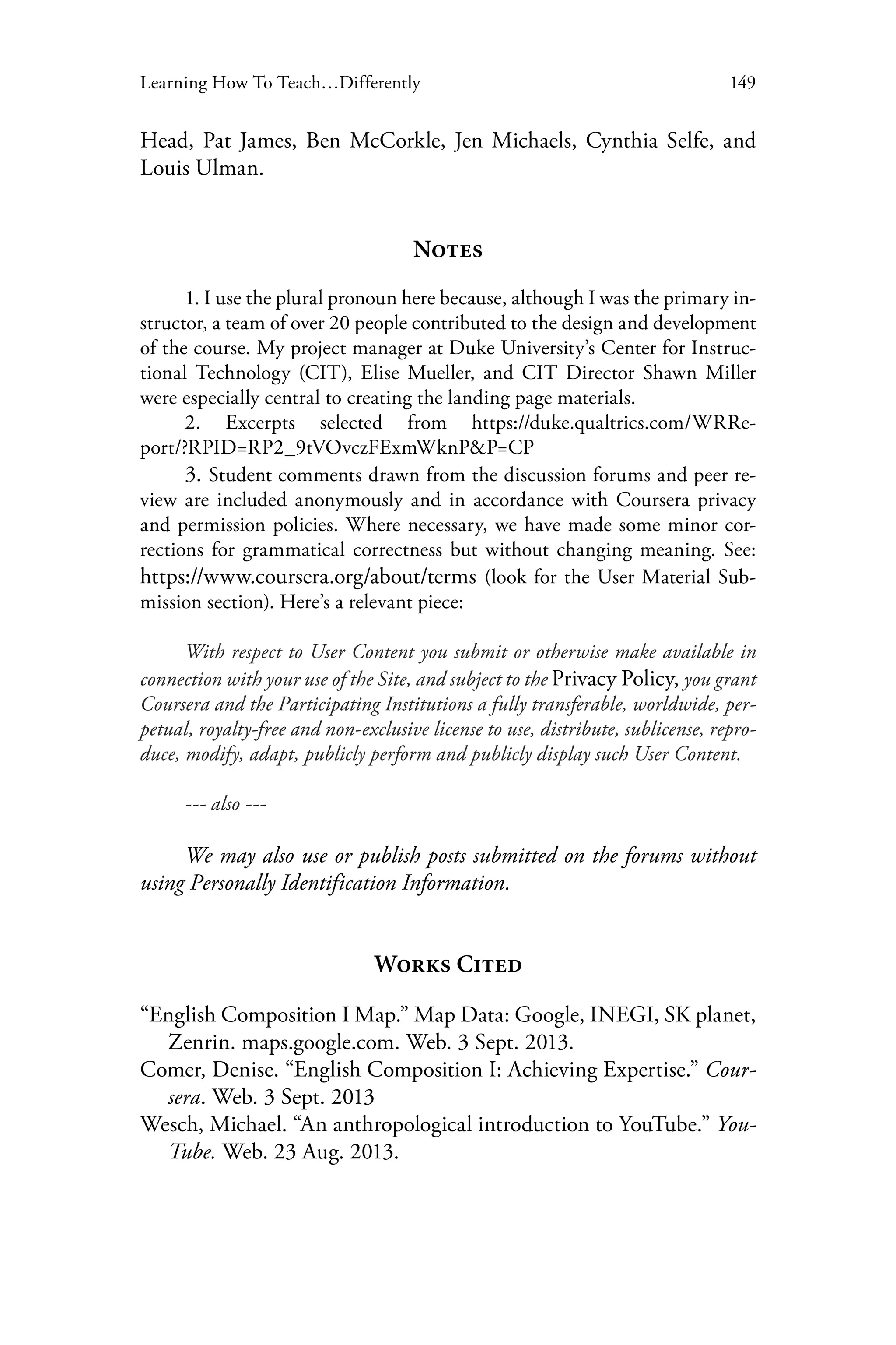 149Learning How To Teach…Differently
Head, Pat James, Ben McCorkle, Jen Michaels, Cynthia Selfe, and
Louis Ulman.
Notes
1. I use the plural pronoun here because, although I was the primary in-
structor, a team of over 20 people contributed to the design and development
of the course. My project manager at Duke University’s Center for Instruc-
tional Technology (CIT), Elise Mueller, and CIT Director Shawn Miller
were especially central to creating the landing page materials.
2. Excerpts selected from https://duke.qualtrics.com/WRRe-
port/?RPID=RP2_9tVOvczFExmWknP&P=CP
3. Student comments drawn from the discussion forums and peer re-
view are included anonymously and in accordance with Coursera privacy
and permission policies. Where necessary, we have made some minor cor-
rections for grammatical correctness but without changing meaning. See:
https://www.coursera.org/about/terms (look for the User Material Sub-
mission section). Here’s a relevant piece:
With respect to User Content you submit or otherwise make available in
connection with your use of the Site, and subject to the Privacy Policy, you grant
Coursera and the Participating Institutions a fully transferable, worldwide, per-
petual, royalty-free and non-exclusive license to use, distribute, sublicense, repro-
duce, modify, adapt, publicly perform and publicly display such User Content.
--- also ---
We may also use or publish posts submitted on the forums without
using Personally Identification Information.
Works Cited
“English Composition I Map.” Map Data: Google, INEGI, SK planet,
Zenrin. maps.google.com. Web. 3 Sept. 2013.
Comer, Denise. “English Composition I: Achieving Expertise.” Cour-
sera. Web. 3 Sept. 2013
Wesch, Michael. “An anthropological introduction to YouTube.” You-
Tube. Web. 23 Aug. 2013.
 