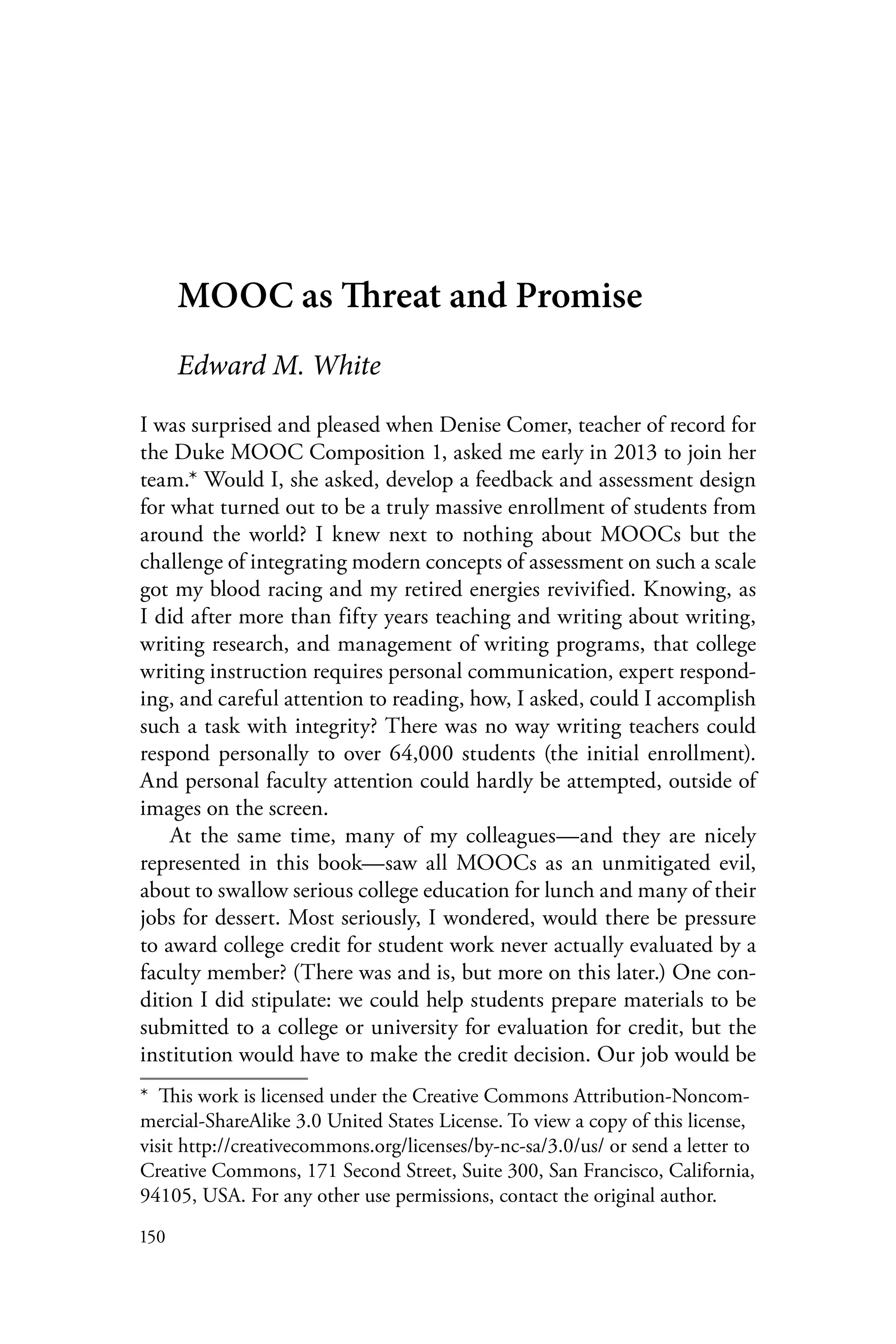 150
MOOC as Threat and Promise
Edward M. White
I was surprised and pleased when Denise Comer, teacher of record for
the Duke MOOC Composition 1, asked me early in 2013 to join her
team.* Would I, she asked, develop a feedback and assessment design
for what turned out to be a truly massive enrollment of students from
around the world? I knew next to nothing about MOOCs but the
challenge of integrating modern concepts of assessment on such a scale
got my blood racing and my retired energies revivified. Knowing, as
I did after more than fifty years teaching and writing about writing,
writing research, and management of writing programs, that college
writing instruction requires personal communication, expert respond-
ing, and careful attention to reading, how, I asked, could I accomplish
such a task with integrity? There was no way writing teachers could
respond personally to over 64,000 students (the initial enrollment).
And personal faculty attention could hardly be attempted, outside of
images on the screen.
At the same time, many of my colleagues—and they are nicely
represented in this book—saw all MOOCs as an unmitigated evil,
about to swallow serious college education for lunch and many of their
jobs for dessert. Most seriously, I wondered, would there be pressure
to award college credit for student work never actually evaluated by a
faculty member? (There was and is, but more on this later.) One con-
dition I did stipulate: we could help students prepare materials to be
submitted to a college or university for evaluation for credit, but the
institution would have to make the credit decision. Our job would be
*  This work is licensed under the Creative Commons Attribution-Noncom-
mercial-ShareAlike 3.0 United States License. To view a copy of this license,
visit http://creativecommons.org/licenses/by-nc-sa/3.0/us/ or send a letter to
Creative Commons, 171 Second Street, Suite 300, San Francisco, California,
94105, USA. For any other use permissions, contact the original author.
 