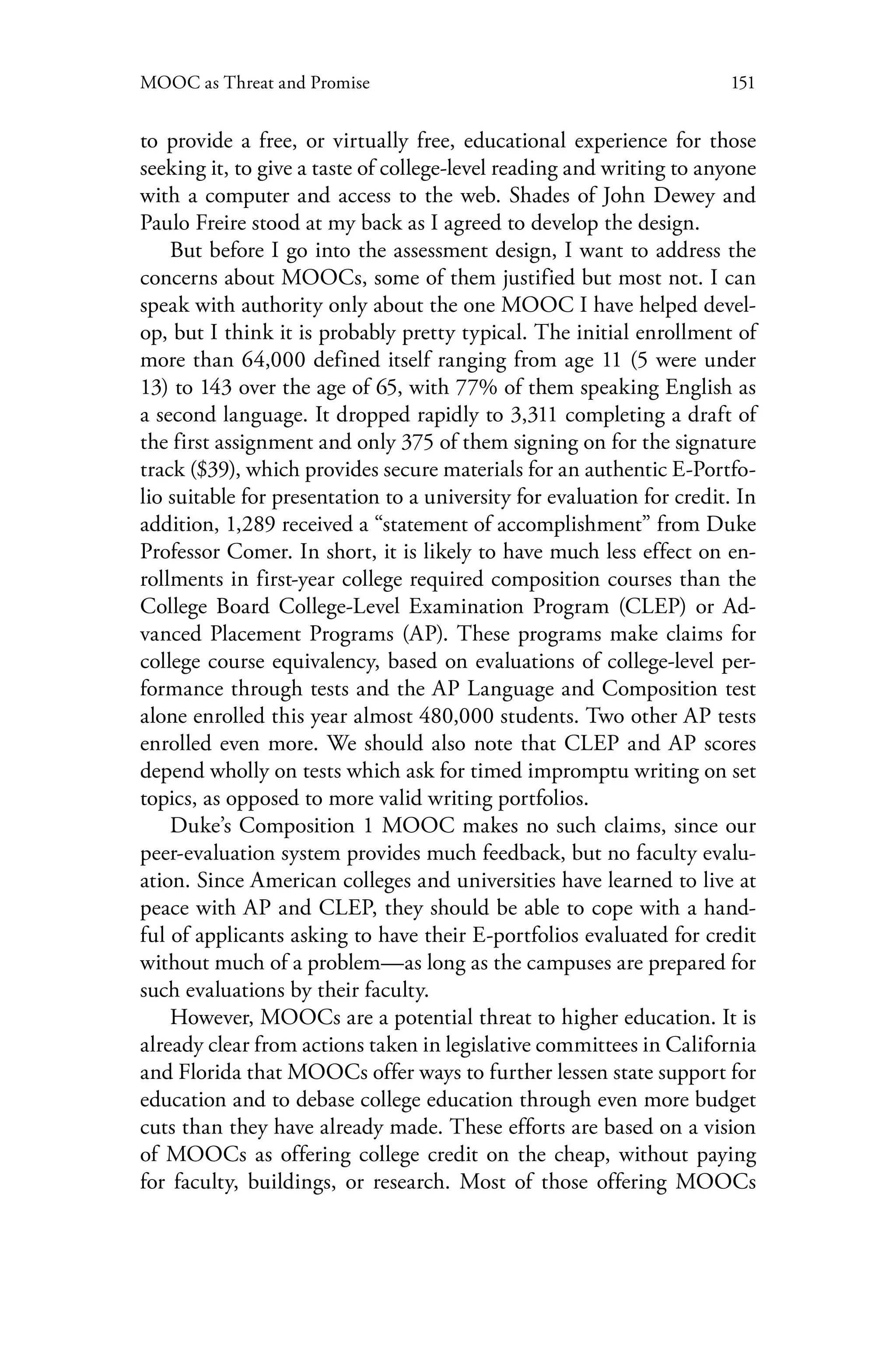 151MOOC as Threat and Promise
to provide a free, or virtually free, educational experience for those
seeking it, to give a taste of college-level reading and writing to anyone
with a computer and access to the web. Shades of John Dewey and
Paulo Freire stood at my back as I agreed to develop the design.
But before I go into the assessment design, I want to address the
concerns about MOOCs, some of them justified but most not. I can
speak with authority only about the one MOOC I have helped devel-
op, but I think it is probably pretty typical. The initial enrollment of
more than 64,000 defined itself ranging from age 11 (5 were under
13) to 143 over the age of 65, with 77% of them speaking English as
a second language. It dropped rapidly to 3,311 completing a draft of
the first assignment and only 375 of them signing on for the signature
track ($39), which provides secure materials for an authentic E-Portfo-
lio suitable for presentation to a university for evaluation for credit. In
addition, 1,289 received a “statement of accomplishment” from Duke
Professor Comer. In short, it is likely to have much less effect on en-
rollments in first-year college required composition courses than the
College Board College-Level Examination Program (CLEP) or Ad-
vanced Placement Programs (AP). These programs make claims for
college course equivalency, based on evaluations of college-level per-
formance through tests and the AP Language and Composition test
alone enrolled this year almost 480,000 students. Two other AP tests
enrolled even more. We should also note that CLEP and AP scores
depend wholly on tests which ask for timed impromptu writing on set
topics, as opposed to more valid writing portfolios.
Duke’s Composition 1 MOOC makes no such claims, since our
peer-evaluation system provides much feedback, but no faculty evalu-
ation. Since American colleges and universities have learned to live at
peace with AP and CLEP, they should be able to cope with a hand-
ful of applicants asking to have their E-portfolios evaluated for credit
without much of a problem—as long as the campuses are prepared for
such evaluations by their faculty.
However, MOOCs are a potential threat to higher education. It is
already clear from actions taken in legislative committees in California
and Florida that MOOCs offer ways to further lessen state support for
education and to debase college education through even more budget
cuts than they have already made. These efforts are based on a vision
of MOOCs as offering college credit on the cheap, without paying
for faculty, buildings, or research. Most of those offering MOOCs
 