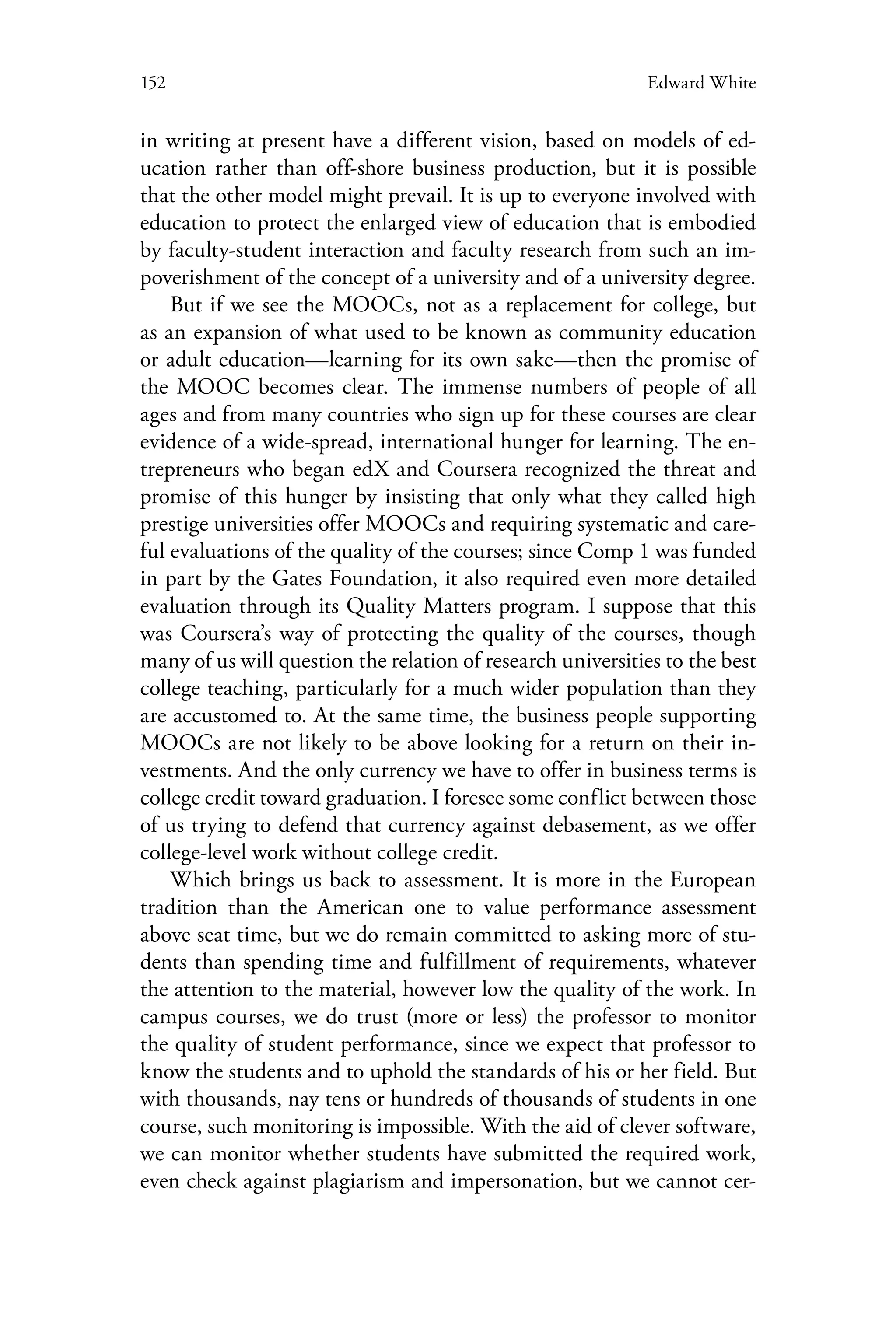 152 Edward White
in writing at present have a different vision, based on models of ed-
ucation rather than off-shore business production, but it is possible
that the other model might prevail. It is up to everyone involved with
education to protect the enlarged view of education that is embodied
by faculty-student interaction and faculty research from such an im-
poverishment of the concept of a university and of a university degree.
But if we see the MOOCs, not as a replacement for college, but
as an expansion of what used to be known as community education
or adult education—learning for its own sake—then the promise of
the MOOC becomes clear. The immense numbers of people of all
ages and from many countries who sign up for these courses are clear
evidence of a wide-spread, international hunger for learning. The en-
trepreneurs who began edX and Coursera recognized the threat and
promise of this hunger by insisting that only what they called high
prestige universities offer MOOCs and requiring systematic and care-
ful evaluations of the quality of the courses; since Comp 1 was funded
in part by the Gates Foundation, it also required even more detailed
evaluation through its Quality Matters program. I suppose that this
was Coursera’s way of protecting the quality of the courses, though
many of us will question the relation of research universities to the best
college teaching, particularly for a much wider population than they
are accustomed to. At the same time, the business people supporting
MOOCs are not likely to be above looking for a return on their in-
vestments. And the only currency we have to offer in business terms is
college credit toward graduation. I foresee some conflict between those
of us trying to defend that currency against debasement, as we offer
college-level work without college credit.
Which brings us back to assessment. It is more in the European
tradition than the American one to value performance assessment
above seat time, but we do remain committed to asking more of stu-
dents than spending time and fulfillment of requirements, whatever
the attention to the material, however low the quality of the work. In
campus courses, we do trust (more or less) the professor to monitor
the quality of student performance, since we expect that professor to
know the students and to uphold the standards of his or her field. But
with thousands, nay tens or hundreds of thousands of students in one
course, such monitoring is impossible. With the aid of clever software,
we can monitor whether students have submitted the required work,
even check against plagiarism and impersonation, but we cannot cer-
 