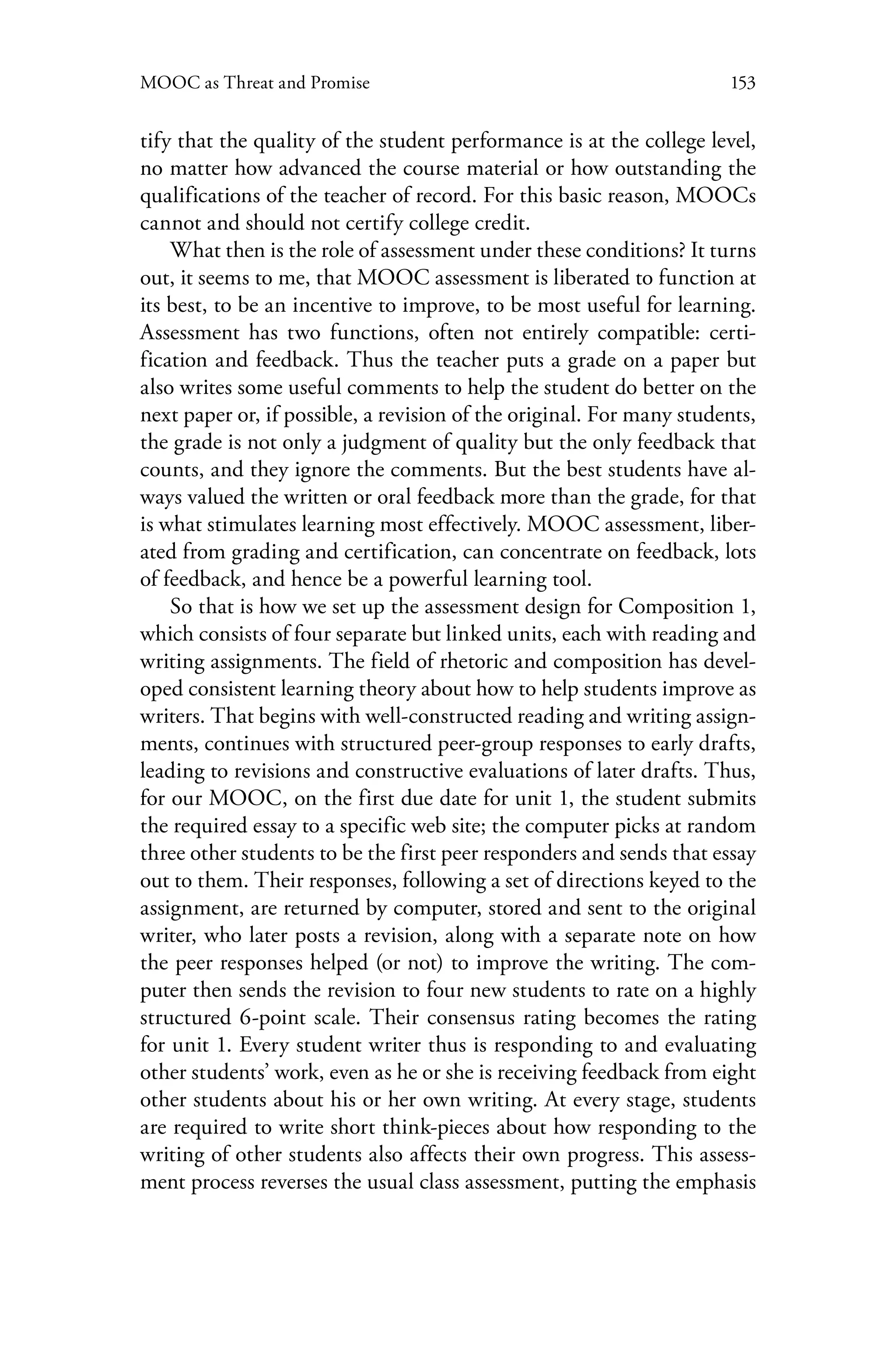 153MOOC as Threat and Promise
tify that the quality of the student performance is at the college level,
no matter how advanced the course material or how outstanding the
qualifications of the teacher of record. For this basic reason, MOOCs
cannot and should not certify college credit.
What then is the role of assessment under these conditions? It turns
out, it seems to me, that MOOC assessment is liberated to function at
its best, to be an incentive to improve, to be most useful for learning.
Assessment has two functions, often not entirely compatible: certi-
fication and feedback. Thus the teacher puts a grade on a paper but
also writes some useful comments to help the student do better on the
next paper or, if possible, a revision of the original. For many students,
the grade is not only a judgment of quality but the only feedback that
counts, and they ignore the comments. But the best students have al-
ways valued the written or oral feedback more than the grade, for that
is what stimulates learning most effectively. MOOC assessment, liber-
ated from grading and certification, can concentrate on feedback, lots
of feedback, and hence be a powerful learning tool.
So that is how we set up the assessment design for Composition 1,
which consists of four separate but linked units, each with reading and
writing assignments. The field of rhetoric and composition has devel-
oped consistent learning theory about how to help students improve as
writers. That begins with well-constructed reading and writing assign-
ments, continues with structured peer-group responses to early drafts,
leading to revisions and constructive evaluations of later drafts. Thus,
for our MOOC, on the first due date for unit 1, the student submits
the required essay to a specific web site; the computer picks at random
three other students to be the first peer responders and sends that essay
out to them. Their responses, following a set of directions keyed to the
assignment, are returned by computer, stored and sent to the original
writer, who later posts a revision, along with a separate note on how
the peer responses helped (or not) to improve the writing. The com-
puter then sends the revision to four new students to rate on a highly
structured 6-point scale. Their consensus rating becomes the rating
for unit 1. Every student writer thus is responding to and evaluating
other students’ work, even as he or she is receiving feedback from eight
other students about his or her own writing. At every stage, students
are required to write short think-pieces about how responding to the
writing of other students also affects their own progress. This assess-
ment process reverses the usual class assessment, putting the emphasis
 