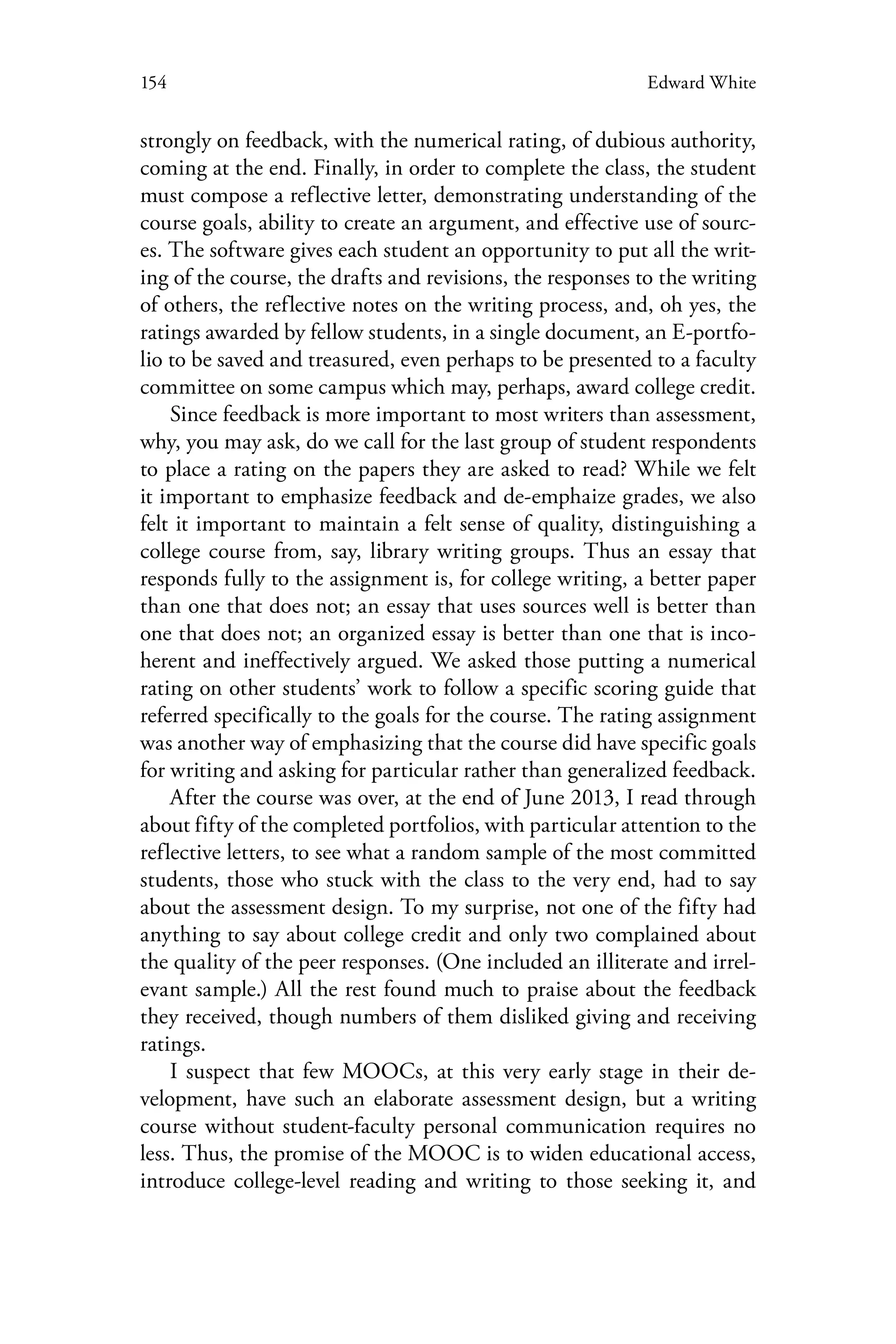 154 Edward White
strongly on feedback, with the numerical rating, of dubious authority,
coming at the end. Finally, in order to complete the class, the student
must compose a reflective letter, demonstrating understanding of the
course goals, ability to create an argument, and effective use of sourc-
es. The software gives each student an opportunity to put all the writ-
ing of the course, the drafts and revisions, the responses to the writing
of others, the reflective notes on the writing process, and, oh yes, the
ratings awarded by fellow students, in a single document, an E-portfo-
lio to be saved and treasured, even perhaps to be presented to a faculty
committee on some campus which may, perhaps, award college credit.
Since feedback is more important to most writers than assessment,
why, you may ask, do we call for the last group of student respondents
to place a rating on the papers they are asked to read? While we felt
it important to emphasize feedback and de-emphaize grades, we also
felt it important to maintain a felt sense of quality, distinguishing a
college course from, say, library writing groups. Thus an essay that
responds fully to the assignment is, for college writing, a better paper
than one that does not; an essay that uses sources well is better than
one that does not; an organized essay is better than one that is inco-
herent and ineffectively argued. We asked those putting a numerical
rating on other students’ work to follow a specific scoring guide that
referred specifically to the goals for the course. The rating assignment
was another way of emphasizing that the course did have specific goals
for writing and asking for particular rather than generalized feedback.
After the course was over, at the end of June 2013, I read through
about fifty of the completed portfolios, with particular attention to the
reflective letters, to see what a random sample of the most committed
students, those who stuck with the class to the very end, had to say
about the assessment design. To my surprise, not one of the fifty had
anything to say about college credit and only two complained about
the quality of the peer responses. (One included an illiterate and irrel-
evant sample.) All the rest found much to praise about the feedback
they received, though numbers of them disliked giving and receiving
ratings.
I suspect that few MOOCs, at this very early stage in their de-
velopment, have such an elaborate assessment design, but a writing
course without student-faculty personal communication requires no
less. Thus, the promise of the MOOC is to widen educational access,
introduce college-level reading and writing to those seeking it, and
 