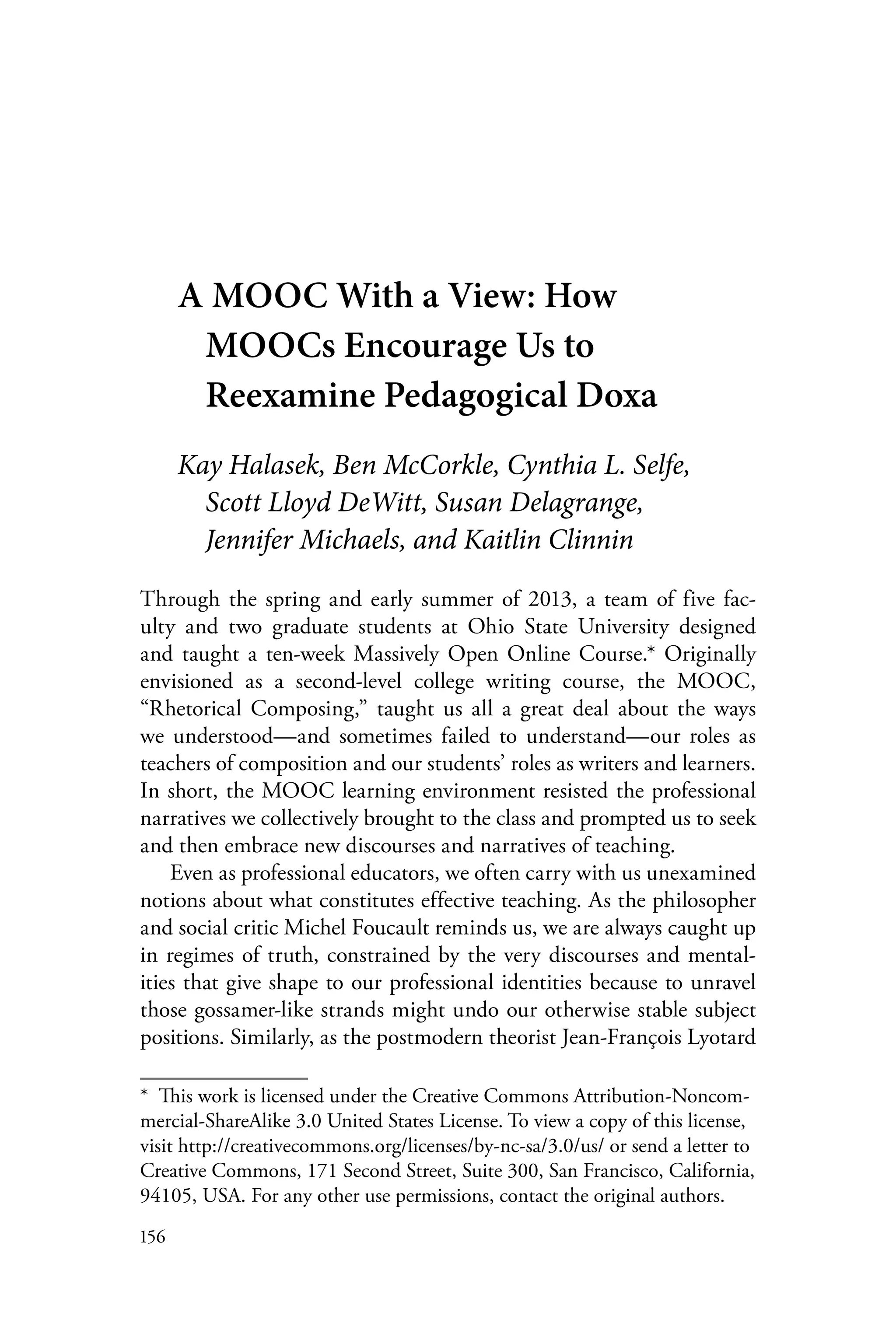 156
A MOOC With a View: How
MOOCs Encourage Us to
Reexamine Pedagogical Doxa
Kay Halasek, Ben McCorkle, Cynthia L. Selfe,
Scott Lloyd DeWitt, Susan Delagrange,
Jennifer Michaels, and Kaitlin Clinnin
Through the spring and early summer of 2013, a team of five fac-
ulty and two graduate students at Ohio State University designed
and taught a ten-week Massively Open Online Course.* Originally
envisioned as a second-level college writing course, the MOOC,
“Rhetorical Composing,” taught us all a great deal about the ways
we understood—and sometimes failed to understand—our roles as
teachers of composition and our students’ roles as writers and learners.
In short, the MOOC learning environment resisted the professional
narratives we collectively brought to the class and prompted us to seek
and then embrace new discourses and narratives of teaching.
Even as professional educators, we often carry with us unexamined
notions about what constitutes effective teaching. As the philosopher
and social critic Michel Foucault reminds us, we are always caught up
in regimes of truth, constrained by the very discourses and mental-
ities that give shape to our professional identities because to unravel
those gossamer-like strands might undo our otherwise stable subject
positions. Similarly, as the postmodern theorist Jean-François Lyotard
*  This work is licensed under the Creative Commons Attribution-Noncom-
mercial-ShareAlike 3.0 United States License. To view a copy of this license,
visit http://creativecommons.org/licenses/by-nc-sa/3.0/us/ or send a letter to
Creative Commons, 171 Second Street, Suite 300, San Francisco, California,
94105, USA. For any other use permissions, contact the original authors.
 