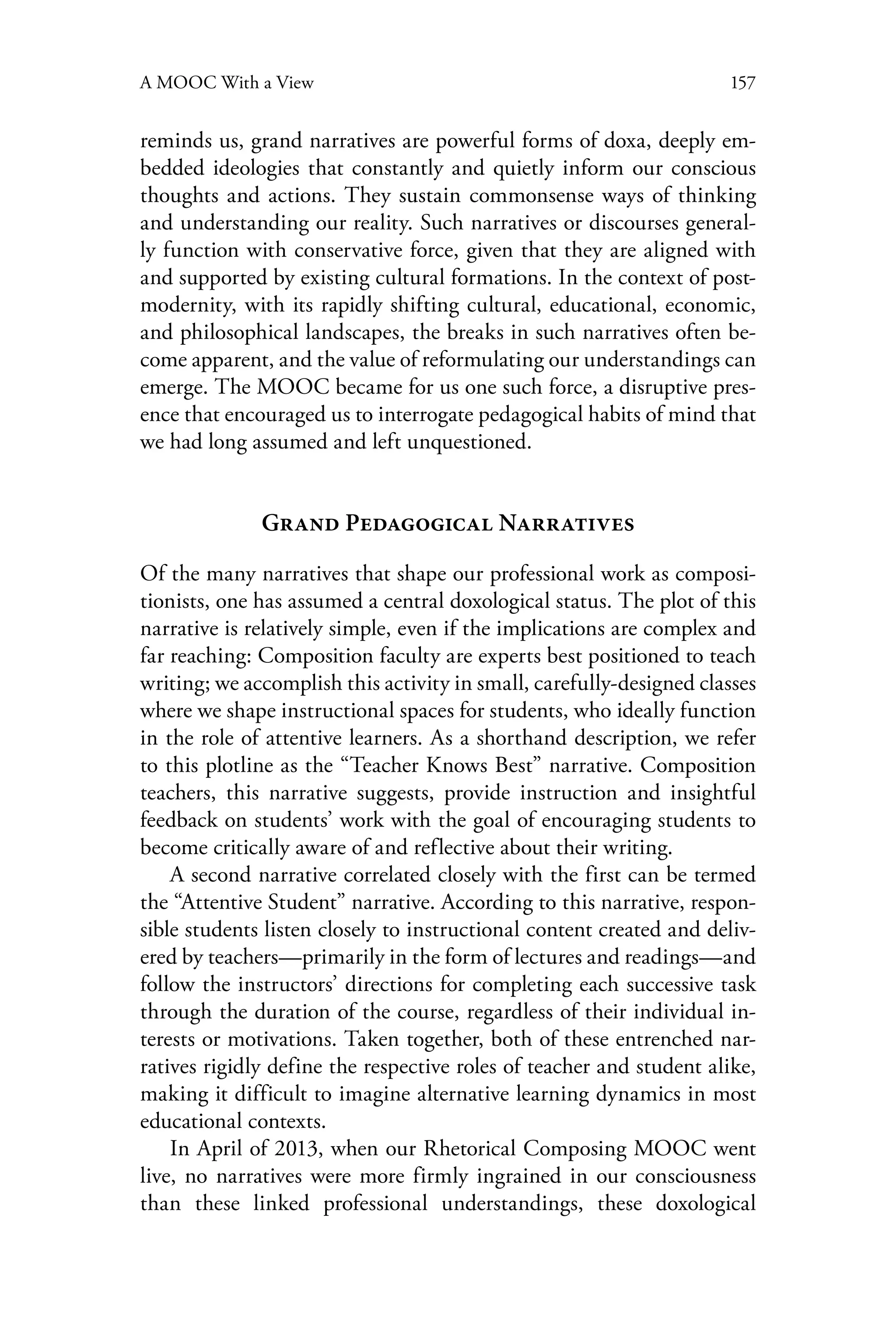 157A MOOC With a View
reminds us, grand narratives are powerful forms of doxa, deeply em-
bedded ideologies that constantly and quietly inform our conscious
thoughts and actions. They sustain commonsense ways of thinking
and understanding our reality. Such narratives or discourses general-
ly function with conservative force, given that they are aligned with
and supported by existing cultural formations. In the context of post-
modernity, with its rapidly shifting cultural, educational, economic,
and philosophical landscapes, the breaks in such narratives often be-
come apparent, and the value of reformulating our understandings can
emerge. The MOOC became for us one such force, a disruptive pres-
ence that encouraged us to interrogate pedagogical habits of mind that
we had long assumed and left unquestioned.
Grand Pedagogical Narratives
Of the many narratives that shape our professional work as composi-
tionists, one has assumed a central doxological status. The plot of this
narrative is relatively simple, even if the implications are complex and
far reaching: Composition faculty are experts best positioned to teach
writing; we accomplish this activity in small, carefully-designed classes
where we shape instructional spaces for students, who ideally function
in the role of attentive learners. As a shorthand description, we refer
to this plotline as the “Teacher Knows Best” narrative. Composition
teachers, this narrative suggests, provide instruction and insightful
feedback on students’ work with the goal of encouraging students to
become critically aware of and reflective about their writing.
A second narrative correlated closely with the first can be termed
the “Attentive Student” narrative. According to this narrative, respon-
sible students listen closely to instructional content created and deliv-
ered by teachers—primarily in the form of lectures and readings—and
follow the instructors’ directions for completing each successive task
through the duration of the course, regardless of their individual in-
terests or motivations. Taken together, both of these entrenched nar-
ratives rigidly define the respective roles of teacher and student alike,
making it difficult to imagine alternative learning dynamics in most
educational contexts.
In April of 2013, when our Rhetorical Composing MOOC went
live, no narratives were more firmly ingrained in our consciousness
than these linked professional understandings, these doxological
 