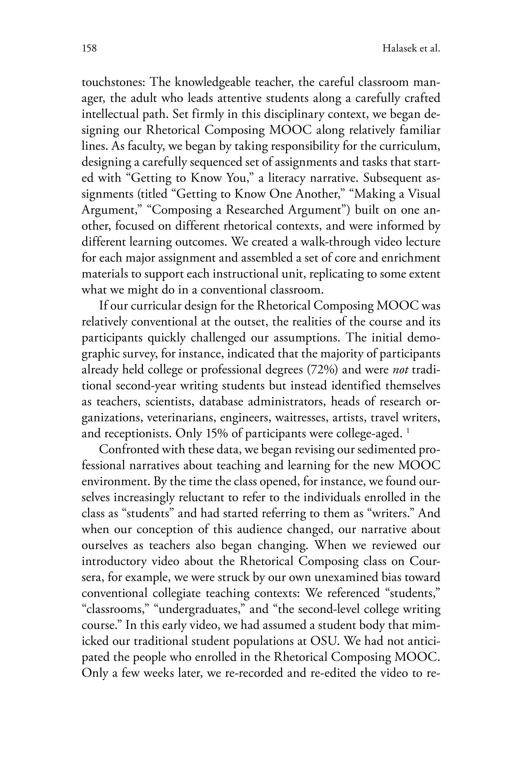 158 Halasek et al.
touchstones: The knowledgeable teacher, the careful classroom man-
ager, the adult who leads attentive students along a carefully crafted
intellectual path. Set firmly in this disciplinary context, we began de-
signing our Rhetorical Composing MOOC along relatively familiar
lines. As faculty, we began by taking responsibility for the curriculum,
designing a carefully sequenced set of assignments and tasks that start-
ed with “Getting to Know You,” a literacy narrative. Subsequent as-
signments (titled “Getting to Know One Another,” “Making a Visual
Argument,” “Composing a Researched Argument”) built on one an-
other, focused on different rhetorical contexts, and were informed by
different learning outcomes. We created a walk-through video lecture
for each major assignment and assembled a set of core and enrichment
materials to support each instructional unit, replicating to some extent
what we might do in a conventional classroom.
If our curricular design for the Rhetorical Composing MOOC was
relatively conventional at the outset, the realities of the course and its
participants quickly challenged our assumptions. The initial demo-
graphic survey, for instance, indicated that the majority of participants
already held college or professional degrees (72%) and were not tradi-
tional second-year writing students but instead identified themselves
as teachers, scientists, database administrators, heads of research or-
ganizations, veterinarians, engineers, waitresses, artists, travel writers,
and receptionists. Only 15% of participants were college-aged. 1
Confronted with these data, we began revising our sedimented pro-
fessional narratives about teaching and learning for the new MOOC
environment. By the time the class opened, for instance, we found our-
selves increasingly reluctant to refer to the individuals enrolled in the
class as “students” and had started referring to them as “writers.” And
when our conception of this audience changed, our narrative about
ourselves as teachers also began changing. When we reviewed our
introductory video about the Rhetorical Composing class on Cour-
sera, for example, we were struck by our own unexamined bias toward
conventional collegiate teaching contexts: We referenced “students,”
“classrooms,” “undergraduates,” and “the second-level college writing
course.” In this early video, we had assumed a student body that mim-
icked our traditional student populations at OSU. We had not antici-
pated the people who enrolled in the Rhetorical Composing MOOC.
Only a few weeks later, we re-recorded and re-edited the video to re-
 